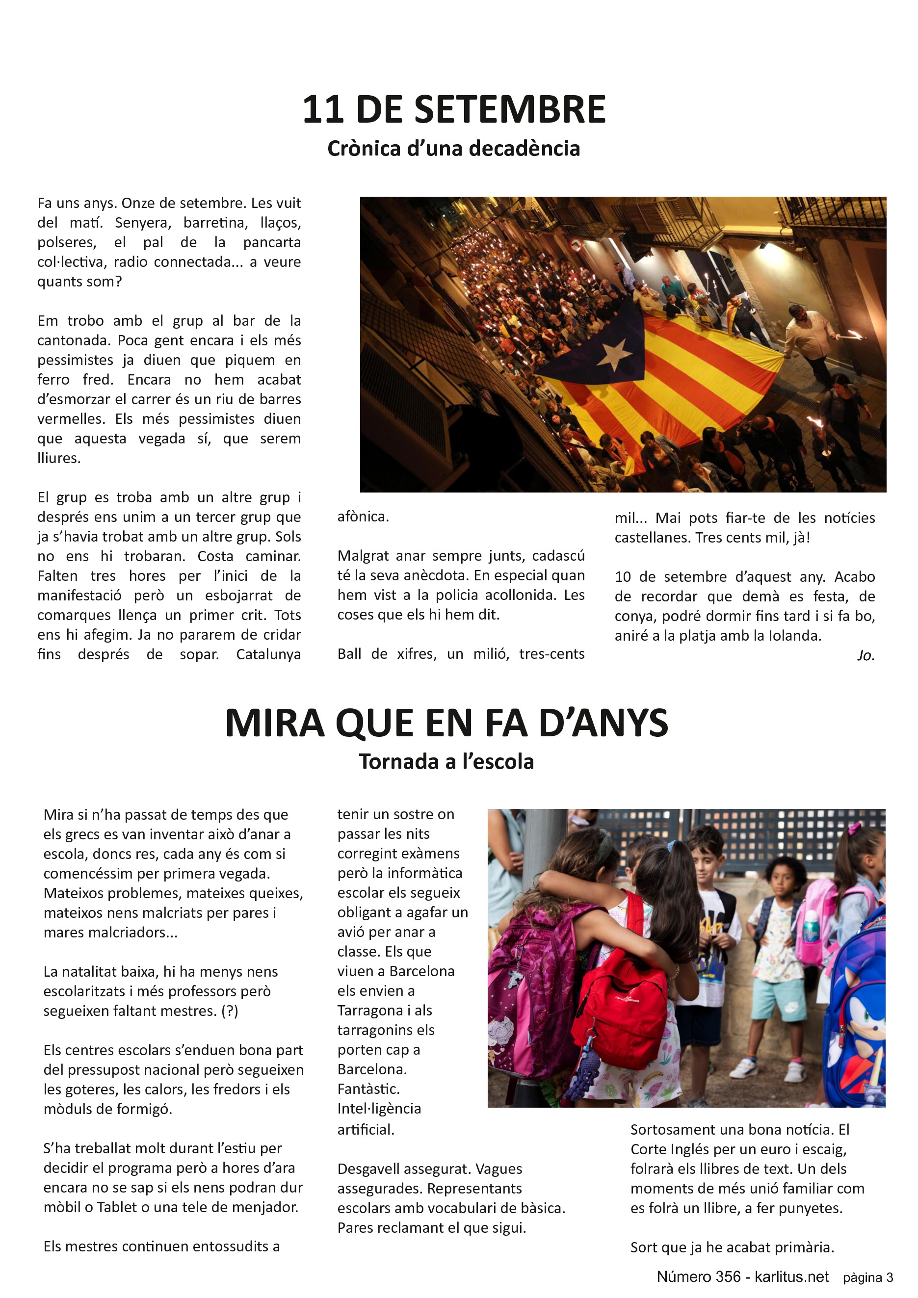 TERCERA PAGINA


11 DE SETEMBRE
Crònica d’una decadència
Fa uns anys. Onze de setembre. Les vuit del matí. Senyera, barretina, llaços, polseres, el pal de la pancarta col·lectiva, radio connectada... a veure quants som?

Em trobo amb el grup al bar de la cantonada. Poca gent encara i els més pessimistes ja diuen que piquem en ferro fred. Encara no hem acabat d’esmorzar el carrer és un riu de barres vermelles. Els més pessimistes diuen que aquesta vegada sí, que serem lliures.

El grup es troba amb un altre grup i després ens unim a un tercer grup que ja s’havia trobat amb un altre grup. Sols no ens hi trobaran. Costa caminar. Falten tres hores per l’inici de la manifestació però un esbojarrat de comarques llença un primer crit. Tots ens hi afegim. Ja no pararem de cridar fins després de sopar. Catalunya afònica.

Malgrat anar sempre junts, cadascú té la seva anècdota. En especial quan hem vist a la policia acollonida. Les coses que els hi hem dit.

Ball de xifres, un milió, tres-cents mil... Mai pots fiar-te de les notícies castellanes. Tres cents mil, jà!

10 de setembre d’aquest any. Acabo de recordar que demà es festa, de conya, podré dormir fins tard i si fa bo, aniré a la platja amb la Iolanda. 
Jo.


MIRA QUE EN FA D’ANYS
Tornada a l’escola
Mira si n’ha passat de temps des que els grecs es van inventar això d’anar a escola, doncs res, cada any és com si comencéssim per primera vegada. Mateixos problemes, mateixes queixes, mateixos nens malcriats per pares i mares malcriadors...

La natalitat baixa, hi ha menys nens escolaritzats i més professors però segueixen faltant mestres. (?)

Els centres escolars s’enduen bona part del pressupost nacional però segueixen les goteres, les calors, les fredors i els mòduls de formigó.

S’ha treballat molt durant l’estiu per decidir el programa però a hores d’ara encara no se sap si els nens podran dur mòbil o Tablet o una tele de menjador.

Els mestres continuen entossudits a tenir un sostre on passar les nits corregint exàmens però la informàtica escolar els segueix obligant a agafar un avió per anar a classe. Els que viuen a Barcelona els envien a Tarragona i als tarragonins els porten cap a Barcelona. Fantàstic. Intel·ligència artificial.

Desgavell assegurat. Vagues assegurades. Representants escolars amb vocabulari de bàsica. Pares reclamant el que sigui.

Sortosament una bona notícia. El Corte Inglés per un euro i escaig, folrarà els llibres de text. Un dels moments de més unió familiar com es folrà un llibre, a fer punyetes.

Sort que ja he acabat primària.


