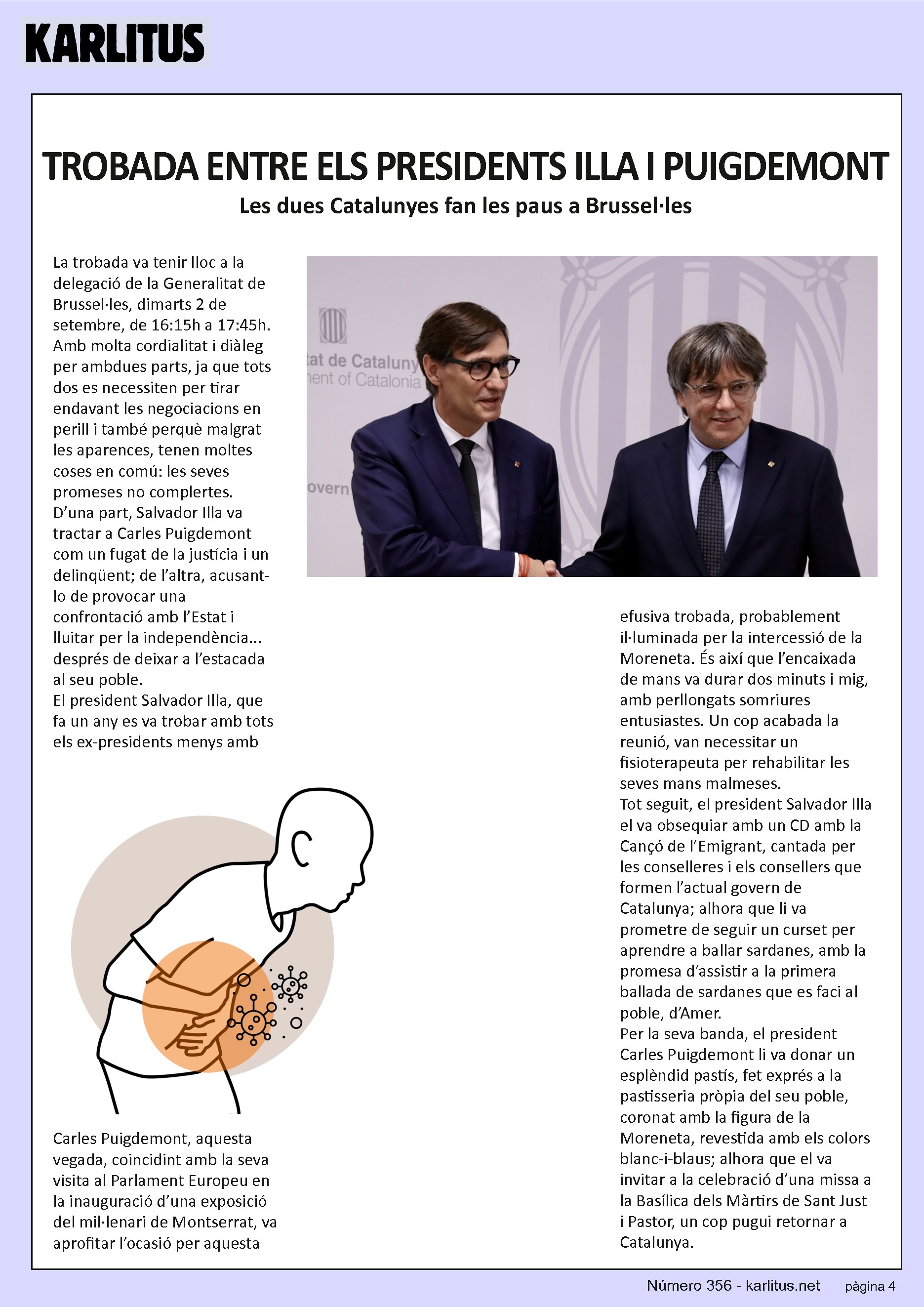 QUARTA PAGINA


TROBADA ENTRE ELS PRESIDENTS ILLA I PUIGDEMONT
Les dues Catalunyes fan les paus a Brussel·les
La trobada va tenir lloc a la delegació de la Generalitat de Brussel·les, dimarts 2 de setembre, de 16:15h a 17:45h. Amb molta cordialitat i diàleg per ambdues parts, ja que tots dos es necessiten per tirar endavant les negociacions en perill i també perquè malgrat les aparences, tenen moltes coses en comú: les seves promeses no complertes.

D’una part, Salvador Illa va tractar a Carles Puigdemont com un fugat de la justícia i un delinqüent; de l’altra, acusant-lo de provocar una confrontació amb l’Estat i lluitar per la independència... després de deixar a l’estacada al seu poble.

El president Salvador Illa, que fa un any es va trobar amb tots els ex-presidents menys amb Carles Puigdemont, aquesta vegada, coincidint amb la seva visita al Parlament Europeu en la inauguració d’una exposició del mil·lenari de Montserrat, va aprofitar l’ocasió per aquesta efusiva trobada, probablement il·luminada per la intercessió de la Moreneta. És així que l’encaixada de mans va durar dos minuts i mig, amb perllongats somriures entusiastes. Un cop acabada la reunió, van necessitar un fisioterapeuta per rehabilitar les seves mans malmeses.

Tot seguit, el president Salvador Illa el va obsequiar amb un CD amb la Cançó de l’Emigrant, cantada per les conselleres i els consellers que formen l’actual govern de Catalunya; alhora que li va prometre de seguir un curset per aprendre a ballar sardanes, amb la promesa d’assistir a la primera ballada de sardanes que es faci al poble, d’Amer.

Per la seva banda, el president Carles Puigdemont li va donar un esplèndid pastís, fet exprés a la pastisseria pròpia del seu poble, coronat amb la figura de la Moreneta, revestida amb els colors blanc-i-blaus; alhora que el va invitar a la celebració d’una missa a la Basílica dels Màrtirs de Sant Just i Pastor, un cop pugui retornar a Catalunya.


