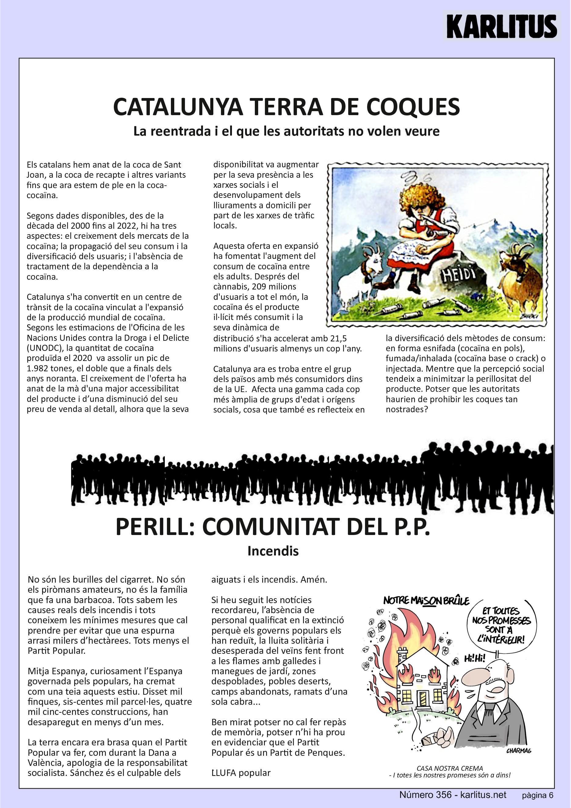 SISENA PAGINA


CATALUNYA TERRA DE COQUES
La reentrada i el que les autoritats no volen veure
Els catalans hem anat de la coca de Sant Joan, a la coca de recapte i altres variants fins que ara estem de ple en la coca-cocaïna. 

Segons dades disponibles, des de la dècada del 2000 fins al 2022, hi ha tres aspectes: el creixement dels mercats de la cocaïna; la propagació del seu consum i la diversificació dels usuaris; i l'absència de tractament de la dependència a la cocaïna.

Catalunya s'ha convertit en un centre de trànsit de la cocaïna vinculat a l'expansió de la producció mundial de cocaïna. Segons les estimacions de l'Oficina de les Nacions Unides contra la Droga i el Delicte (UNODC), la quantitat de cocaïna produïda el 2020  va assolir un pic de 1.982 tones, el doble que a finals dels anys noranta. El creixement de l'oferta ha anat de la mà d'una major accessibilitat del producte i d’una disminució del seu preu de venda al detall, alhora que la seva disponibilitat va augmentar per la seva presència a les xarxes socials i el desenvolupament dels lliuraments a domicili per part de les xarxes de tràfic locals.

Aquesta oferta en expansió ha fomentat l'augment del consum de cocaïna entre els adults. Després del cànnabis, 209 milions d'usuaris a tot el món, la cocaïna és el producte il·lícit més consumit i la seva dinàmica de distribució s'ha accelerat amb 21,5 milions d'usuaris almenys un cop l'any.

Catalunya ara es troba entre el grup dels països amb més consumidors dins de la UE.  Afecta una gamma cada cop més àmplia de grups d'edat i orígens socials, cosa que també es reflecteix en la diversificació dels mètodes de consum: en forma esnifada (cocaïna en pols), fumada/inhalada (cocaïna base o crack) o injectada. Mentre que la percepció social tendeix a minimitzar la perillositat del producte. Potser que les autoritats haurien de prohibir les coques tan nostrades?


PERILL: COMUNITAT DEL P.P.
Incendis
No són les burilles del cigarret. No són els piròmans amateurs, no és la família que fa una barbacoa. Tots sabem les causes reals dels incendis i tots coneixem les mínimes mesures que cal prendre per evitar que una espurna arrasi milers d’hectàrees. Tots menys el Partit Popular.

Mitja Espanya, curiosament l’Espanya governada pels populars, ha cremat com una teia aquests estiu. Disset mil finques, sis-centes mil parcel·les, quatre mil cinc-centes construccions, han desaparegut en menys d’un mes.

La terra encara era brasa quan el Partit Popular va fer, com durant la Dana a València, apologia de la responsabilitat socialista. Sánchez és el culpable dels aiguats i els incendis. Amén.

Si heu seguit les notícies recordareu, l’absència de personal qualificat en la extinció perquè els governs populars els han reduït, la lluita solitària i desesperada del veïns fent front a les flames amb galledes i manegues de jardí, zones despoblades, pobles deserts, camps abandonats, ramats d’una sola cabra...

Ben mirat potser no cal fer repàs de memòria, potser n’hi ha prou en evidenciar que el Partit Popular és un Partit de Penques.  
LLUFA popular 


