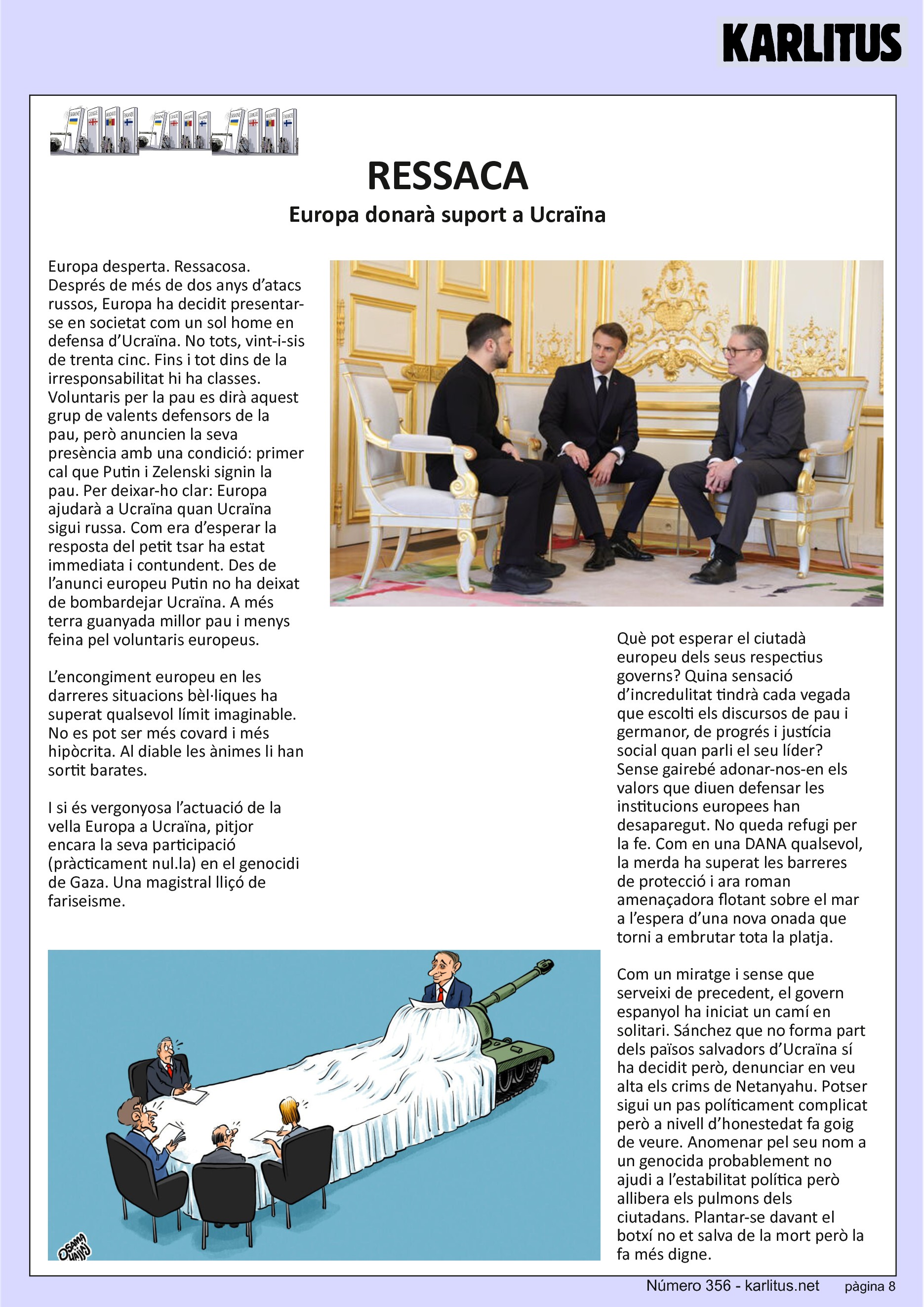 VUITENA PAGINA


RESSACA
Europa donarà suport a Ucraïna
Europa desperta. Ressacosa. Després de més de dos anys d’atacs russos, Europa ha decidit presentar-se en societat com un sol home en defensa d’Ucraïna. No tots, vint-i-sis de trenta cinc. Fins i tot dins de la irresponsabilitat hi ha classes. Voluntaris per la pau es dirà aquest grup de valents defensors de la pau, però anuncien la seva presència amb una condició: primer cal que Putin i Zelenski signin la pau. Per deixar-ho clar: Europa ajudarà a Ucraïna quan Ucraïna sigui russa. Com era d’esperar la resposta del petit tsar ha estat immediata i contundent. Des de l’anunci europeu Putin no ha deixat de bombardejar Ucraïna. A més terra guanyada millor pau i menys feina pel voluntaris europeus.

L’encongiment europeu en les darreres situacions bèl·liques ha superat qualsevol límit imaginable. No es pot ser més covard i més hipòcrita. Al diable les ànimes li han sortit barates.

I si és vergonyosa l’actuació de la vella Europa a Ucraïna, pitjor encara la seva participació (pràcticament nul.la) en el genocidi de Gaza. Una magistral lliçó de fariseisme.

Què pot esperar el ciutadà europeu dels seus respectius governs? Quina sensació d’incredulitat tindrà cada vegada que escolti els discursos de pau i germanor, de progrés i justícia social quan parli el seu líder? Sense gairebé adonar-nos-en els valors que diuen defensar les institucions europees han desaparegut. No queda refugi per la fe. Com en una DANA qualsevol, la merda ha superat les barreres de protecció i ara roman amenaçadora flotant sobre el mar a l’espera d’una nova onada que torni a embrutar tota la platja.

Com un miratge i sense que serveixi de precedent, el govern espanyol ha iniciat un camí en solitari. Sánchez que no forma part dels països salvadors d’Ucraïna sí ha decidit però, denunciar en veu alta els crims de Netanyahu. Potser sigui un pas políticament complicat però a nivell d’honestedat fa goig de veure. Anomenar pel seu nom a un genocida probablement no ajudi a l’estabilitat política però allibera els pulmons dels ciutadans. Plantar-se davant el botxí no et salva de la mort però la fa més digne.


