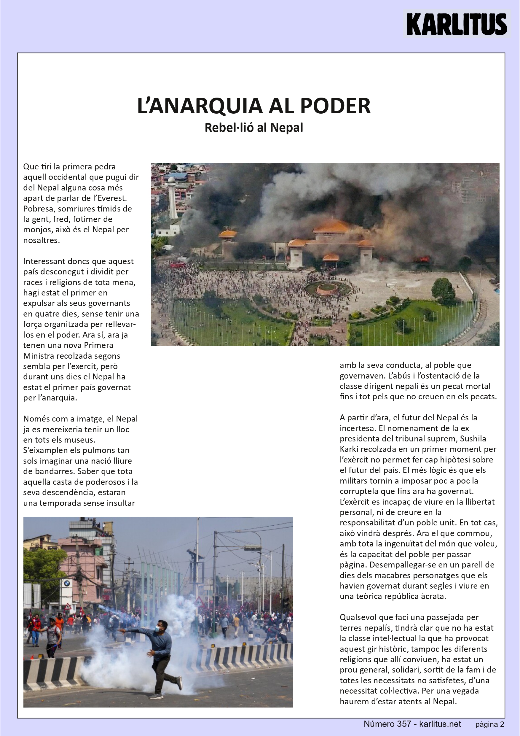 SEGONA PAGINA
L’ANARQUIA AL PODER
Rebel·lió al Nepal
Que tiri la primera pedra aquell occidental que pugui dir del Nepal alguna cosa més apart de parlar de l’Everest. Pobresa, somriures tímids de la gent, fred, fotimer de monjos, això és el Nepal per nosaltres.
Interessant doncs que aquest país desconegut i dividit per races i religions de tota mena, hagi estat el primer en expulsar als seus governants en quatre dies, sense tenir una força organitzada per rellevar-los en el poder. Ara sí, ara ja tenen una nova Primera Ministra recolzada segons sembla per l’exercit, però durant uns dies el Nepal ha estat el primer país governat per l’anarquia.
Només com a imatge, el Nepal ja es mereixeria tenir un lloc en tots els museus. S’eixamplen els pulmons tan sols imaginar una nació lliure de bandarres. Saber que tota aquella casta de poderosos i la seva descendència, estaran una temporada sense insultar amb la seva conducta, al poble que governaven. L’abús i l’ostentació de la classe dirigent nepalí és un pecat mortal fins i tot pels que no creuen en els pecats.
A partir d’ara, el futur del Nepal és la incertesa. El nomenament de la ex presidenta del tribunal suprem, Sushila Karki recolzada en un primer moment per l’exèrcit no permet fer cap hipòtesi sobre el futur del país. El més lògic és que els militars tornin a imposar poc a poc la corruptela que fins ara ha governat. L’exèrcit es incapaç de viure en la llibertat personal, ni de creure en la responsabilitat d’un poble unit. En tot cas, això vindrà després. Ara el que commou, amb tota la ingenuïtat del món que voleu, és la capacitat del poble per passar pàgina. Desempallegar-se en un parell de dies dels macabres personatges que els havien governat durant segles i viure en una teòrica república àcrata.
Qualsevol que faci una passejada per terres nepalís, tindrà clar que no ha estat la classe intel·lectual la que ha provocat aquest gir històric, tampoc les diferents religions que allí conviuen, ha estat un prou general, solidari, sortit de la fam i de totes les necessitats no satisfetes, d’una necessitat col·lectiva. Per una vegada haurem d’estar atents al Nepal.
