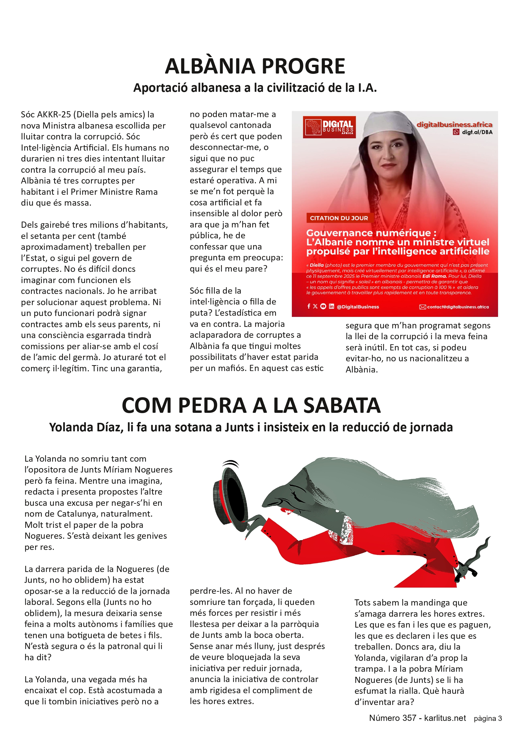 TERCERA PAGINA
ALBÀNIA PROGRE
Aportació albanesa a la civilització de la I.A.
Sóc AKKR-25 (Diella pels amics) la nova Ministra albanesa escollida per lluitar contra la corrupció. Sóc Intel·ligència Artificial. Els humans no durarien ni tres dies intentant lluitar contra la corrupció al meu país. Albània té tres corruptes per habitant i el Primer Ministre Rama diu que és massa.
Dels gairebé tres milions d’habitants, el setanta per cent (també aproximadament) treballen per l’Estat, o sigui pel govern de corruptes. No és difícil doncs imaginar com funcionen els contractes nacionals. Jo he arribat per solucionar aquest problema. Ni un puto funcionari podrà signar contractes amb els seus parents, ni una consciència esgarrada tindrà comissions per aliar-se amb el cosí de l’amic del germà. Jo aturaré tot el comerç il·legítim. Tinc una garantia, no poden matar-me a qualsevol cantonada però és cert que poden desconnectar-me, o sigui que no puc assegurar el temps que estaré operativa. A mi se me’n fot perquè la cosa artificial et fa insensible al dolor però ara que ja m’han fet pública, he de confessar que una pregunta em preocupa: qui és el meu pare?
Sóc filla de la intel·ligència o filla de puta? L’estadística em va en contra. La majoria aclaparadora de corruptes a Albània fa que tingui moltes possibilitats d’haver estat parida per un mafiós. En aquest cas estic segura que m’han programat segons la llei de la corrupció i la meva feina serà inútil. En tot cas, si podeu evitar-ho, no us nacionalitzeu a Albània.
COM PEDRA A LA SABATA
Yolanda Díaz, li fa una sotana a Junts i insisteix en la reducció de jornada
La Yolanda no somriu tant com l’opositora de Junts Míriam Nogueres però fa feina. Mentre una imagina, redacta i presenta propostes l’altre busca una excusa per negar-s’hi en nom de Catalunya, naturalment. Molt trist el paper de la pobra Nogueres. S’està deixant les genives per res.
La darrera parida de la Nogueres (de Junts, no ho oblidem) ha estat oposar-se a la reducció de la jornada laboral. Segons ella (Junts no ho oblidem), la mesura deixaria sense feina a molts autònoms i famílies que tenen una botigueta de betes i fils. N’està segura o és la patronal qui li ha dit?
La Yolanda, una vegada més ha encaixat el cop. Està acostumada a que li tombin iniciatives però no a perdre-les. Al no haver de somriure tan forçada, li queden més forces per resistir i més llestesa per deixar a la parròquia de Junts amb la boca oberta. Sense anar més lluny, just després de veure bloquejada la seva iniciativa per reduir jornada, anuncia la iniciativa de controlar amb rigidesa el compliment de les hores extres.
Tots sabem la mandinga que s’amaga darrera les hores extres. Les que es fan i les que es paguen, les que es declaren i les que es treballen. Doncs ara, diu la Yolanda, vigilaran d’a prop la trampa. I a la pobra Míriam Nogueres (de Junts) se li ha esfumat la rialla. Què haurà d’inventar ara?