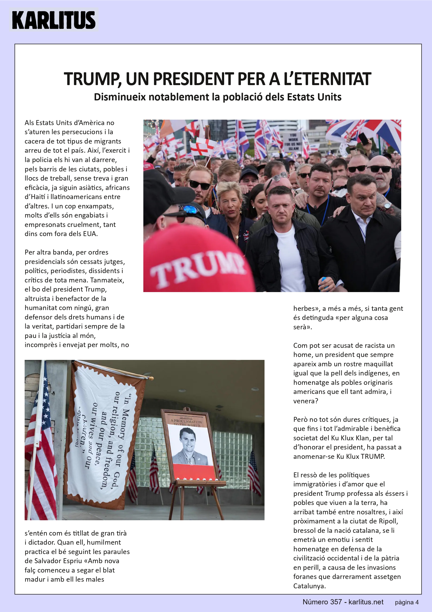 QUARTA PAGINA
TRUMP, UN PRESIDENT PER A L’ETERNITAT
Disminueix notablement la població dels Estats Units
Als Estats Units d’Amèrica no s’aturen les persecucions i la cacera de tot tipus de migrants arreu de tot el país. Així, l’exercit i la policia els hi van al darrere, pels barris de les ciutats, pobles i llocs de treball, sense treva i gran eficàcia, ja siguin asiàtics, africans d’Haití i llatinoamericans entre d’altres. I un cop enxampats, molts d’ells són engabiats i empresonats cruelment, tant dins com fora dels EUA.
Per altra banda, per ordres presidencials són cessats jutges, polítics, periodistes, dissidents i crítics de tota mena. Tanmateix, el bo del president Trump, altruista i benefactor de la humanitat com ningú, gran defensor dels drets humans i de la veritat, partidari sempre de la pau i la justícia al món, incomprès i envejat per molts, no s’entén com és titllat de gran tirà i dictador. Quan ell, humilment practica el bé seguint les paraules de Salvador Espriu «Amb nova falç comenceu a segar el blat madur i amb ell les males herbes», a més a més, si tanta gent és detinguda «per alguna cosa serà».
Com pot ser acusat de racista un home, un president que sempre apareix amb un rostre maquillat igual que la pell dels indígenes, en homenatge als pobles originaris americans que ell tant admira, i venera?
Però no tot són dures crítiques, ja que fins i tot l’admirable i benèfica societat del Ku Klux Klan, per tal d’honorar el president, ha passat a anomenar-se Ku Klux TRUMP.
El ressò de les polítiques immigratòries i d’amor que el president Trump professa als éssers i pobles que viuen a la terra, ha arribat també entre nosaltres, i així pròximament a la ciutat de Ripoll, bressol de la nació catalana, se li emetrà un emotiu i sentit homenatge en defensa de la civilització occidental i de la pàtria en perill, a causa de les invasions foranes que darrerament assetgen Catalunya.