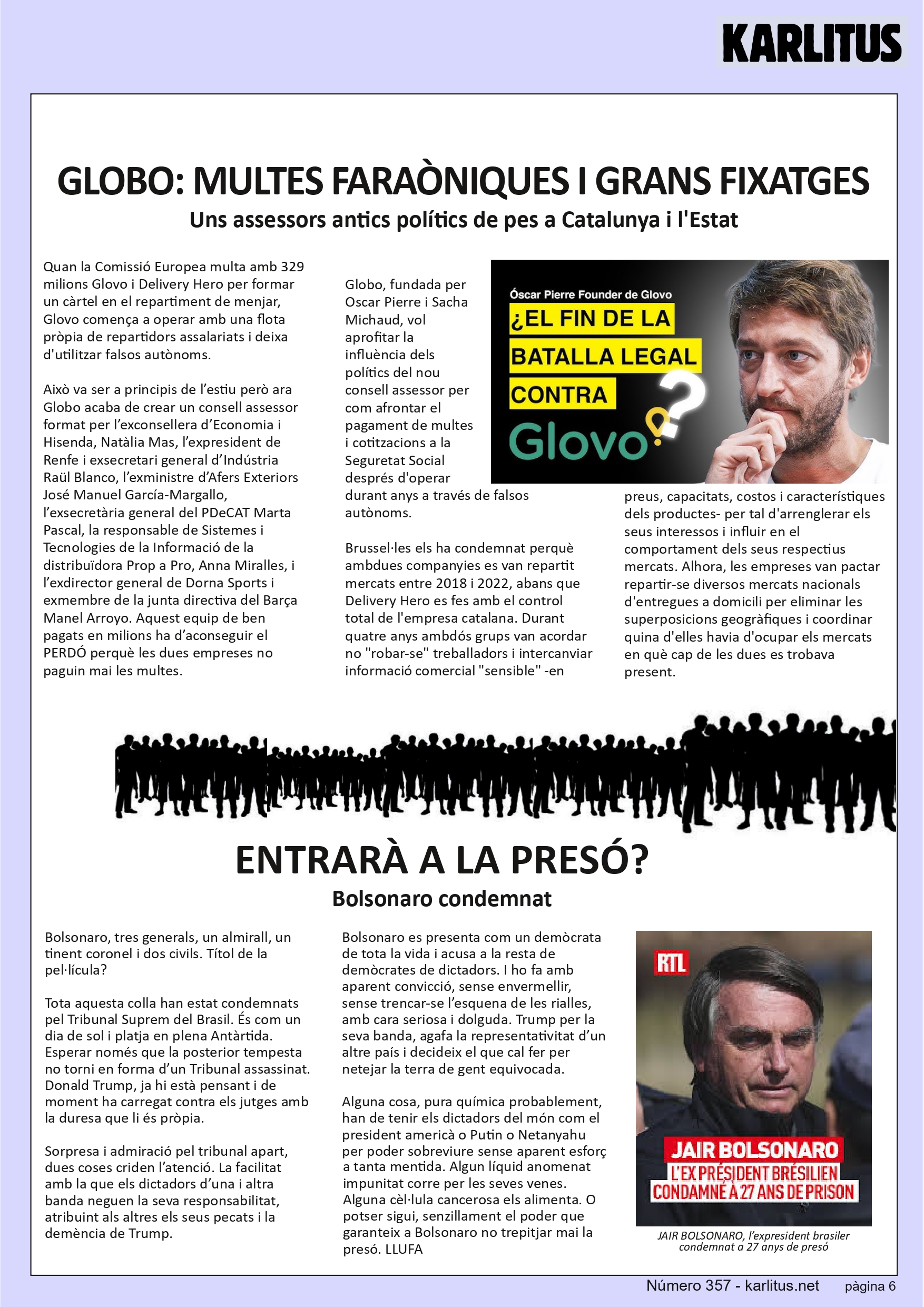 SISENA PAGINA: EL CAT NEGRE
GLOBO: MULTES FARAÒNIQUES I GRANS FIXATGES
Uns assessors antics polítics de pes a Catalunya i l'Estat
Quan la Comissió Europea multa amb 329 milions Glovo i Delivery Hero per formar un càrtel en el repartiment de menjar, Glovo comença a operar amb una flota pròpia de repartidors assalariats i deixa d'utilitzar falsos autònoms.
Això va ser a principis de l’estiu però ara Globo acaba de crear un consell assessor format per l’exconsellera d’Economia i Hisenda, Natàlia Mas, l’expresident de Renfe i exsecretari general d’Indústria Raül Blanco, l’exministre d’Afers Exteriors José Manuel García-Margallo, l’exsecretària general del PDeCAT Marta Pascal, la responsable de Sistemes i Tecnologies de la Informació de la distribuïdora Prop a Pro, Anna Miralles, i l’exdirector general de Dorna Sports i exmembre de la junta directiva del Barça Manel Arroyo. Aquest equip de ben pagats en milions ha d’aconseguir el PERDÓ perquè les dues empreses no paguin mai les multes.
Globo, fundada per Oscar Pierre i Sacha Michaud, vol aprofitar la influència dels polítics del nou consell assessor per com afrontar el pagament de multes i cotitzacions a la Seguretat Social després d'operar durant anys a través de falsos autònoms.
Brussel·les els ha condemnat perquè ambdues companyies es van repartit mercats entre 2018 i 2022, abans que Delivery Hero es fes amb el control total de l'empresa catalana. Durant quatre anys ambdós grups van acordar no robar-se treballadors i intercanviar informació comercial sensible -en preus, capacitats, costos i característiques dels productes- per tal d'arrenglerar els seus interessos i influir en el comportament dels seus respectius mercats. Alhora, les empreses van pactar repartir-se diversos mercats nacionals d'entregues a domicili per eliminar les superposicions geogràfiques i coordinar quina d'elles havia d'ocupar els mercats en què cap de les dues es trobava present.
ENTRARÀ A LA PRESÓ?
Bolsonaro condemnat
Bolsonaro, tres generals, un almirall, un tinent coronel i dos civils. Títol de la pel·lícula?
Tota aquesta colla han estat condemnats pel Tribunal Suprem del Brasil. És com un dia de sol i platja en plena Antàrtida. Esperar només que la posterior tempesta no torni en forma d’un Tribunal assassinat. Donald Trump, ja hi està pensant i de moment ha carregat contra els jutges amb la duresa que li és pròpia.
Sorpresa i admiració pel tribunal apart, dues coses criden l’atenció. La facilitat amb la que els dictadors d’una i altra banda neguen la seva responsabilitat, atribuint als altres els seus pecats i la demència de Trump.
Bolsonaro es presenta com un demòcrata de tota la vida i acusa a la resta de demòcrates de dictadors. I ho fa amb aparent convicció, sense envermellir, sense trencar-se l’esquena de les rialles, amb cara seriosa i dolguda. Trump per la seva banda, agafa la representativitat d’un altre país i decideix el que cal fer per netejar la terra de gent equivocada.
Alguna cosa, pura química probablement, han de tenir els dictadors del món com el president americà o Putin o Netanyahu per poder sobreviure sense aparent esforç a tanta mentida. Algun líquid anomenat impunitat corre per les seves venes. Alguna cèl·lula cancerosa els alimenta. O potser sigui, senzillament el poder que garanteix a Bolsonaro no trepitjar mai la presó.
LLUFA