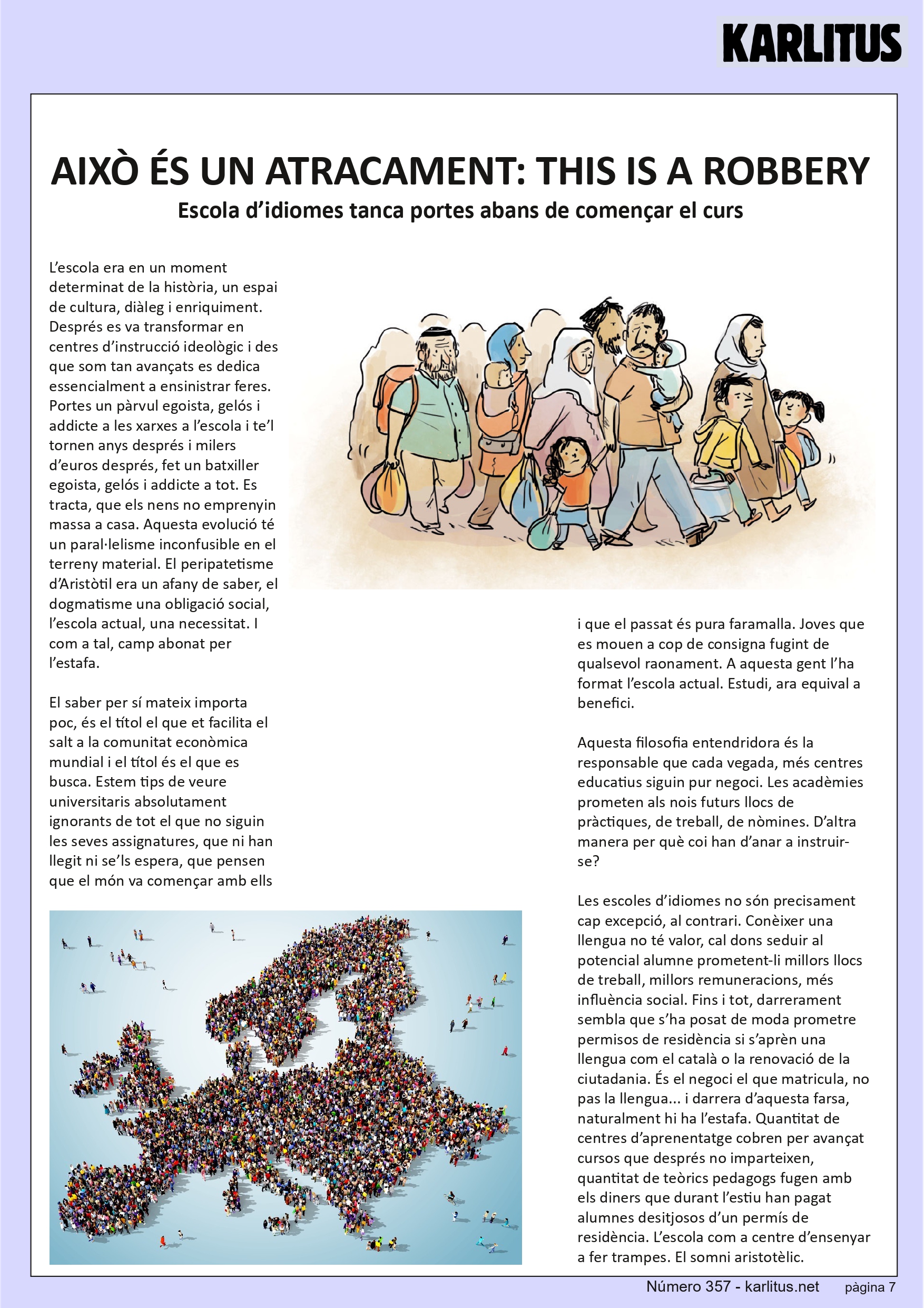 SETENA PAGINA: EL CAT NEGRE
AIXÒ ÉS UN ATRACAMENT: THIS IS A ROBBERY
Escola d’idiomes tanca portes abans de començar el curs
L’escola era en un moment determinat de la història, un espai de cultura, diàleg i enriquiment. Després es va transformar en centres d’instrucció ideològic i des que som tan avançats es dedica essencialment a ensinistrar feres. Portes un pàrvul egoista, gelós i addicte a les xarxes a l’escola i te’l tornen anys després i milers d’euros després, fet un batxiller egoista, gelós i addicte a tot. Es tracta, que els nens no emprenyin massa a casa. Aquesta evolució té un paral·lelisme inconfusible en el terreny material. El peripatetisme d’Aristòtil era un afany de saber, el dogmatisme una obligació social, l’escola actual, una necessitat. I com a tal, camp abonat per l’estafa.
El saber per sí mateix importa poc, és el títol el que et facilita el salt a la comunitat econòmica mundial i el títol és el que es busca. Estem tips de veure universitaris absolutament ignorants de tot el que no siguin les seves assignatures, que ni han llegit ni se’ls espera, que pensen que el món va començar amb ells i que el passat és pura faramalla. Joves que es mouen a cop de consigna fugint de qualsevol raonament. A aquesta gent l’ha format l’escola actual. Estudi, ara equival a benefici.
Aquesta filosofia entendridora és la responsable que cada vegada, més centres educatius siguin pur negoci. Les acadèmies prometen als nois futurs llocs de pràctiques, de treball, de nòmines. D’altra manera per què coi han d’anar a instruir-se?
Les escoles d’idiomes no són precisament cap excepció, al contrari. Conèixer una llengua no té valor, cal dons seduir al potencial alumne prometent-li millors llocs de treball, millors remuneracions, més influència social. Fins i tot, darrerament sembla que s’ha posat de moda prometre permisos de residència si s’aprèn una llengua com el català o la renovació de la ciutadania. És el negoci el que matricula, no pas la llengua... i darrera d’aquesta farsa, naturalment hi ha l’estafa. Quantitat de centres d’aprenentatge cobren per avançat cursos que després no imparteixen, quantitat de teòrics pedagogs fugen amb els diners que durant l’estiu han pagat alumnes desitjosos d’un permís de residència. L’escola com a centre d’ensenyar a fer trampes. El somni aristotèlic.