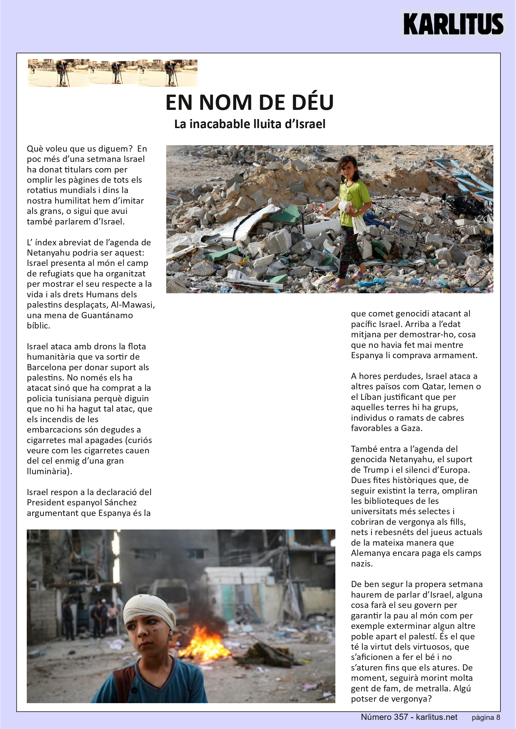 VUITENA PAGINA: EL CAT NEGRE
EN NOM DE DÉU
La inacabable lluita d’Israel
Què voleu que us diguem? En poc més d’una setmana Israel ha donat titulars com per omplir les pàgines de tots els rotatius mundials i dins la nostra humilitat hem d’imitar als grans, o sigui que avui també parlarem d’Israel.
L’ índex abreviat de l’agenda de Netanyahu podria ser aquest: Israel presenta al món el camp de refugiats que ha organitzat per mostrar el seu respecte a la vida i als drets Humans dels palestins desplaçats, Al-Mawasi, una mena de Guantánamo bíblic.
Israel ataca amb drons la flota humanitària que va sortir de Barcelona per donar suport als palestins. No només els ha atacat sinó que ha comprat a la policia tunisiana perquè diguin que no hi ha hagut tal atac, que els incendis de les embarcacions són degudes a cigarretes mal apagades (curiós veure com les cigarretes cauen del cel enmig d’una gran lluminària).
Israel respon a la declaració del President espanyol Sánchez argumentant que Espanya és la que comet genocidi atacant al pacífic Israel. Arriba a l’edat mitjana per demostrar-ho, cosa que no havia fet mai mentre Espanya li comprava armament.
A hores perdudes, Israel ataca a altres països com Qatar, Iemen o el Líban justificant que per aquelles terres hi ha grups, individus o ramats de cabres favorables a Gaza.
També entra a l’agenda del genocida Netanyahu, el suport de Trump i el silenci d’Europa. Dues fites històriques que, de seguir existint la terra, ompliran les biblioteques de les universitats més selectes i cobriran de vergonya als fills, nets i rebesnéts del jueus actuals de la mateixa manera que Alemanya encara paga els camps nazis.
De ben segur la propera setmana haurem de parlar d’Israel, alguna cosa farà el seu govern per garantir la pau al món com per exemple exterminar algun altre poble apart el palestí. És el que té la virtut dels virtuosos, que s’aficionen a fer el bé i no s’aturen fins que els atures. De moment, seguirà morint molta gent de fam, de metralla. Algú potser de vergonya?