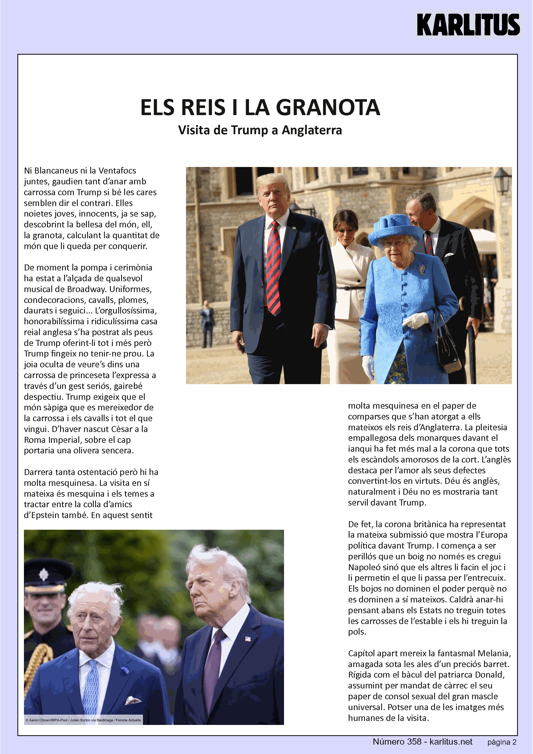 SEGONA PÀGINA


ELS REIS I LA GRANOTA
Visita de Trump a Anglaterra
Ni Blancaneus ni la Ventafocs juntes, gaudien tant d’anar amb carrossa com Trump si bé les cares semblen dir el contrari. Elles noietes joves, innocents, ja se sap, descobrint la bellesa del món, ell, la granota, calculant la quantitat de món que li queda per conquerir.

De moment la pompa i cerimònia ha estat a l’alçada de qualsevol musical de Broadway. Uniformes, condecoracions, cavalls, plomes, daurats i seguici... L’orgullosíssima, honorabilíssima i ridiculíssima casa reial anglesa s’ha postrat als peus de Trump oferint-li tot i més però Trump fingeix no tenir-ne prou. La joia oculta de veure’s dins una carrossa de princeseta l’expressa a través d’un gest seriós, gairebé despectiu. Trump exigeix que el món sàpiga que es mereixedor de la carrossa i els cavalls i tot el que vingui. D’haver nascut Cèsar a la Roma Imperial, sobre el cap portaria una olivera sencera.

Darrera tanta ostentació però hi ha molta mesquinesa. La visita en sí mateixa és mesquina i els temes a tractar entre la colla d’amics d’Epstein també. En aquest sentit molta mesquinesa en el paper de comparses que s’han atorgat a ells mateixos els reis d’Anglaterra. La pleitesia empallegosa dels monarques davant el ianqui ha fet més mal a la corona que tots els escàndols amorosos de la cort. L’anglès destaca per l’amor als seus defectes convertint-los en virtuts. Déu és anglès, naturalment i Déu no es mostraria tant servil davant Trump.

De fet, la corona britànica ha representat la mateixa submissió que mostra l’Europa política davant Trump. I comença a ser perillós que un boig no només es cregui Napoleó sinó que els altres li facin el joc i li permetin el que li passa per l’entrecuix. Els bojos no dominen el poder perquè no es dominen a sí mateixos. Caldrà anar-hi pensant abans els Estats no treguin totes les carrosses de l’estable i els hi treguin la pols.

Capítol apart mereix la fantasmal Melania, amagada sota les ales d’un preciós barret. Rígida com el bàcul del patriarca Donald, assumint per mandat de càrrec el seu paper de consol sexual del gran mascle universal. Potser una de les imatges més humanes de la visita.


