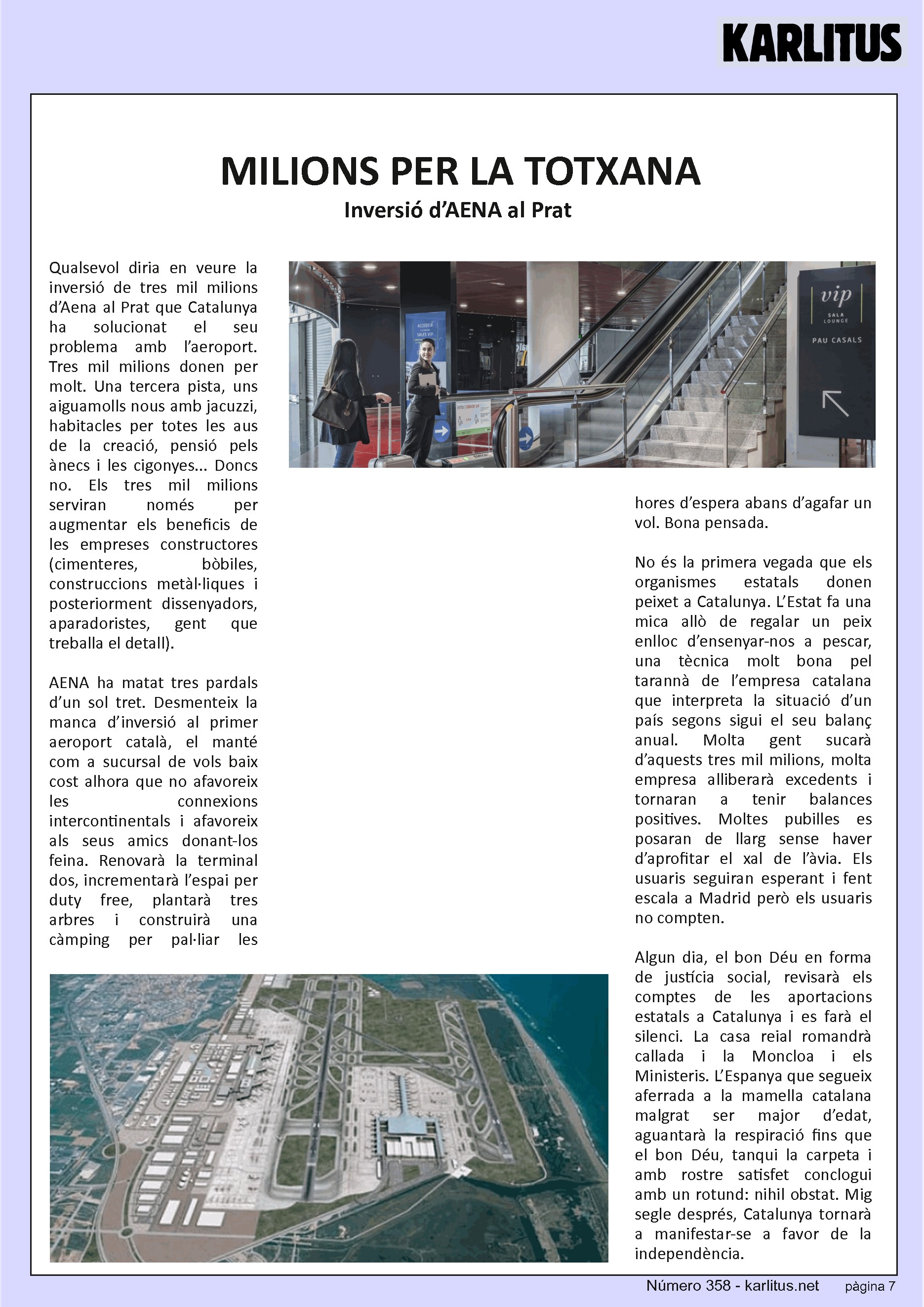 SETENA PÀGINA: EL CAT NEGRE


MILIONS PER LA TOTXANA
Inversió d’AENA al Prat 
Qualsevol diria en veure la inversió de tres mil milions d’Aena al Prat que Catalunya ha solucionat el seu problema amb l’aeroport. Tres mil milions donen per molt. Una tercera pista, uns aiguamolls nous amb jacuzzi, habitacles per totes les aus de la creació, pensió pels ànecs i les cigonyes... Doncs no. Els tres mil milions serviran només per augmentar els beneficis de les empreses constructores (cimenteres, bòbiles, construccions metàl·liques i posteriorment dissenyadors, aparadoristes, gent que treballa el detall).

AENA ha matat tres pardals d’un sol tret. Desmenteix la manca d’inversió al primer aeroport català, el manté com a sucursal de vols baix cost alhora que no afavoreix les connexions intercontinentals i afavoreix als seus amics donant-los feina. Renovarà la terminal dos, incrementarà l’espai per duty free, plantarà tres arbres i construirà una càmping per pal·liar les hores d’espera abans d’agafar un vol. Bona pensada.

No és la primera vegada que els organismes estatals donen peixet a Catalunya. L’Estat fa una mica allò de regalar un peix enlloc d’ensenyar-nos a pescar, una tècnica molt bona pel tarannà de l’empresa catalana que interpreta la situació d’un país segons sigui el seu balanç anual. Molta gent sucarà d’aquests tres mil milions, molta empresa alliberarà excedents i tornaran a tenir balances positives. Moltes pubilles es posaran de llarg sense haver d’aprofitar el xal de l’àvia. Els usuaris seguiran esperant i fent escala a Madrid però els usuaris no compten.

Algun dia, el bon Déu en forma de justícia social, revisarà els comptes de les aportacions estatals a Catalunya i es farà el silenci. La casa reial romandrà callada i la Moncloa i els Ministeris. L’Espanya que segueix aferrada a la mamella catalana malgrat ser major d’edat, aguantarà la respiració fins que el bon Déu, tanqui la carpeta i amb rostre satisfet conclogui amb un rotund: nihil obstat. Mig segle després, Catalunya tornarà a manifestar-se a favor de la independència.



