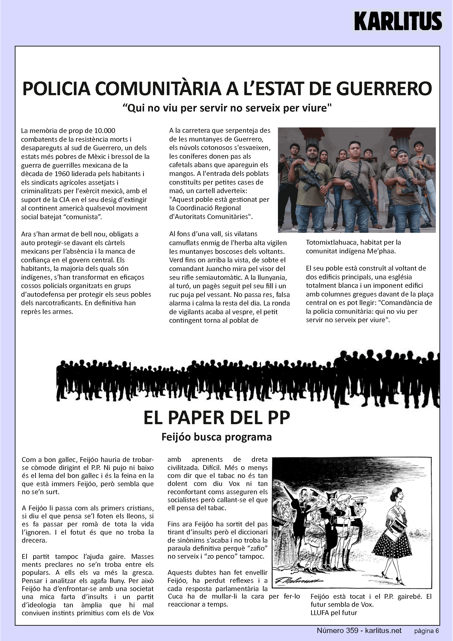 SISENA PÀGINA: EL CAT NEGRE


Kinta kolumna
POLICIA COMUNITÀRIA A L’ESTAT DE GUERRERO 
“Qui no viu per servir no serveix per viure
La memòria de prop de 10.000 combatents de la resistència morts i desapareguts al sud de Guerrero, un dels estats més pobres de Mèxic i bressol de la guerra de guerrilles mexicana de la dècada de 1960 liderada pels habitants i els sindicats agrícoles assetjats i criminalitzats per l'exèrcit mexicà, amb el suport de la CIA en el seu desig d'extingir al continent americà qualsevol moviment social batejat “comunista”.

Ara s'han armat de bell nou, obligats a auto protegir-se davant els càrtels mexicans per l’absència i la manca de confiança en el govern central. Els habitants, la majoria dels quals són indígenes, s’han transformat en eficaços cossos policials organitzats en grups d'autodefensa per protegir els seus pobles dels narcotraficants. En definitiva han reprès les armes.

A la carretera que serpenteja des de les muntanyes de Guerrero, els núvols cotonosos s'esvaeixen, les coníferes donen pas als cafetals abans que apareguin els mangos. A l'entrada dels poblats constituïts per petites cases de maó, un cartell adverteix: Aquest poble està gestionat per la Coordinació Regional d'Autoritats Comunitàries.

Al fons d’una vall, sis vilatans camuflats enmig de l'herba alta vigilen les muntanyes boscoses dels voltants. Verd fins on arriba la vista, de sobte el comandant Juancho mira pel visor del  seu rifle semiautomàtic. A la llunyania, al turó, un pagès seguit pel seu fill i un ruc puja pel vessant. No passa res, falsa alarma i calma la resta del dia. La ronda de vigilants acaba al vespre, el petit contingent torna al poblat de Totomixtlahuaca, habitat per la comunitat indígena Me'phaa.

El seu poble està construït al voltant de dos edificis principals, una església totalment blanca i un imponent edifici amb columnes gregues davant de la plaça central on es pot llegir: Comandància de la policia comunitària: qui no viu per servir no serveix per viure.


EL PAPER DEL PP
Feijóo busca programa
Com a bon gallec, Feijóo hauria de trobar-se còmode dirigint el P.P. Ni pujo ni baixo és el lema del bon gallec i és la feina en la que està immers Feijóo, però sembla que no se’n surt.

A Feijóo li passa com als primers cristians, si diu el que pensa se’l foten els lleons, si es fa passar per romà de tota la vida l’ignoren. I el fotut és que no troba la drecera.

El partit tampoc l’ajuda gaire. Masses ments preclares no se’n troba entre els populars. A ells els va més la gresca. Pensar i analitzar els agafa lluny. Per això Feijóo ha d’enfrontar-se amb una societat una mica farta d’insults i un partit d’ideologia tan àmplia que hi mal conviuen instints primitius com els de Vox amb aprenents de dreta civilitzada. Difícil. Més o menys com dir que el tabac no és tan dolent com diu Vox ni tan reconfortant coms asseguren els socialistes però callant-se el que ell pensa del tabac.

Fins ara Feijóo ha sortit del pas tirant d’insults però el diccionari de sinònims s’acaba i no troba la paraula definitiva perquè “zafio” no serveix i “zo penco” tampoc.

Aquests dubtes han fet envellir Feijóo, ha perdut reflexes i a cada resposta parlamentària la Cuca ha de mullar-li la cara per fer-lo reaccionar a temps.

Feijóo està tocat i el P.P. gairebé. El futur sembla de Vox.
LLUFA pel futur 


