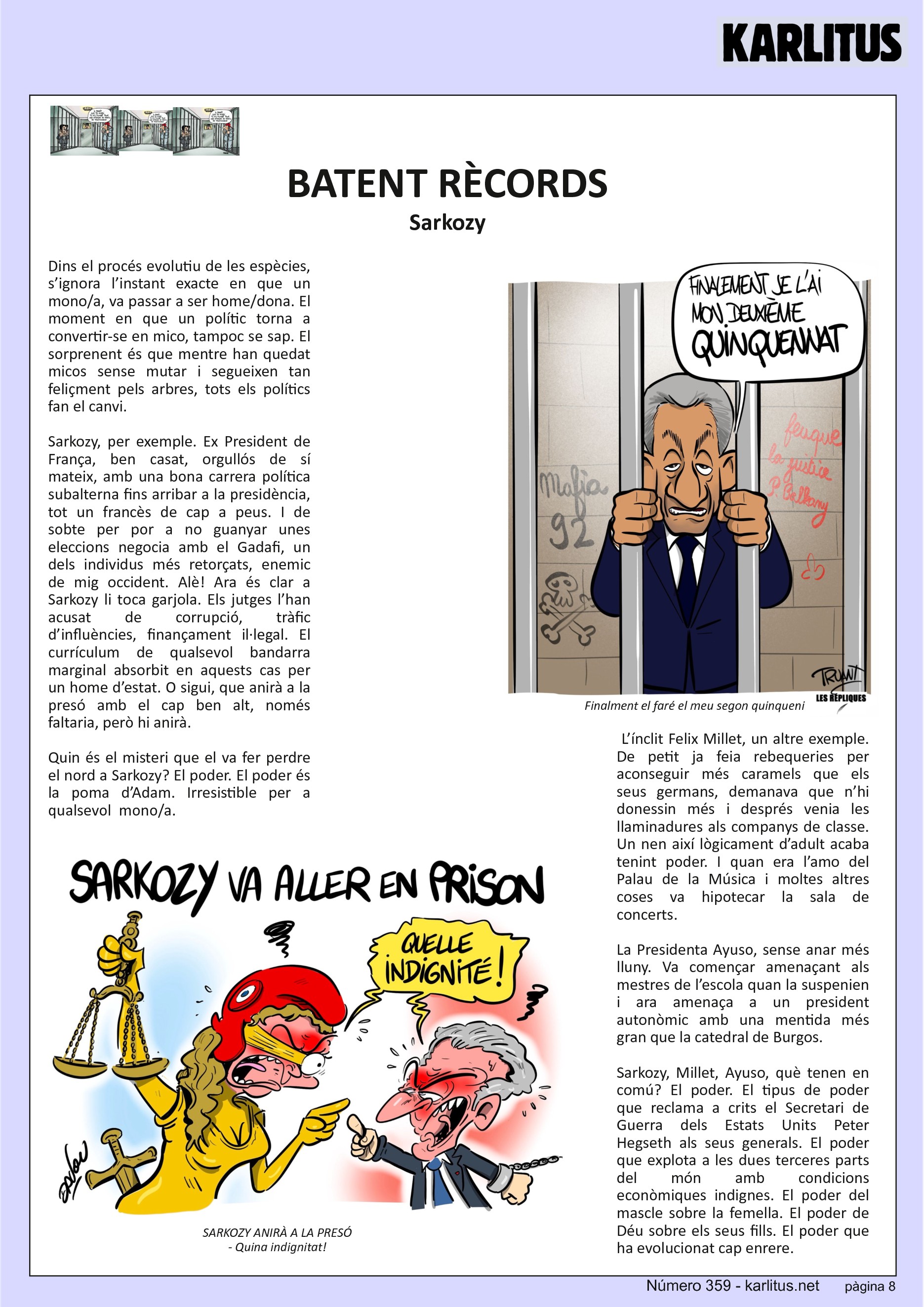 VUITENA PÀGINA: EL CAT NEGRE


BATENT RÈCORDS
Sarkozy 
Dins el procés evolutiu de les espècies, s’ignora l’instant exacte en que un mono/a, va passar a ser home/dona. El moment en que un polític torna a convertir-se en mico, tampoc se sap. El sorprenent és que mentre han quedat micos sense mutar i segueixen tan feliçment pels arbres, tots els polítics fan el canvi.

Sarkozy, per exemple. Ex President de França, ben casat, orgullós de sí mateix, amb una bona carrera política subalterna fins arribar a la presidència, tot un francès de cap a peus. I de sobte per por a no guanyar unes eleccions negocia amb el Gadafi, un dels individus més retorçats, enemic de mig occident. Alè! Ara és clar a Sarkozy li toca garjola. Els jutges l’han acusat de corrupció, tràfic d’influències, finançament il·legal. El currículum de qualsevol bandarra marginal absorbit en aquests cas per un home d’estat. O sigui, que anirà a la presó amb el cap ben alt, només faltaria, però hi anirà.

Quin és el misteri que el va fer perdre el nord a Sarkozy? El poder. El poder és la poma d’Adam. Irresistible per a qualsevol  mono/a.

 L’ínclit Felix Millet, un altre exemple. De petit ja feia rebequeries per aconseguir més caramels que els seus germans, demanava que n’hi donessin més i després venia les llaminadures als companys de classe. Un nen així lògicament d’adult acaba tenint poder. I quan era l’amo del Palau de la Música i moltes altres coses va hipotecar la sala de concerts.

La Presidenta Ayuso, sense anar més lluny. Va començar amenaçant als mestres de l’escola quan la suspenien i ara amenaça a un president autonòmic amb una mentida més gran que la catedral de Burgos.

Sarkozy, Millet, Ayuso, què tenen en comú? El poder. El tipus de poder que reclama a crits el Secretari de Guerra dels Estats Units Peter Hegseth als seus generals. El poder que explota a les dues terceres parts del món amb condicions econòmiques indignes. El poder del mascle sobre la femella. El poder de Déu sobre els seus fills. El poder que ha evolucionat cap enrere.


