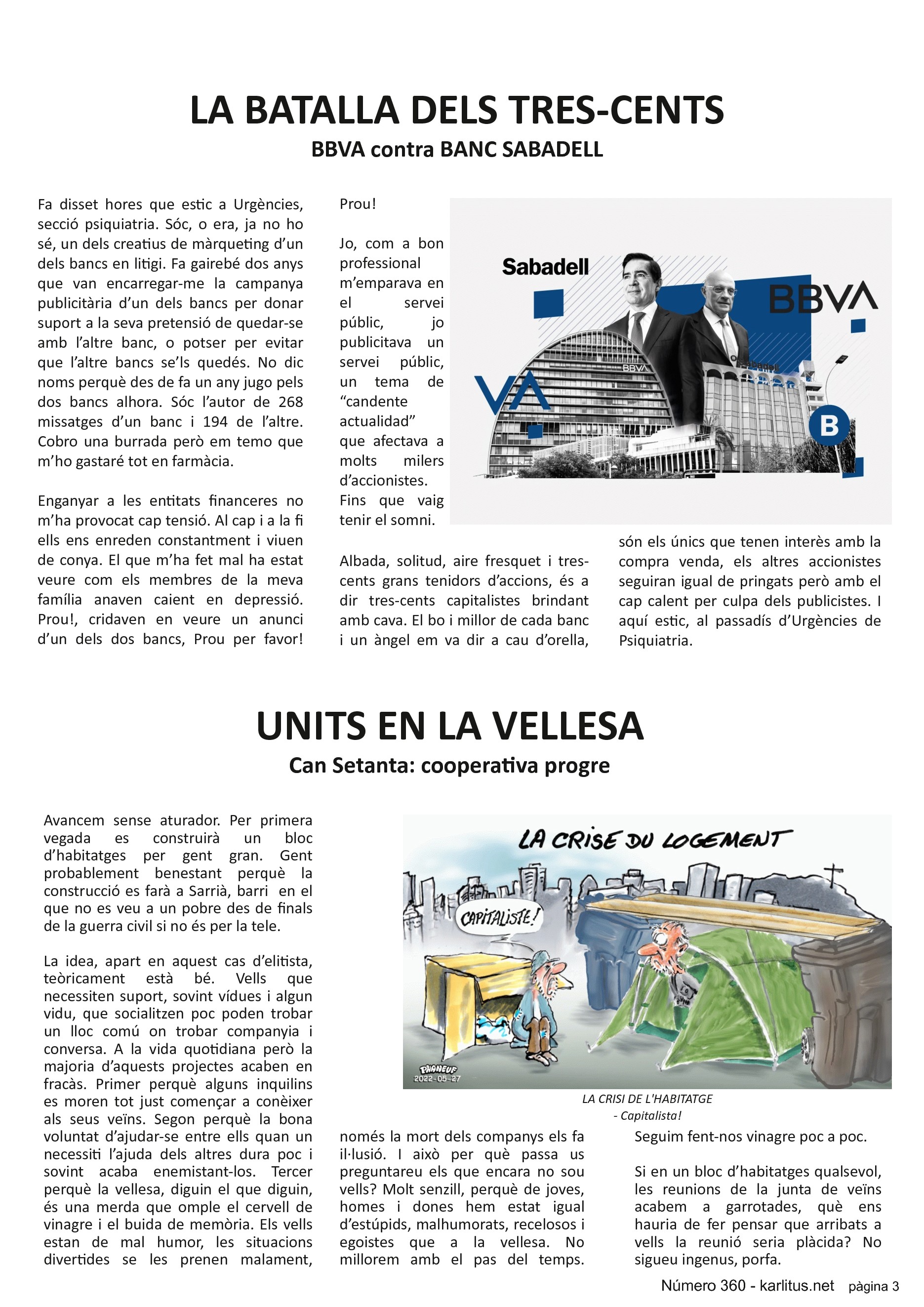 TERCERA PÀGINA


LA BATALLA DELS TRES-CENTS
BBVA contra BANC SABADELL
Fa disset hores que estic a Urgències, secció psiquiatria. Sóc, o era, ja no ho sé, un dels creatius de màrqueting d’un dels bancs en litigi. Fa gairebé dos anys que van encarregar-me la campanya publicitària d’un dels bancs per donar suport a la seva pretensió de quedar-se amb l’altre banc, o potser per evitar que l’altre bancs se’ls quedés. No dic noms perquè des de fa un any jugo pels dos bancs alhora. Sóc l’autor de 268 missatges d’un banc i 194 de l’altre.  Cobro una burrada però em temo que m’ho gastaré tot en farmàcia.

Enganyar a les entitats financeres no m’ha provocat cap tensió. Al cap i a la fi ells ens enreden constantment i viuen de conya. El que m’ha fet mal ha estat veure com els membres de la meva família anaven caient en depressió. Prou!, cridaven en veure un anunci d’un dels dos bancs, Prou per favor! Prou!

Jo, com a bon professional m’emparava en el servei públic, jo publicitava un servei públic, un tema de “candente actualidad” que afectava a molts milers d’accionistes. Fins que vaig tenir el somni.

Albada, solitud, aire fresquet i tres-cents grans tenidors d’accions, és a dir tres-cents capitalistes brindant amb cava. El bo i millor de cada banc i un àngel em va dir a cau d’orella, són els únics que tenen interès amb la compra venda, els altres accionistes seguiran igual de pringats però amb el cap calent per culpa dels publicistes. I aquí estic, al passadís d’Urgències de Psiquiatria.


UNITS EN LA VELLESA
Can Setanta: cooperativa progre
Avancem sense aturador. Per primera vegada es construirà un bloc d’habitatges per gent gran. Gent probablement benestant perquè la construcció es farà a Sarrià, barri  en el que no es veu a un pobre des de finals de la guerra civil si no és per la tele.

La idea, apart en aquest cas d’elitista, teòricament està bé. Vells que necessiten suport, sovint vídues i algun vidu, que socialitzen poc poden trobar un lloc comú on trobar companyia i conversa. A la vida quotidiana però la majoria d’aquests projectes acaben en fracàs. Primer perquè alguns inquilins es moren tot just començar a conèixer als seus veïns. Segon perquè la bona voluntat d’ajudar-se entre ells quan un necessiti l’ajuda dels altres dura poc i sovint acaba enemistant-los. Tercer perquè la vellesa, diguin el que diguin, és una merda que omple el cervell de vinagre i el buida de memòria. Els vells estan de mal humor, les situacions divertides se les prenen malament, només la mort dels companys els fa il·lusió. I tot això per què passa us preguntareu els que encara no sou vells? Molt senzill, perquè de joves, homes i dones hem estat igual d’estúpids, malhumorats, recelosos i egoistes que a la vellesa. No millorem amb el pas del temps. Seguim fent-nos vinagre poc a poc.

Si en un bloc d’habitatges qualsevol, les reunions de la junta de veïns acabem a garrotades, què ens hauria de fer pensar que arribats a vells la reunió seria plàcida? No sigueu ingenus, porfa.


