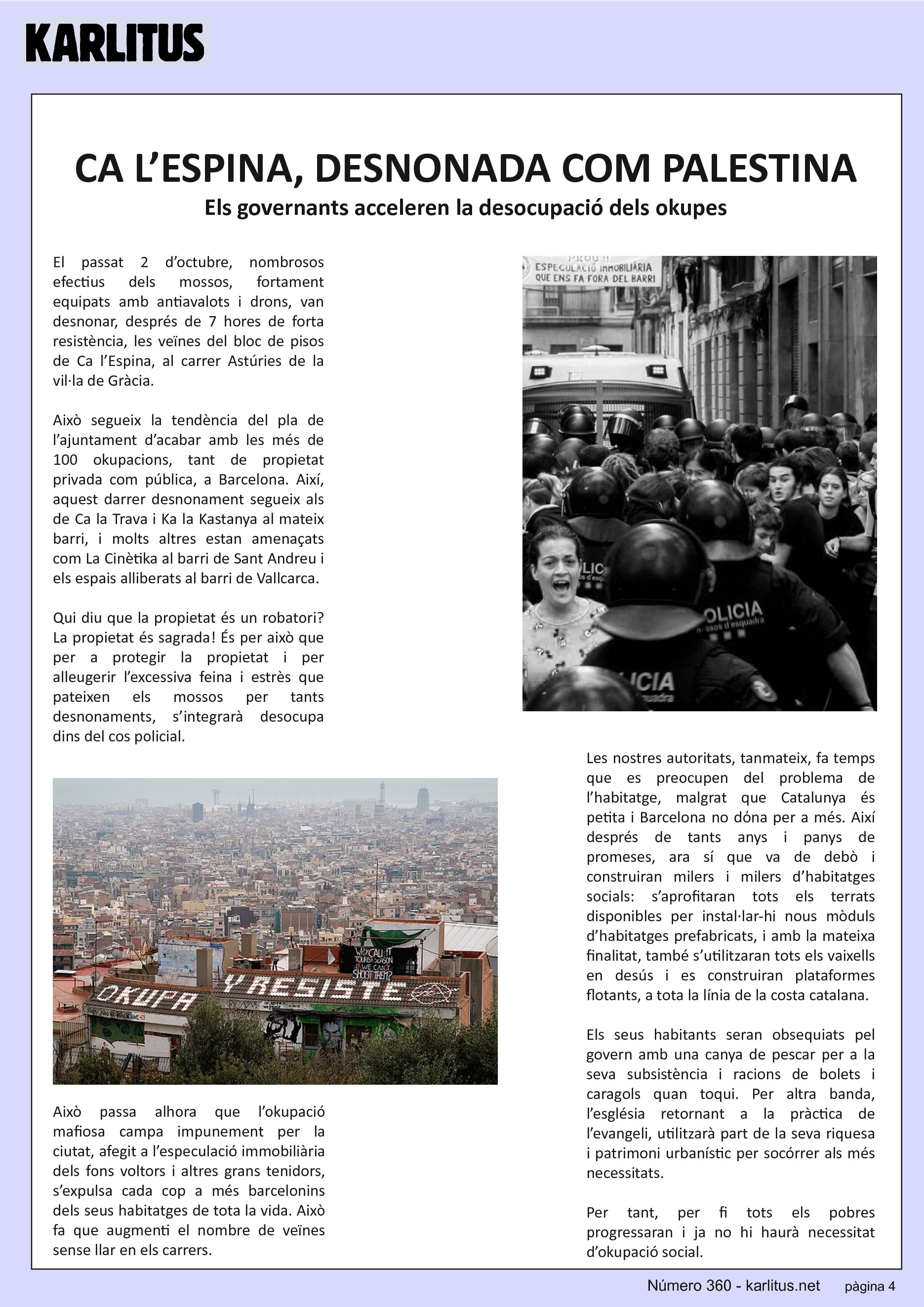 QUARTA PÀGINA


CA L’ESPINA, DESNONADA COM PALESTINA
Els governants acceleren la desocupació dels okupes
El passat 2 d’octubre, nombrosos efectius dels mossos, fortament equipats amb antiavalots i drons, van desnonar, després de 7 hores de forta resistència, les veïnes del bloc de pisos de Ca l’Espina, al carrer Astúries de la vil·la de Gràcia.

Això segueix la tendència del pla de l’ajuntament d’acabar amb les més de 100 okupacions, tant de propietat privada com pública, a Barcelona. Així, aquest darrer desnonament segueix als de Ca la Trava i Ka la Kastanya al mateix barri, i molts altres estan amenaçats com La Cinètika al barri de Sant Andreu i els espais alliberats al barri de Vallcarca.

Qui diu que la propietat és un robatori? La propietat és sagrada! És per això que per a protegir la propietat i per alleugerir l’excessiva feina i estrès que pateixen els mossos per tants desnonaments, s’integrarà desocupa dins del cos policial.

Això passa alhora que l’okupació mafiosa campa impunement per la ciutat, afegit a l’especulació immobiliària dels fons voltors i altres grans tenidors, s’expulsa cada cop a més barcelonins dels seus habitatges de tota la vida. Això fa que augmenti el nombre de veïnes sense llar en els carrers.

Les nostres autoritats, tanmateix, fa temps que es preocupen del problema de l’habitatge, malgrat que Catalunya és petita i Barcelona no dόna per a més. Així després de tants anys i panys de promeses, ara sí que va de debò i construiran milers i milers d’habitatges socials: s’aprofitaran tots els terrats disponibles per instal·lar-hi nous mòduls d’habitatges prefabricats, i amb la mateixa finalitat, també s’utilitzaran tots els vaixells en desús i es construiran plataformes flotants, a tota la línia de la costa catalana.

Els seus habitants seran obsequiats pel govern amb una canya de pescar per a la seva subsistència i racions de bolets i caragols quan toqui. Per altra banda, l’església retornant a la pràctica de l’evangeli, utilitzarà part de la seva riquesa i patrimoni urbanístic per socórrer als més necessitats.

Per tant, per fi tots els pobres progressaran i ja no hi haurà necessitat d’okupació social.


