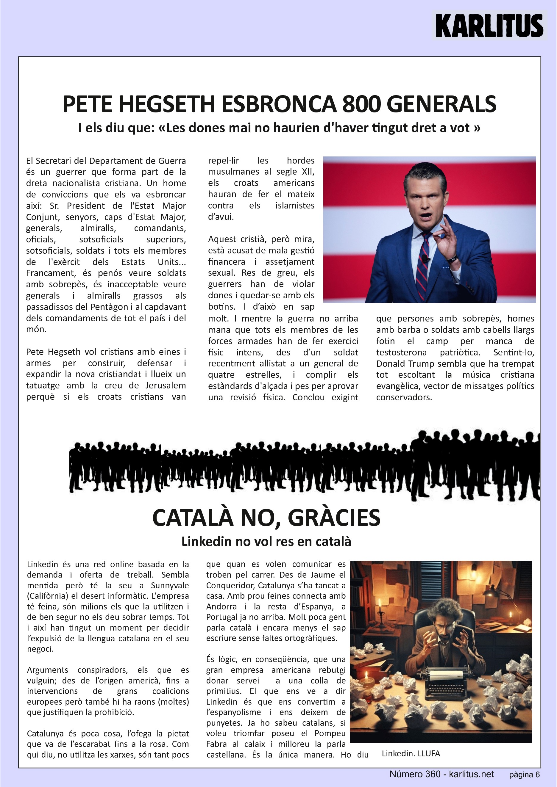 SISENA PÀGINA: EL CAT NEGRE


PETE HEGSETH ESBRONCA 800 GENERALS 
I els diu que: «Les dones mai no haurien d'haver tingut dret a vot »
El Secretari del Departament de Guerra és un guerrer que forma part de la dreta nacionalista cristiana. Un home de conviccions que els va esbroncar així: Sr. President de l'Estat Major Conjunt, senyors, caps d'Estat Major, generals, almiralls, comandants, oficials, sotsoficials superiors, sotsoficials, soldats i tots els membres de l'exèrcit dels Estats Units... Francament, és penós veure soldats amb sobrepès, és inacceptable veure generals i almiralls grassos als passadissos del Pentàgon i al capdavant dels comandaments de tot el país i del món.

Pete Hegseth vol cristians amb eines i armes per construir, defensar i expandir la nova cristiandat i llueix un tatuatge amb la creu de Jerusalem perquè si els croats cristians van repel·lir les hordes musulmanes al segle XII, els croats americans hauran de fer el mateix contra els islamistes d’avui. 

Aquest cristià, però mira, està acusat de mala gestió financera i assetjament sexual. Res de greu, els guerrers han de violar dones i quedar-se amb els botíns. I d’això en sap molt. I mentre la guerra no arriba mana que tots els membres de les forces armades han de fer exercici físic intens, des d’un soldat recentment allistat a un general de quatre estrelles, i complir els estàndards d'alçada i pes per aprovar una revisió física. Conclou exigint que persones amb sobrepès, homes amb barba o soldats amb cabells llargs fotin el camp per manca de testosterona patriòtica. Sentint-lo, Donald Trump sembla que ha trempat tot escoltant la música cristiana evangèlica, vector de missatges polítics conservadors.


CATALÀ NO, GRÀCIES
Linkedin no vol res en català
Linkedin és una red online basada en la demanda i oferta de treball. Sembla mentida però té la seu a Sunnyvale (Califòrnia) el desert informàtic. L’empresa té feina, sόn milions els que la utilitzen i de ben segur no els deu sobrar temps. Tot i així han tingut un moment per decidir l’expulsió de la llengua catalana en el seu negoci.

Arguments conspiradors, els que es vulguin; des de l’origen americà, fins a intervencions de grans coalicions europees però també hi ha raons (moltes) que justifiquen la prohibició.

Catalunya és poca cosa, l’ofega la pietat que va de l’escarabat fins a la rosa. Com qui diu, no utilitza les xarxes, són tant pocs que quan es volen comunicar es troben pel carrer. Des de Jaume el Conqueridor, Catalunya s’ha tancat a casa. Amb prou feines connecta amb Andorra i la resta d’Espanya, a Portugal ja no arriba. Molt poca gent parla català i encara menys el sap escriure sense faltes ortogràfiques. 

És lògic, en conseqüència, que una gran empresa americana rebutgi donar servei  a una colla de primitius. El que ens ve a dir Linkedin és que ens convertim a l’espanyolisme i ens deixem de punyetes. Ja ho sabeu catalans, si voleu triomfar poseu el Pompeu Fabra al calaix i milloreu la parla castellana. És la única manera. Ho diu Linkedin.
LLUFA 


