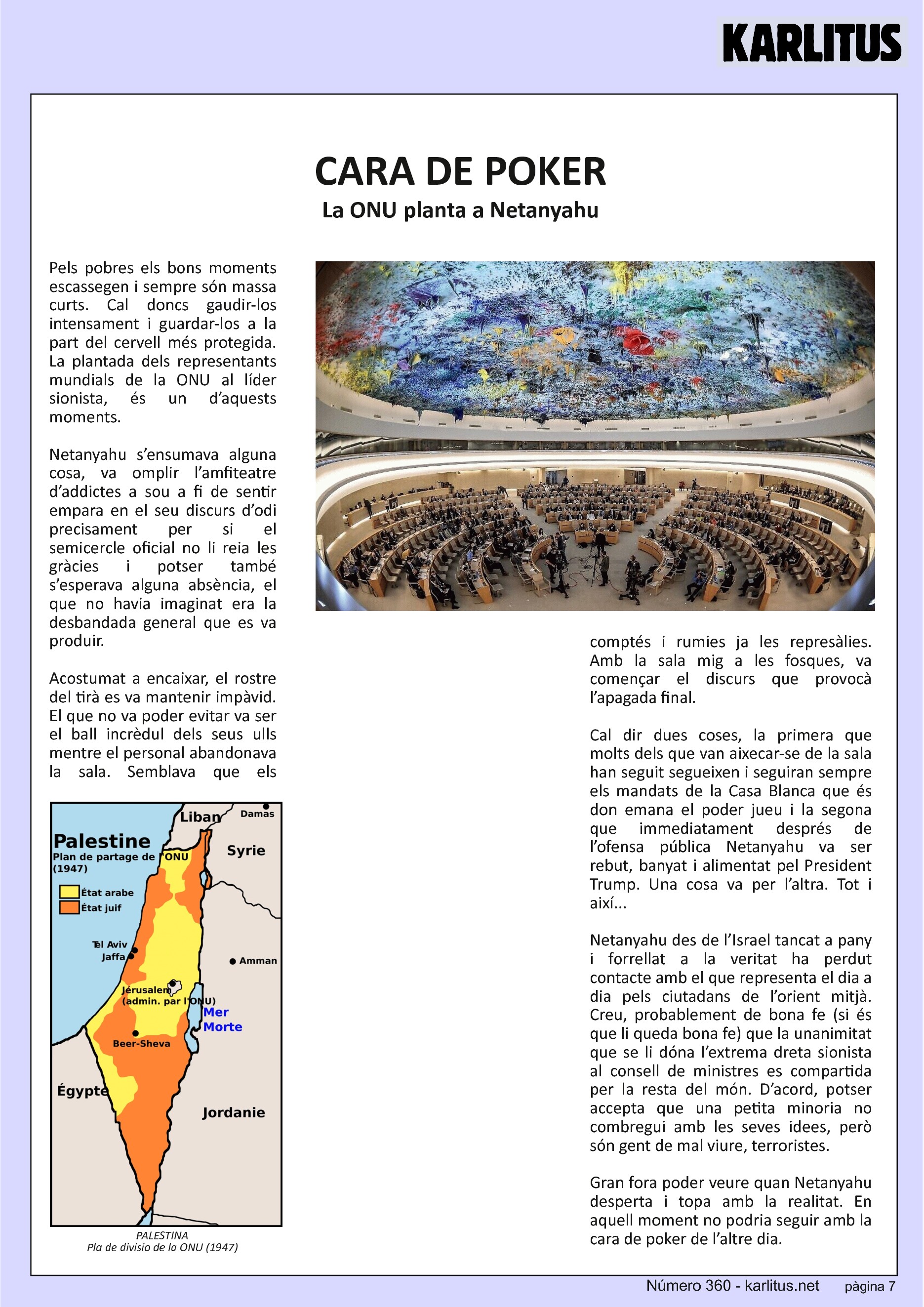 SETENA PÀGINA: EL CAT NEGRE


CARA DE POKER
La ONU planta a Netanyahu
Pels pobres els bons moments escassegen i sempre són massa curts. Cal doncs gaudir-los intensament i guardar-los a la part del cervell més protegida. La plantada dels representants mundials de la ONU al líder sionista, és un d’aquests moments.

Netanyahu s’ensumava alguna cosa, va omplir l’amfiteatre d’addictes a sou a fi de sentir empara en el seu discurs d’odi precisament per si el semicercle oficial no li reia les gràcies i potser també s’esperava alguna absència, el que no havia imaginat era la desbandada general que es va produir.

Acostumat a encaixar, el rostre del tirà es va mantenir impàvid. El que no va poder evitar va ser el ball incrèdul dels seus ulls mentre el personal abandonava la sala. Semblava que els comptés i rumies ja les represàlies. Amb la sala mig a les fosques, va començar el discurs que provocà l’apagada final.

Cal dir dues coses, la primera que molts dels que van aixecar-se de la sala han seguit segueixen i seguiran sempre els mandats de la Casa Blanca que és don emana el poder jueu i la segona que immediatament després de l’ofensa pública Netanyahu va ser rebut, banyat i alimentat pel President Trump. Una cosa va per l’altra. Tot i així...

Netanyahu des de l’Israel tancat a pany i forrellat a la veritat ha perdut contacte amb el que representa el dia a dia pels ciutadans de l’orient mitjà. Creu, probablement de bona fe (si és que li queda bona fe) que la unanimitat que se li dóna l’extrema dreta sionista al consell de ministres es compartida per la resta del món. D’acord, potser accepta que una petita minoria no combregui amb les seves idees, però són gent de mal viure, terroristes.

Gran fora poder veure quan Netanyahu desperta i topa amb la realitat. En aquell moment no podria seguir amb la cara de poker de l’altre dia.


