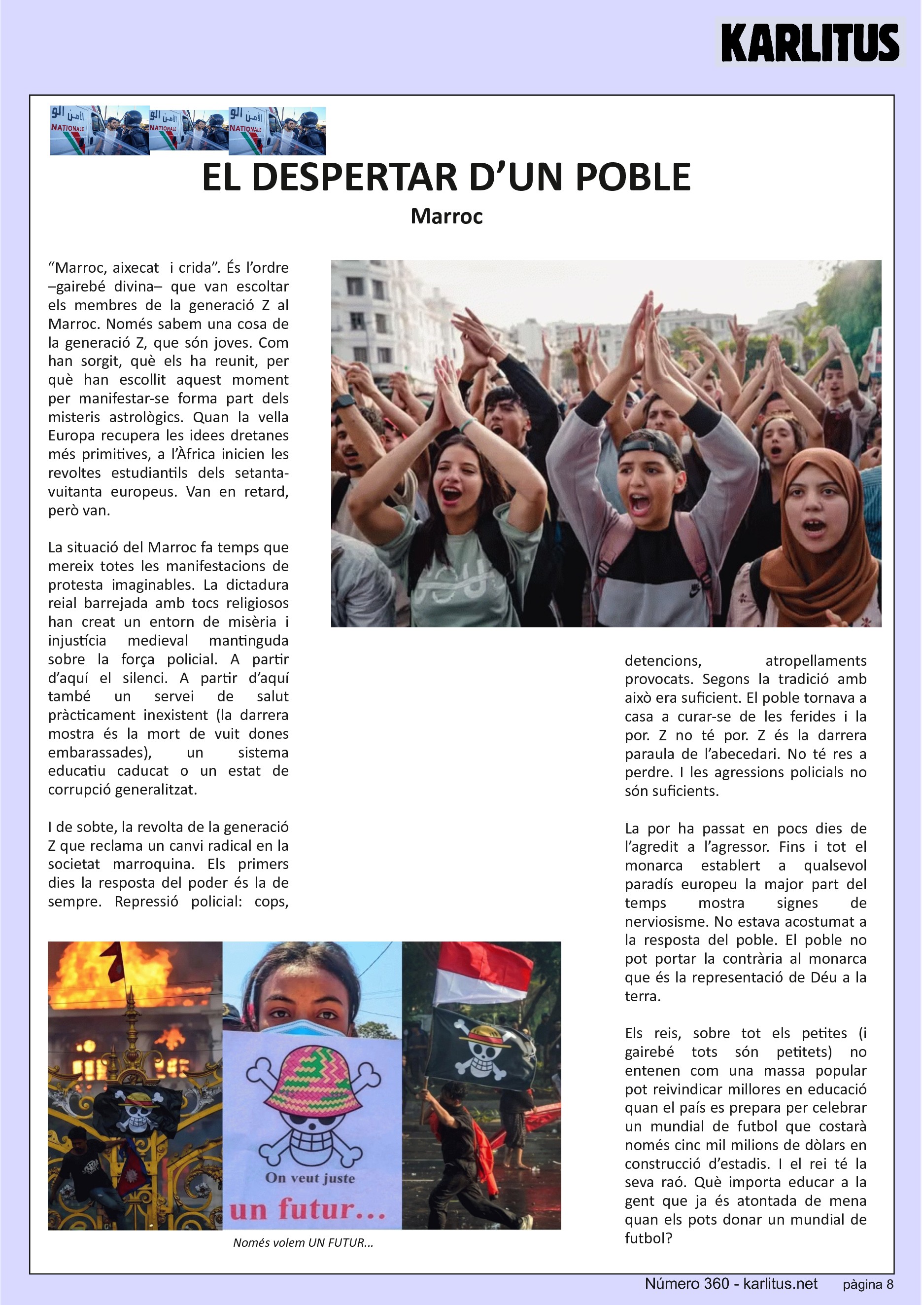 VUITENA PÀGINA: EL CAT NEGRE


EL DESPERTAR D’UN POBLE
Marroc
“Marroc, aixecat  i crida”. És l’ordre –gairebé divina– que van escoltar els membres de la generació Z al Marroc. Només sabem una cosa de la generació Z, que són joves. Com han sorgit, què els ha reunit, per què han escollit aquest moment per manifestar-se forma part dels misteris astrològics. Quan la vella Europa recupera les idees dretanes més primitives, a l’Àfrica inicien les revoltes estudiantils dels setanta-vuitanta europeus. Van en retard, però van.

La situació del Marroc fa temps que mereix totes les manifestacions de  protesta imaginables. La dictadura reial barrejada amb tocs religiosos han creat un entorn de misèria i injustícia medieval mantinguda sobre la força policial. A partir d’aquí el silenci. A partir d’aquí també un servei de salut pràcticament inexistent (la darrera mostra és la mort de vuit dones embarassades), un sistema educatiu caducat o un estat de corrupció generalitzat.

I de sobte, la revolta de la generació Z que reclama un canvi radical en la societat marroquina. Els primers dies la resposta del poder és la de sempre. Repressió policial: cops, detencions, atropellaments provocats. Segons la tradició amb això era suficient. El poble tornava a casa a curar-se de les ferides i la por. Z no té por. Z és la darrera paraula de l’abecedari. No té res a perdre. I les agressions policials no són suficients.

La por ha passat en pocs dies de l’agredit a l’agressor. Fins i tot el monarca establert a qualsevol paradís europeu la major part del temps mostra signes de nerviosisme. No estava acostumat a la resposta del poble. El poble no pot portar la contrària al monarca que és la representació de Déu a la terra.

Els reis, sobre tot els petites (i gairebé tots són petitets) no entenen com una massa popular pot reivindicar millores en educació quan el país es prepara per celebrar un mundial de futbol que costarà només cinc mil milions de dòlars en construcció d’estadis. I el rei té la seva raó. Què importa educar a la gent que ja és atontada de mena quan els pots donar un mundial de futbol?


