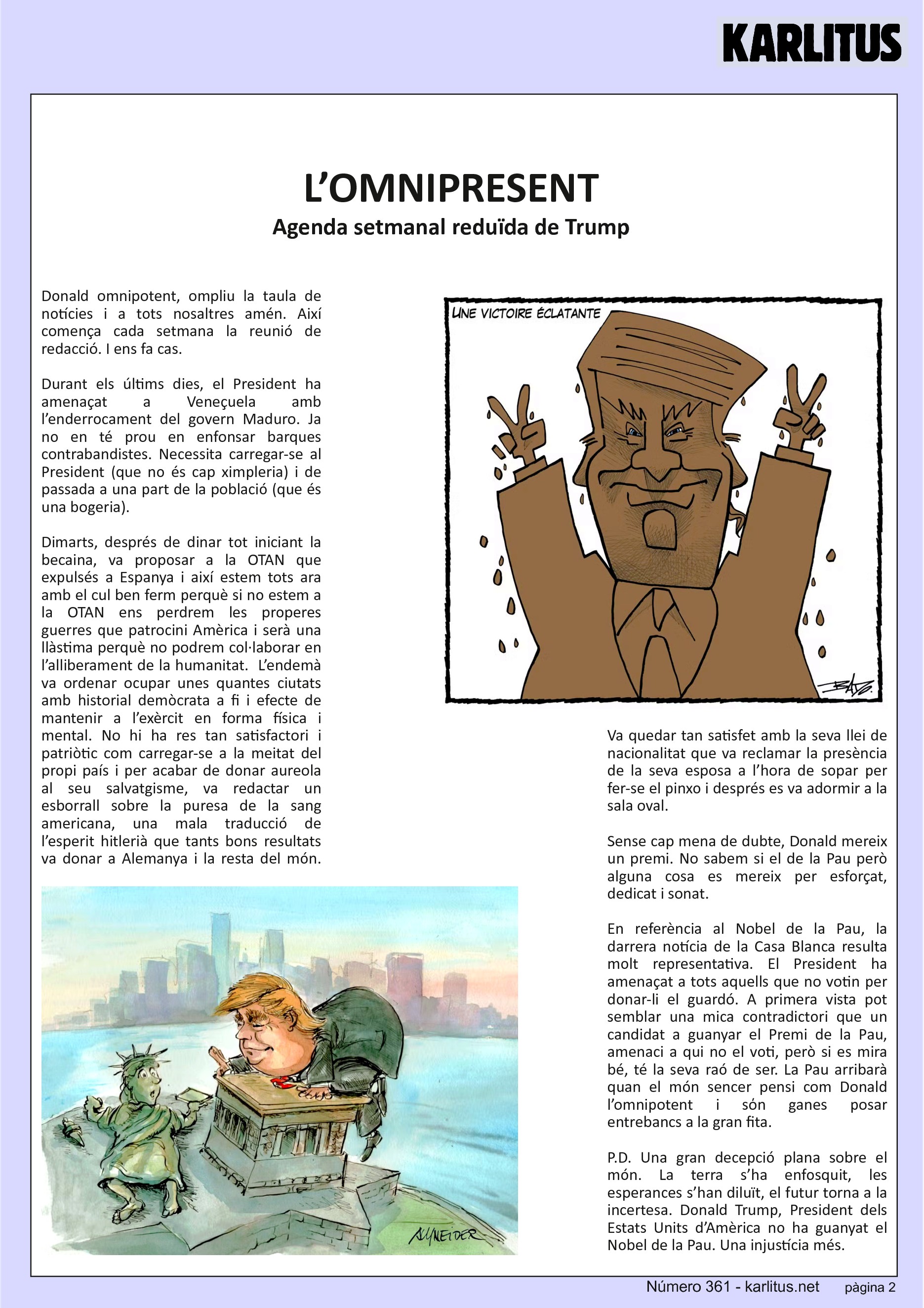 SEGONA PÀGINA
L’OMNIPRESENT
Agenda setmanal reduïda de Trump
Donald omnipotent, ompliu la taula de notícies i a tots nosaltres amén. Així comença cada setmana la reunió de redacció. I ens fa cas.
Durant els últims dies, el President ha amenaçat a Veneçuela amb l’enderrocament del govern Maduro. Ja no en té prou en enfonsar barques contrabandistes. Necessita carregar-se al President (que no és cap ximpleria) i de passada a una part de la població (que és una bogeria).
Dimarts, després de dinar tot iniciant la becaina, va proposar a la OTAN que expulsés a Espanya i així estem tots ara amb el cul ben ferm perquè si no estem a la OTAN ens perdrem les properes guerres que patrocini Amèrica i serà una llàstima perquè no podrem col·laborar en l’alliberament de la humanitat. L’endemà va ordenar ocupar unes quantes ciutats amb historial demòcrata a fi i efecte de mantenir a l’exèrcit en forma física i mental. No hi ha res tan satisfactori i patriòtic com carregar-se a la meitat del propi país i per acabar de donar aureola al seu salvatgisme, va redactar un esborrall sobre la puresa de la sang americana, una mala traducció de l’esperit hitlerià que tants bons resultats va donar a Alemanya i la resta del món. Va quedar tan satisfet amb la seva llei de nacionalitat que va reclamar la presència de la seva esposa a l’hora de sopar per fer-se el pinxo i després es va adormir a la sala oval.
Sense cap mena de dubte, Donald mereix un premi. No sabem si el de la Pau però alguna cosa es mereix per esforçat, dedicat i sonat.
En referència al Nobel de la Pau, la darrera notícia de la Casa Blanca resulta molt representativa. El President ha amenaçat a tots aquells que no votin per donar-li el guardó. A primera vista pot semblar una mica contradictori que un candidat a guanyar el Premi de la Pau, amenaci a qui no el voti, però si es mira bé, té la seva raó de ser. La Pau arribarà quan el món sencer pensi com Donald l’omnipotent i sόn ganes posar entrebancs a la gran fita.
P.D. Una gran decepció plana sobre el món. La terra s’ha enfosquit, les esperances s’han diluït, el futur torna a la incertesa. Donald Trump, President dels Estats Units d’Amèrica no ha guanyat el Nobel de la Pau. Una injustícia més.