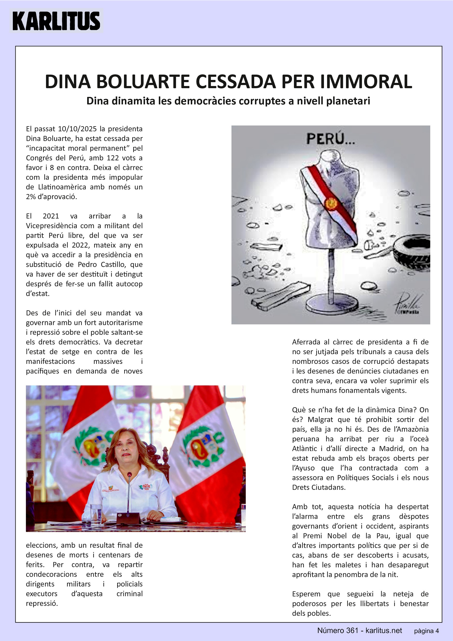 QUARTA PÀGINA
DINA BOLUARTE CESSADA PER IMMORAL
Dina dinamita les democràcies corruptes a nivell planetari
El passat 10/10/2025 la presidenta Dina Boluarte, ha estat cessada per “incapacitat moral permanent” pel Congrés del Perú, amb 122 vots a favor i 8 en contra. Deixa el càrrec com la presidenta més impopular de Llatinoamèrica amb només un 2% d’aprovació.
El 2021 va arribar a la Vicepresidència com a militant del partit Perú libre, del que va ser expulsada el 2022, mateix any en què va accedir a la presidència en substitució de Pedro Castillo, que va haver de ser destituït i detingut després de fer-se un fallit autocop d’estat.
Des de l’inici del seu mandat va governar amb un fort autoritarisme i repressió sobre el poble saltant-se els drets democràtics. Va decretar l’estat de setge en contra de les manifestacions massives i pacífiques en demanda de noves eleccions, amb un resultat final de desenes de morts i centenars de ferits. Per contra, va repartir condecoracions entre els alts dirigents militars i policials executors d’aquesta criminal repressió.
Aferrada al càrrec de presidenta a fi de no ser jutjada pels tribunals a causa dels nombrosos casos de corrupció destapats i les desenes de denúncies ciutadanes en contra seva, encara va voler suprimir els drets humans fonamentals vigents.
Què se n’ha fet de la dinàmica Dina? On és? Malgrat que té prohibit sortir del país, ella ja no hi és. Des de l’Amazònia peruana ha arribat per riu a l’oceà Atlàntic i d’allí directe a Madrid, on ha estat rebuda amb els braços oberts per l’Ayuso que l’ha contractada com a assessora en Polítiques Socials i els nous Drets Ciutadans.
Amb tot, aquesta notícia ha despertat l’alarma entre els grans dèspotes governants d’orient i occident, aspirants al Premi Nobel de la Pau, igual que d’altres importants polítics que per si de cas, abans de ser descoberts i acusats, han fet les maletes i han desaparegut aprofitant la penombra de la nit.
Esperem que segueixi la neteja de poderosos per les llibertats i benestar dels pobles.