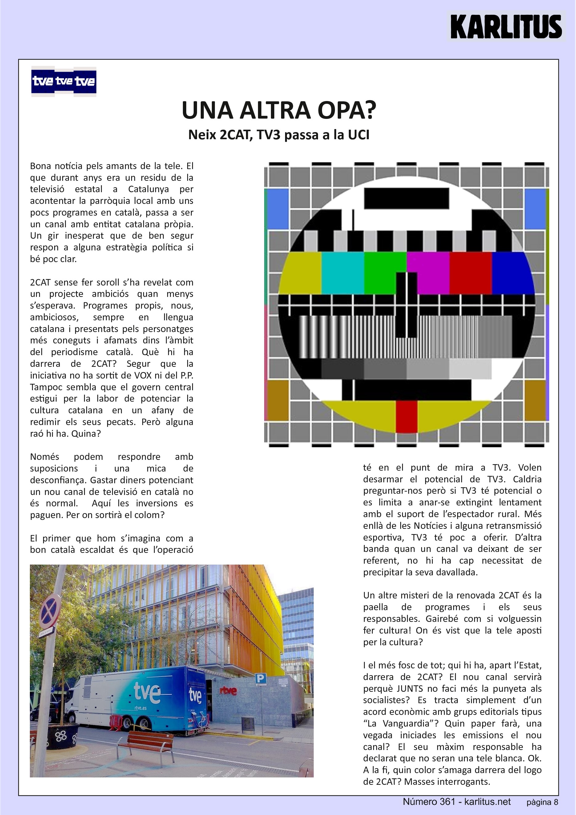 VUITENA PÀGINA: EL CAT NEGRE
UNA ALTRA OPA?
Neix 2CAT, TV3 passa a la UCI
Bona notícia pels amants de la tele. El que durant anys era un residu de la televisió estatal a Catalunya per acontentar la parròquia local amb uns pocs programes en català, passa a ser un canal amb entitat catalana pròpia. Un gir inesperat que de ben segur respon a alguna estratègia política si bé poc clar.
2CAT sense fer soroll s’ha revelat com un projecte ambiciós quan menys s’esperava. Programes propis, nous, ambiciosos, sempre en llengua catalana i presentats pels personatges més coneguts i afamats dins l’àmbit del periodisme català. Què hi ha darrera de 2CAT? Segur que la iniciativa no ha sortit de VOX ni del P.P. Tampoc sembla que el govern central estigui per la labor de potenciar la cultura catalana en un afany de redimir els seus pecats. Però alguna raó hi ha. Quina?
Només podem respondre amb suposicions i una mica de desconfiança. Gastar diners potenciant un nou canal de televisió en català no és normal. Aquí les inversions es paguen. Per on sortirà el colom?
El primer que hom s’imagina com a bon català escaldat és que l’operació té en el punt de mira a TV3. Volen desarmar el potencial de TV3. Caldria preguntar-nos però si TV3 té potencial o es limita a anar-se extingint lentament amb el suport de l’espectador rural. Més enllà de les Notícies i alguna retransmissió esportiva, TV3 té poc a oferir. D’altra banda quan un canal va deixant de ser referent, no hi ha cap necessitat de precipitar la seva davallada.
Un altre misteri de la renovada 2CAT és la paella de programes i els seus responsables. Gairebé com si volguessin fer cultura! On és vist que la tele aposti per la cultura?
I el més fosc de tot; qui hi ha, apart l’Estat, darrera de 2CAT? El nou canal servirà perquè JUNTS no faci més la punyeta als socialistes? Es tracta simplement d’un acord econòmic amb grups editorials tipus “La Vanguardia”? Quin paper farà, una vegada iniciades les emissions el nou canal? El seu màxim responsable ha declarat que no seran una tele blanca. Ok. A la fi, quin color s’amaga darrera del logo de 2CAT? Masses interrogants.