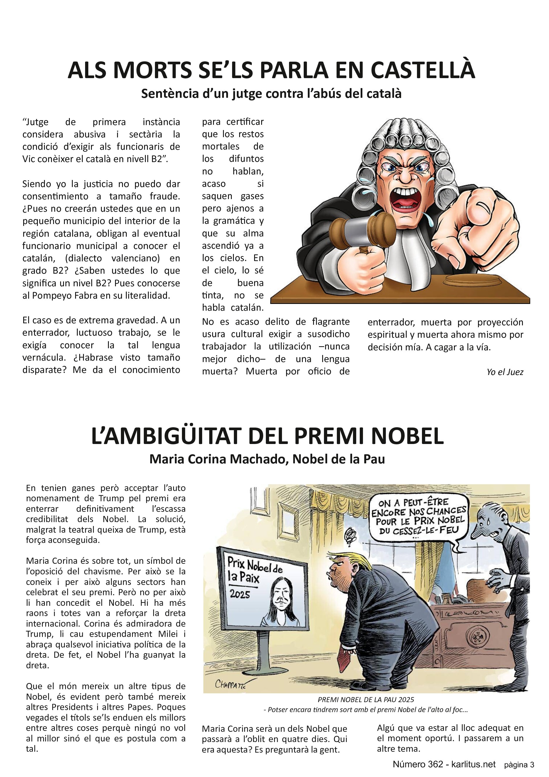 TERCERA PÀGINA
ALS MORTS SE’LS PARLA EN CASTELLÀ
Sentència d’un jutge contra l’abús del català
“Jutge de primera instància considera abusiva i sectària la condició d’exigir als funcionaris de Vic conèixer el català en nivell B2”.
Siendo yo la justicia no puedo dar consentimiento a tamaño fraude. ¿Pues no creerán ustedes que en un pequeño municipio del interior de la región catalana, obligan al eventual funcionario municipal a conocer el catalán, (dialecto valenciano) en grado B2? ¿Saben ustedes lo que significa un nivel B2? Pues conocerse al Pompeyo Fabra en su literalidad.
El caso es de extrema gravedad. A un enterrador, luctuoso trabajo, se le exigía conocer la tal lengua vernácula. ¿Habrase visto tamaño disparate? Me da el conocimiento para certificar que los restos mortales de los difuntos no hablan, acaso si saquen gases pero ajenos a la gramática y que su alma ascendió ya a los cielos. En el cielo, lo sé de buena tinta, no se habla catalán. No es acaso delito de flagrante usura cultural exigir a susodicho trabajador la utilización –nunca mejor dicho– de una lengua muerta? Muerta por oficio de enterrador, muerta por proyección espiritual y muerta ahora mismo por decisión mía. A cagar a la vía. 
Yo el Juez
L’AMBIGÜITAT DEL PREMI NOBEL
Maria Corina Machado, Nobel de la Pau
En tenien ganes però acceptar l’auto nomenament de Trump pel premi era enterrar definitivament l’escassa credibilitat dels Nobel. La solució, malgrat la teatral queixa de Trump, està força aconseguida.
Maria Corina és sobre tot, un símbol de l’oposició del chavisme. Per això se la coneix i per això alguns sectors han celebrat el seu premi. Però no per això li han concedit el Nobel. Hi ha més raons i totes van a reforçar la dreta internacional. Corina és admiradora de Trump, li cau estupendament Milei i abraça qualsevol iniciativa política de la dreta. De fet, el Nobel l’ha guanyat la dreta.
Que el món mereix un altre tipus de Nobel, és evident però també mereix altres Presidents i altres Papes. Poques vegades el títols se’ls enduen els millors entre altres coses perquè ningú no vol al millor sinó el que es postula com a tal.
Maria Corina serà un dels Nobel que passarà a l’oblit en quatre dies. Qui era aquesta? Es preguntarà la gent. Algú que va estar al lloc adequat en el moment oportú. I passarem a un altre tema.