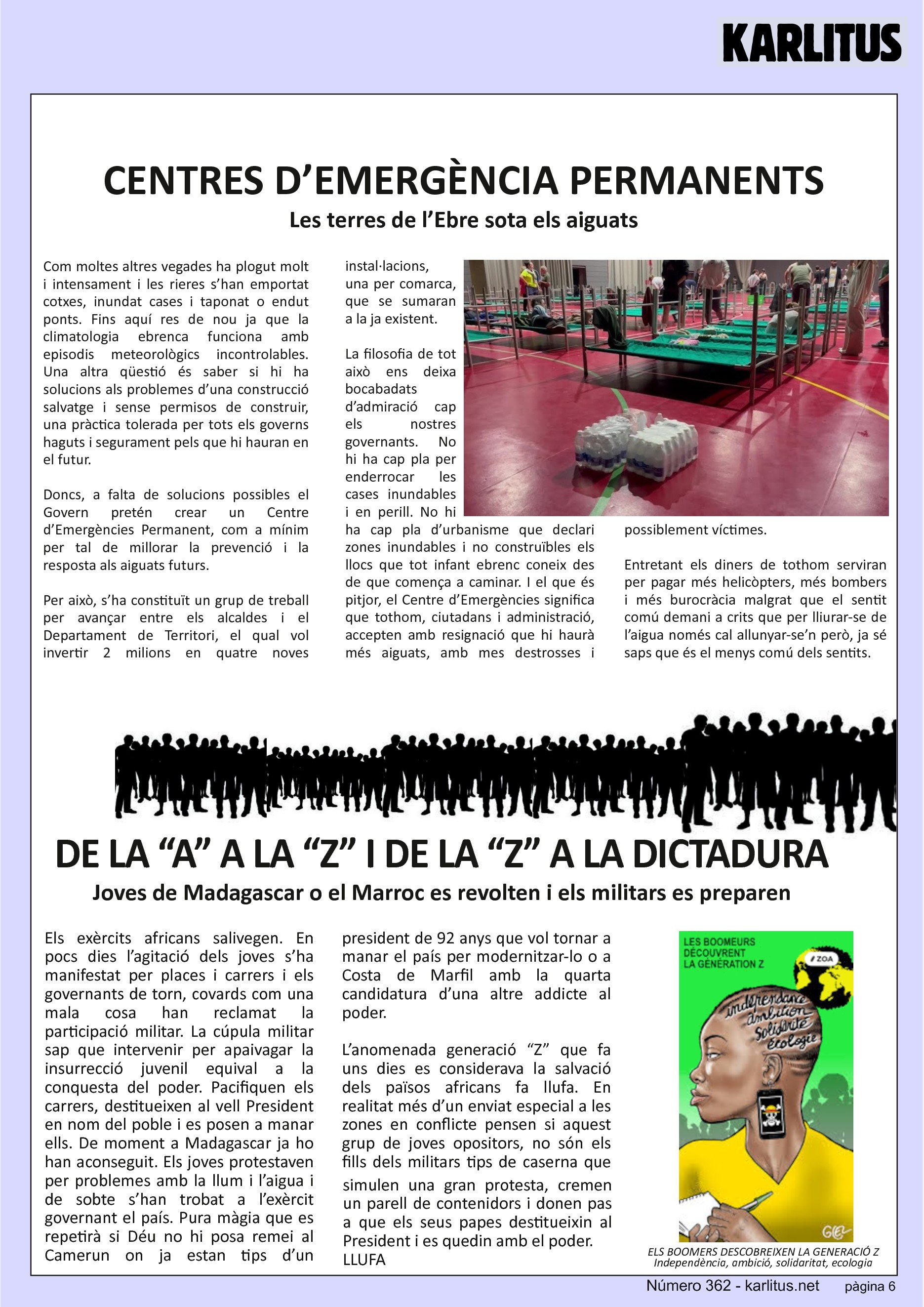 SISENA PÀGINA: EL CAT NEGRE
CENTRES D’EMERGÈNCIA PERMANENTS 
Les terres de l’Ebre sota els aiguats
Com moltes altres vegades ha plogut molt i intensament i les rieres s’han emportat cotxes, inundat cases i taponat o endut ponts. Fins aquí res de nou ja que la climatologia ebrenca funciona amb episodis meteorològics incontrolables. Una altra qüestió és saber si hi ha solucions als problemes d’una construcció salvatge i sense permisos de construir, una pràctica tolerada per tots els governs haguts i segurament pels que hi hauran en el futur.
Doncs, a falta de solucions possibles el Govern pretén crear un Centre d’Emergències Permanent, com a mínim per tal de millorar la prevenció i la resposta als aiguats futurs.
Per això, s’ha constituït un grup de treball per avançar entre els alcaldes i el Departament de Territori, el qual vol invertir 2 milions en quatre noves instal·lacions, una per comarca, que se sumaran a la ja existent.
La filosofia de tot això ens deixa bocabadats d’admiració cap els nostres governants. No hi ha cap pla per enderrocar les cases inundables i en perill. No hi ha cap pla d’urbanisme que declari zones inundables i no construïbles els llocs que tot infant ebrenc coneix des de que comença a caminar. I el que és pitjor, el Centre d’Emergències significa que tothom, ciutadans i administració, accepten amb resignació que hi haurà més aiguats, amb mes destrosses i possiblement víctimes.
Entretant els diners de tothom serviran per pagar més helicòpters, més bombers i més burocràcia malgrat que el sentit comú demani a crits que per lliurar-se de l’aigua només cal allunyar-se’n però, ja sé saps que és el menys comú dels sentits.
DE LA “A” A LA “Z” I DE LA “Z” A LA DICTADURA
Joves de Madagascar o el Marroc es revolten i els militars es preparen
Els exèrcits africans salivegen. En pocs dies l’agitació dels joves s’ha manifestat per places i carrers i els governants de torn, covards com una mala cosa han reclamat la participació militar. La cúpula militar sap que intervenir per apaivagar la insurrecció juvenil equival a la conquesta del poder. Pacifiquen els carrers, destitueixen al vell President en nom del poble i es posen a manar ells. De moment a Madagascar ja ho han aconseguit. Els joves protestaven per problemes amb la llum i l’aigua i de sobte s’han trobat a l’exèrcit governant el país. Pura màgia que es repetirà si Déu no hi posa remei al Camerun on ja estan tips d’un president de 92 anys que vol tornar a manar el país per modernitzar-lo o a Costa de Marfil amb la quarta candidatura d’una altre addicte al poder.
L’anomenada generació “Z” que fa uns dies es considerava la salvació dels països africans fa llufa. En realitat més d’un enviat especial a les zones en conflicte pensen si aquest grup de joves opositors, no són els fills dels militars tips de caserna que simulen una gran protesta, cremen un parell de contenidors i donen pas a que els seus papes destitueixin al President i es quedin amb el poder.
LLUFA