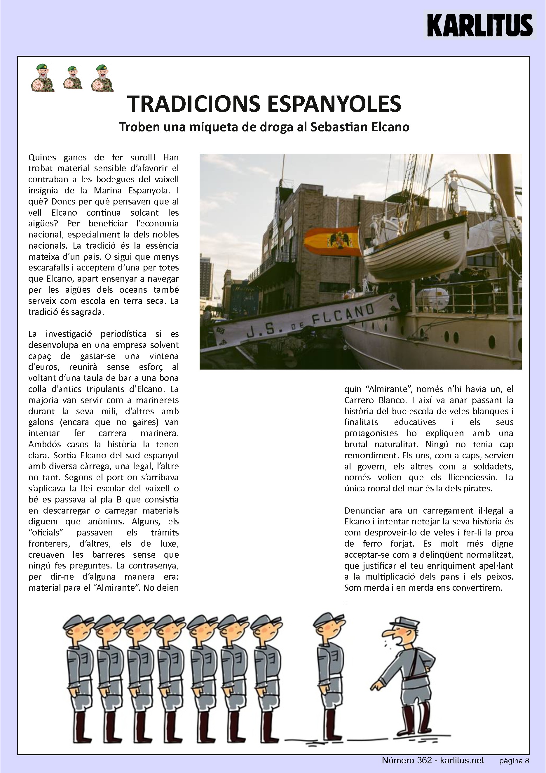 VUITENA PÀGINA: EL CAT NEGRE
TRADICIONS ESPANYOLES
Troben una miqueta de droga al Sebastian Elcano
Quines ganes de fer soroll! Han trobat material sensible d’afavorir el contraban a les bodegues del vaixell insígnia de la Marina Espanyola. I què? Doncs per què pensaven que al vell Elcano continua solcant les aigües? Per beneficiar l’economia nacional, especialment la dels nobles nacionals. La tradició és la essència mateixa d’un país. O sigui que menys escarafalls i acceptem d’una per totes que Elcano, apart ensenyar a navegar per les aigües dels oceans també serveix com escola en terra seca. La tradició és sagrada.
La investigació periodística si es desenvolupa en una empresa solvent capaç de gastar-se una vintena d’euros, reunirà sense esforç al voltant d’una taula de bar a una bona colla d’antics tripulants d’Elcano. La majoria van servir com a marinerets durant la seva mili, d’altres amb galons (encara que no gaires) van intentar fer carrera marinera. Ambdós casos la història la tenen clara. Sortia Elcano del sud espanyol amb diversa càrrega, una legal, l’altre no tant. Segons el port on s’arribava s’aplicava la llei escolar del vaixell o bé es passava al pla B que consistia en descarregar o carregar materials diguem que anònims. Alguns, els “oficials” passaven els tràmits fronterers, d’altres, els de luxe, creuaven les barreres sense que ningú fes preguntes. La contrasenya, per dir-ne d’alguna manera era: material para el “Almirante”. No deien quin “Almirante”, només n’hi havia un, el Carrero Blanco. I així va anar passant la història del buc-escola de veles blanques i finalitats educatives i els seus protagonistes ho expliquen amb una brutal naturalitat. Ningú no tenia cap remordiment. Els uns, com a caps, servien al govern, els altres com a soldadets, només volien que els llicenciessin. La única moral del mar és la dels pirates.
Denunciar ara un carregament il·legal a Elcano i intentar netejar la seva història és com desproveir-lo de veles i fer-li la proa de ferro forjat. És molt més digne acceptar-se com a delinqüent normalitzat, que justificar el teu enriquiment apel·lant a la multiplicació dels pans i els peixos. Som merda i en merda ens convertirem.
