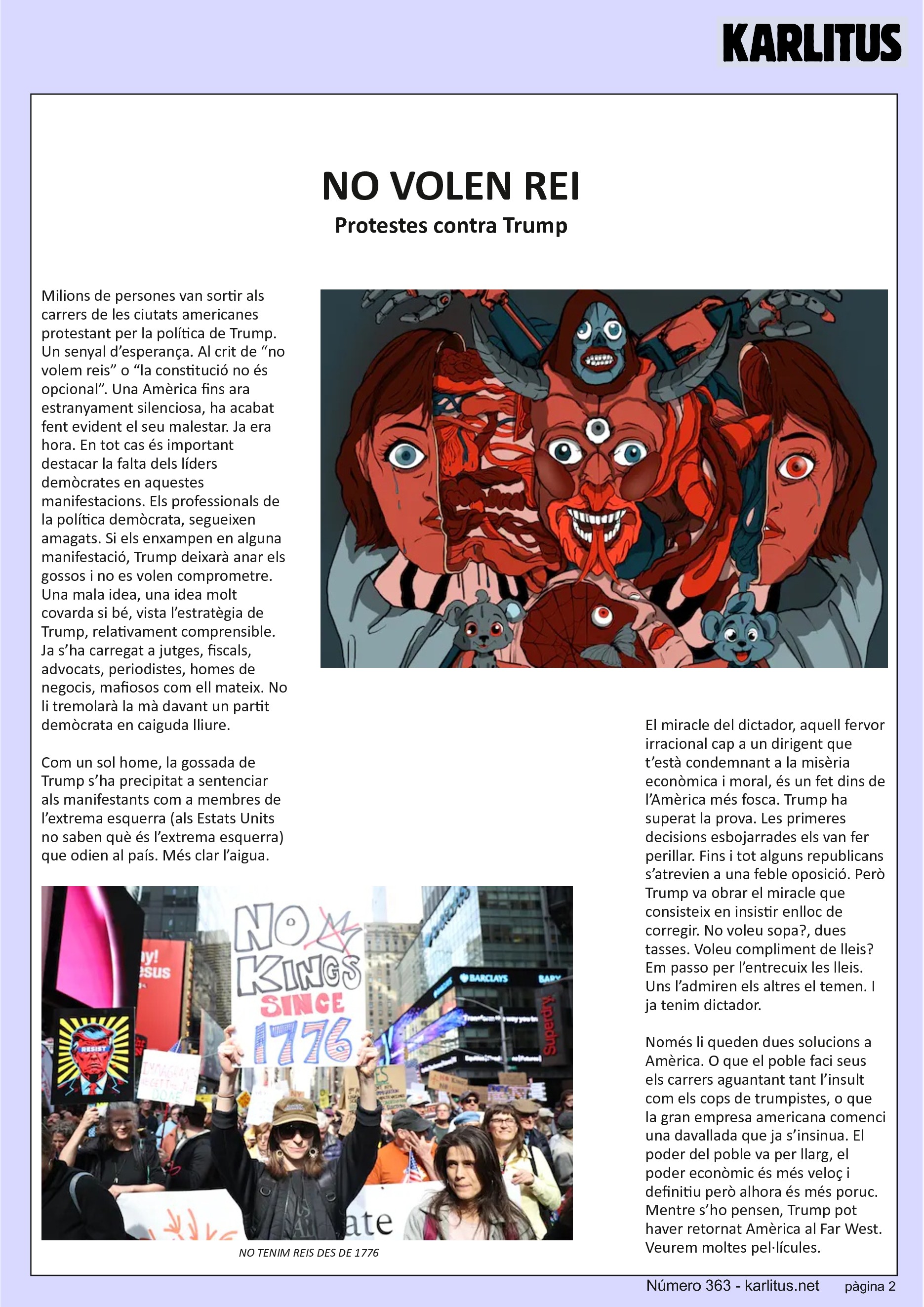 SEGONA PÀGINA


NO VOLEN REI
Protestes contra Trump
Milions de persones van sortir als carrers de les ciutats americanes protestant per la política de Trump. Un senyal d’esperança. Al crit de “no volem reis” o “la constitució no és opcional”. Una Amèrica fins ara estranyament silenciosa, ha acabat fent evident el seu malestar. Ja era hora. En tot cas és important destacar la falta dels líders demòcrates en aquestes manifestacions. Els professionals de la política demòcrata, segueixen amagats. Si els enxampen en alguna manifestació, Trump deixarà anar els gossos i no es volen comprometre. Una mala idea, una idea molt covarda si bé, vista l’estratègia de Trump, relativament comprensible. Ja s’ha carregat a jutges, fiscals, advocats, periodistes, homes de negocis, mafiosos com ell mateix. No li tremolarà la mà davant un partit demòcrata en caiguda lliure.

Com un sol home, la gossada de Trump s’ha precipitat a sentenciar als manifestants com a membres de l’extrema esquerra (als Estats Units no saben què és l’extrema esquerra) que odien al país. Més clar l’aigua.

El miracle del dictador, aquell fervor irracional cap a un dirigent que t’està condemnant a la misèria econòmica i moral, és un fet dins de l’Amèrica més fosca. Trump ha superat la prova. Les primeres decisions esbojarrades els van fer perillar. Fins i tot alguns republicans s’atrevien a una feble oposició. Però Trump va obrar el miracle que consisteix en insistir enlloc de corregir. No voleu sopa?, dues tasses. Voleu compliment de lleis? Em passo per l’entrecuix les lleis. Uns l’admiren els altres el temen. I ja tenim dictador.

Només li queden dues solucions a Amèrica. O que el poble faci seus els carrers aguantant tant l’insult com els cops de trumpistes, o que la gran empresa americana comenci una davallada que ja s’insinua. El poder del poble va per llarg, el poder econòmic és més veloç i definitiu però alhora és més poruc. Mentre s’ho pensen, Trump pot haver retornat Amèrica al Far West. Veurem moltes pel·lícules.


