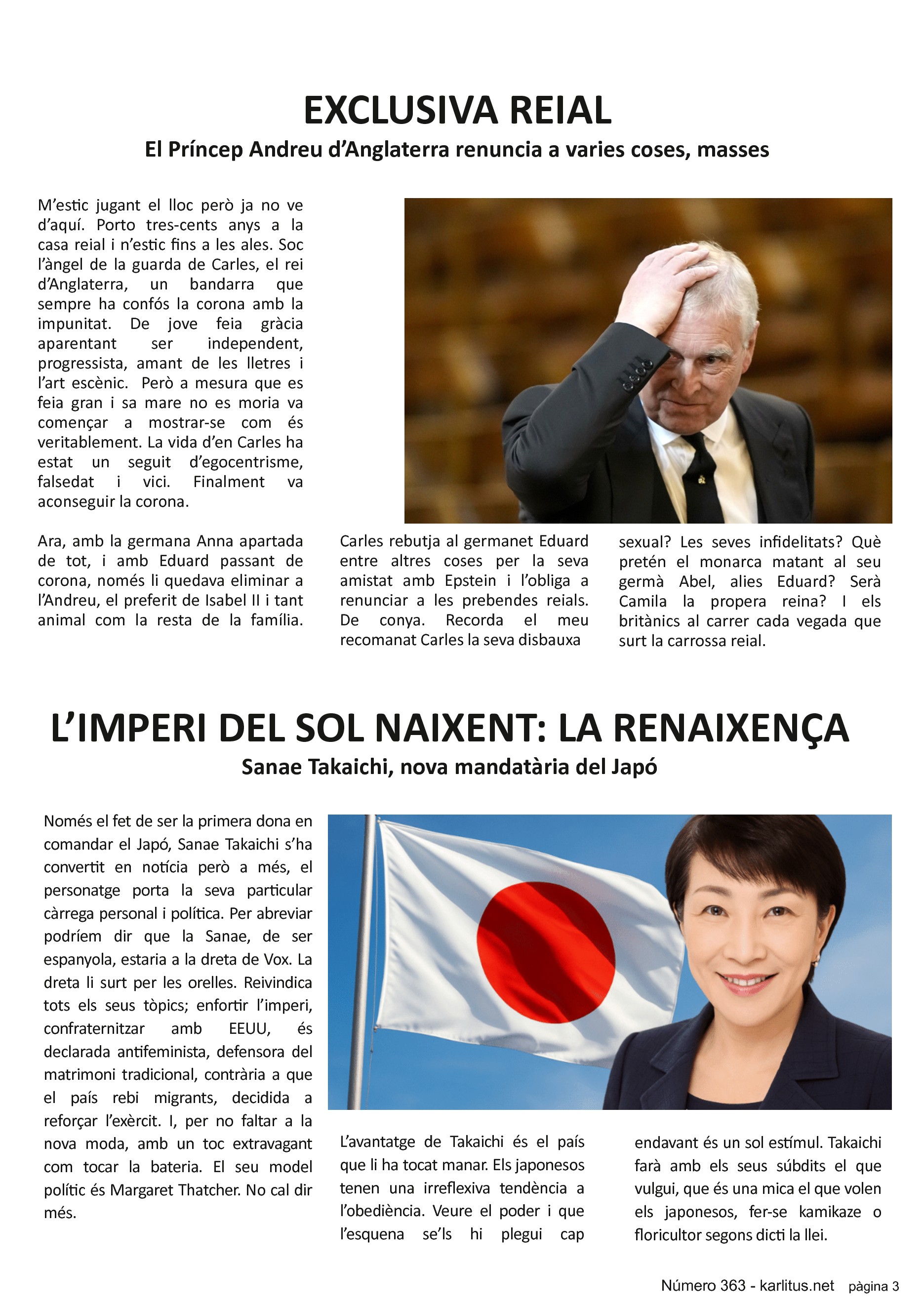 TERCERA PÀGINA


EXCLUSIVA REIAL
El Príncep Andreu d’Anglaterra renuncia a varies coses, masses
M’estic jugant el lloc però ja no ve d’aquí. Porto tres-cents anys a la casa reial i n’estic fins a les ales. Soc l’àngel de la guarda de Carles, el rei d’Anglaterra, un bandarra que sempre ha confós la corona amb la impunitat. De jove feia gràcia aparentant ser independent, progressista, amant de les lletres i l’art escènic.  Però a mesura que es feia gran i sa mare no es moria va començar a mostrar-se com és veritablement. La vida d’en Carles ha estat un seguit d’egocentrisme, falsedat i vici. Finalment va aconseguir la corona. 

Ara, amb la germana Anna apartada de tot, i amb Eduard passant de corona, només li quedava eliminar a l’Andreu, el preferit de Isabel II i tant animal com la resta de la família. Carles rebutja al germanet Eduard entre altres coses per la seva amistat amb Epstein i l’obliga a renunciar a les prebendes reials. De conya. Recorda el meu recomanat Carles la seva disbauxa sexual? Les seves infidelitats? Què pretén el monarca matant al seu germà Abel, alies Eduard? Serà Camila la propera reina? I els britànics al carrer cada vegada que surt la carrossa reial.


L’IMPERI DEL SOL NAIXENT: LA RENAIXENÇA
Sanae Takaichi, nova mandatària del Japó
Només el fet de ser la primera dona en comandar el Japó, Sanae Takaichi s’ha convertit en notícia però a més, el personatge porta la seva particular càrrega personal i política. Per abreviar podríem dir que la Sanae, de ser espanyola, estaria a la dreta de Vox. La dreta li surt per les orelles. Reivindica tots els seus tòpics; enfortir l’imperi, confraternitzar amb EEUU, és declarada antifeminista, defensora del matrimoni tradicional, contrària a que el país rebi migrants, decidida a reforçar l’exèrcit. I, per no faltar a la nova moda, amb un toc extravagant com tocar la bateria. El seu model polític és Margaret Thatcher. No cal dir més.

L’avantatge de Takaichi és el país que li ha tocat manar. Els japonesos tenen una irreflexiva tendència a l’obediència. Veure el poder i que l’esquena se’ls hi plegui cap endavant és un sol estímul. Takaichi farà amb els seus súbdits el que vulgui, que és una mica el que volen els japonesos, fer-se kamikaze o floricultor segons dicti la llei.


