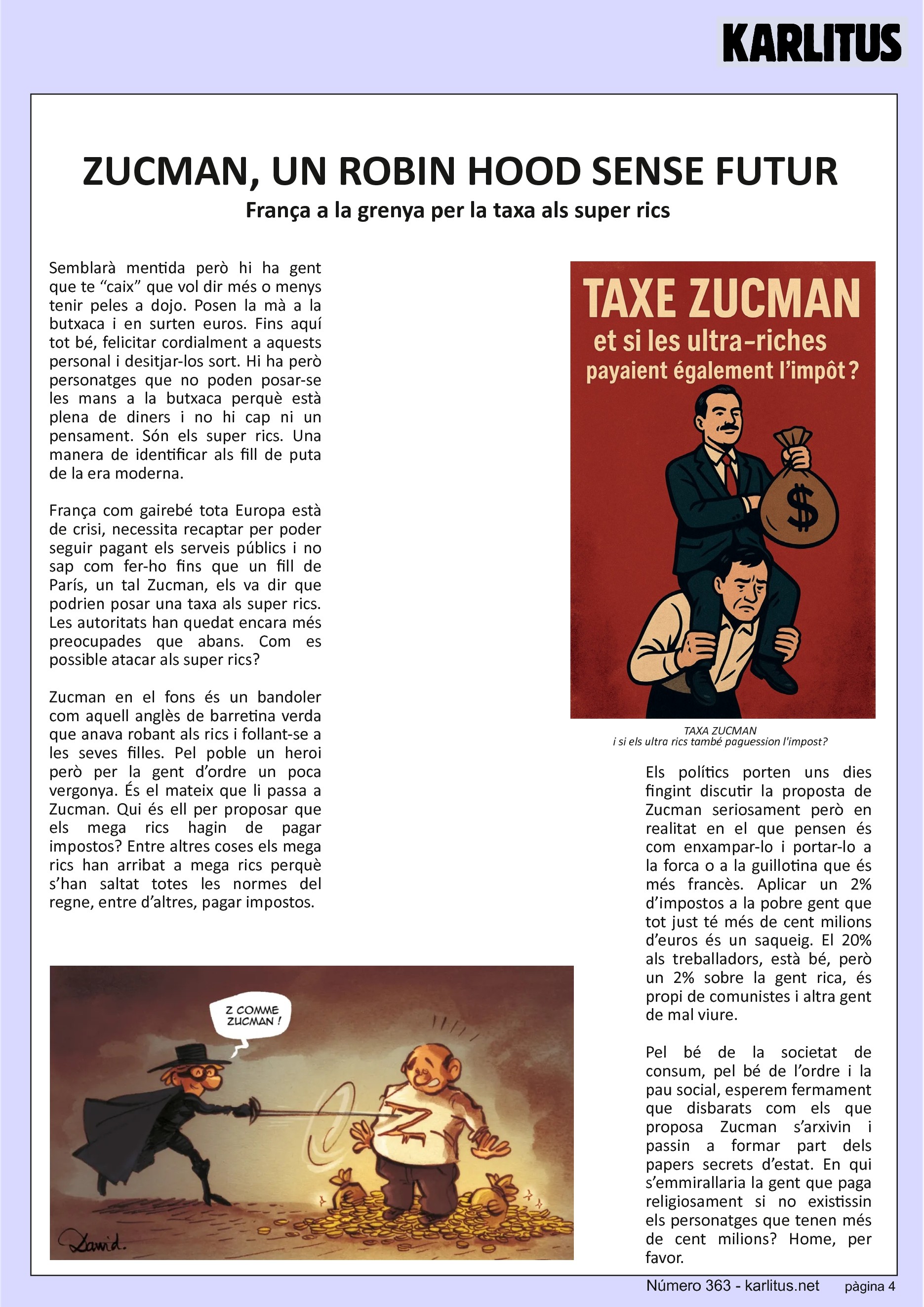 QUARTA PÀGINA


ZUCMAN, UN ROBIN HOOD SENSE FUTUR
França a la grenya per la taxa als super rics 
Semblarà mentida però hi ha gent que te “caix” que vol dir més o menys tenir peles a dojo. Posen la mà a la butxaca i en surten euros. Fins aquí tot bé, felicitar cordialment a aquests personal i desitjar-los sort. Hi ha però personatges que no poden posar-se les mans a la butxaca perquè està plena de diners i no hi cap ni un pensament. Són els super rics. Una manera de identificar als fill de puta de la era moderna.

França com gairebé tota Europa està de crisi, necessita recaptar per poder seguir pagant els serveis públics i no sap com fer-ho fins que un fill de París, un tal Zucman, els va dir que podrien posar una taxa als super rics. Les autoritats han quedat encara més preocupades que abans. Com es possible atacar als super rics?

Zucman en el fons és un bandoler com aquell anglès de barretina verda que anava robant als rics i follant-se a les seves filles. Pel poble un heroi però per la gent d’ordre un poca vergonya. És el mateix que li passa a Zucman. Qui és ell per proposar que els mega rics hagin de pagar impostos? Entre altres coses els mega rics han arribat a mega rics perquè s’han saltat totes les normes del regne, entre d’altres, pagar impostos.

Els polítics porten uns dies fingint discutir la proposta de Zucman seriosament però en realitat en el que pensen és com enxampar-lo i portar-lo a la forca o a la guillotina que és més francès. Aplicar un 2% d’impostos a la pobre gent que tot just té més de cent milions d’euros és un saqueig. El 20% als treballadors, està bé, però un 2% sobre la gent rica, és propi de comunistes i altra gent de mal viure.

Pel bé de la societat de consum, pel bé de l’ordre i la pau social, esperem fermament que disbarats com els que proposa Zucman s’arxivin i passin a formar part dels papers secrets d’estat. En qui s’emmirallaria la gent que paga religiosament si no existissin els personatges que tenen més de cent milions? Home, per favor.


