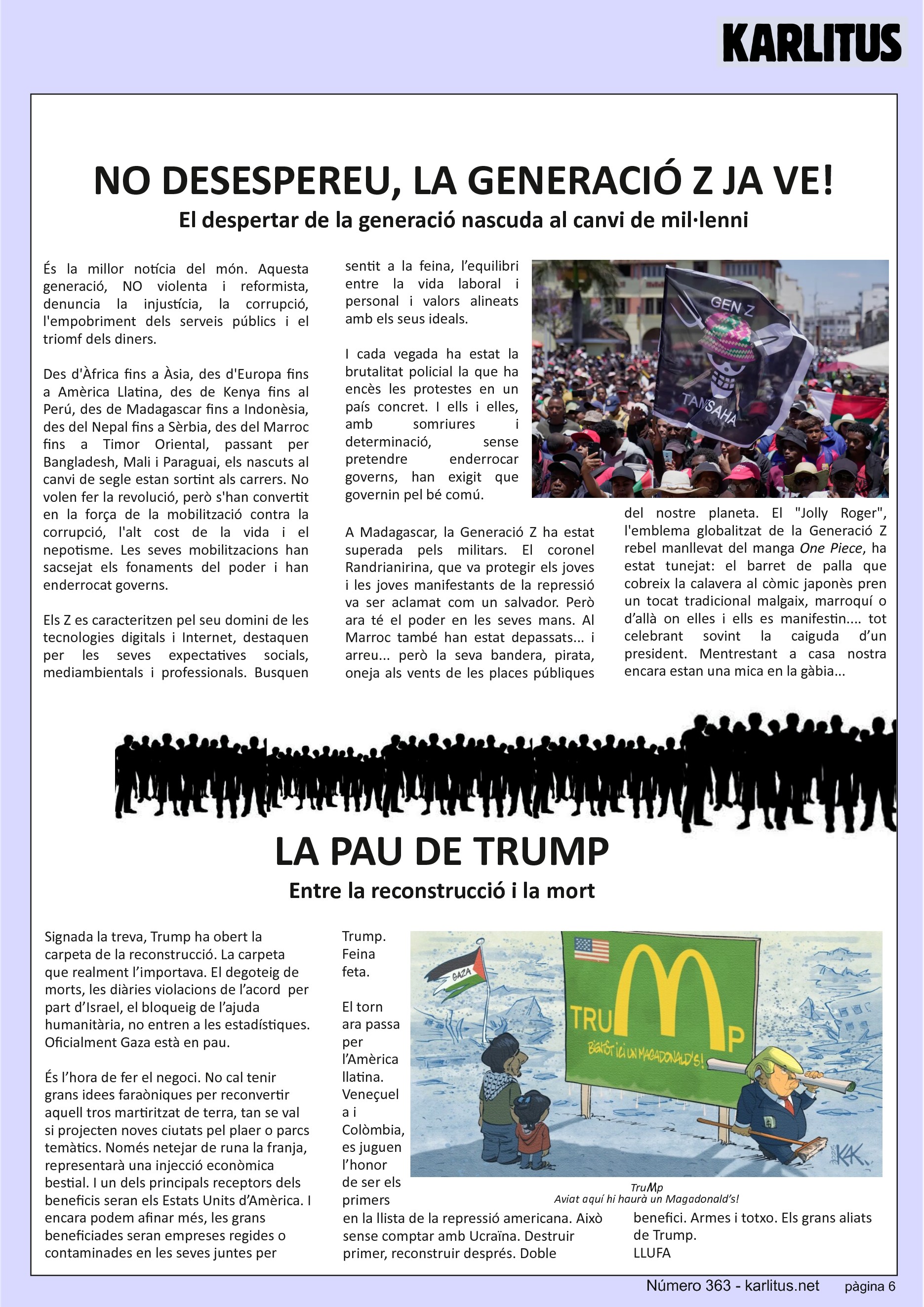 SISENA PÀGINA: EL CAT NEGRE


NO DESESPEREU, LA GENERACIÓ Z JA VE!
El despertar de la generació nascuda al canvi de mil·lenni
És la millor notícia del món. Aquesta generació, NO violenta i reformista, denuncia la injustícia, la corrupció, l'empobriment dels serveis públics i el triomf dels diners.

Des d'Àfrica fins a Àsia, des d'Europa fins a Amèrica Llatina, des de Kenya fins al Perú, des de Madagascar fins a Indonèsia, des del Nepal fins a Sèrbia, des del Marroc fins a Timor Oriental, passant per Bangladesh, Mali i Paraguai, els nascuts al canvi de segle estan sortint als carrers. No volen fer la revolució, però s'han convertit en la força de la mobilització contra la corrupció, l'alt cost de la vida i el nepotisme. Les seves mobilitzacions han sacsejat els fonaments del poder i han enderrocat governs.

Els Z es caracteritzen pel seu domini de les tecnologies digitals i Internet, destaquen per les seves expectatives socials, mediambientals i professionals. Busquen sentit a la feina, l’equilibri entre la vida laboral i personal i valors alineats amb els seus ideals.

I cada vegada ha estat la brutalitat policial la que ha encès les protestes en un país concret. I ells i elles, amb somriures i determinació, sense pretendre enderrocar governs, han exigit que governin pel bé comú.

A Madagascar, la Generació Z ha estat superada pels militars. El coronel Randrianirina, que va protegir els joves i les joves manifestants de la repressió va ser aclamat com un salvador. Però ara té el poder en les seves mans. Al Marroc també han estat depassats... i arreu... però la seva bandera, pirata, oneja als vents de les places públiques del nostre planeta. El Jolly Roger, l'emblema globalitzat de la Generació Z rebel manllevat del manga One Piece, ha estat tunejat: el barret de palla que cobreix la calavera al còmic japonès pren un tocat tradicional malgaix, marroquí o d’allà on elles i ells es manifestin.... tot celebrant sovint la caiguda d’un president. Mentrestant a casa nostra encara estan una mica en la gàbia...


LA PAU DE TRUMP
Entre la reconstrucció i la mort
Signada la treva, Trump ha obert la carpeta de la reconstrucció. La carpeta que realment l’importava. El degoteig de morts, les diàries violacions de l’acord  per part d’Israel, el bloqueig de l’ajuda humanitària, no entren a les estadístiques. Oficialment Gaza està en pau.

És l’hora de fer el negoci. No cal tenir grans idees faraòniques per reconvertir aquell tros martiritzat de terra, tan se val si projecten noves ciutats pel plaer o parcs temàtics. Només netejar de runa la franja, representarà una injecció econòmica bestial. I un dels principals receptors dels beneficis seran els Estats Units d’Amèrica. I encara podem afinar més, les grans beneficiades seran empreses regides o contaminades en les seves juntes per Trump. Feina feta.

El torn ara passa per l’Amèrica llatina. Veneçuela i Colòmbia, es juguen l’honor de ser els primers en la llista de la repressió americana. Això sense comptar amb Ucraïna. Destruir primer, reconstruir després. Doble benefici. Armes i totxo. Els grans aliats de Trump.
LLUFA 



