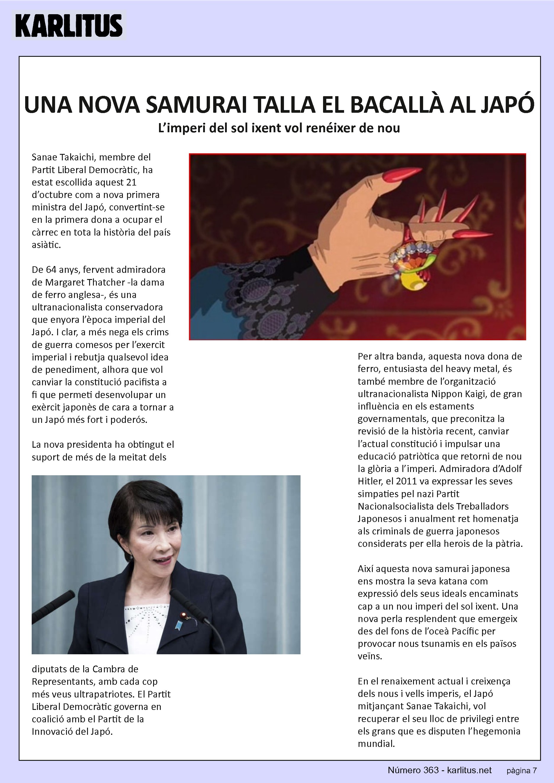 SETENA PÀGINA: EL CAT NEGRE


UNA NOVA SAMURAI TALLA EL BACALLÀ AL JAPÓ
L’imperi del sol ixent vol renéixer de nou
Sanae Takaichi, membre del Partit Liberal Democràtic, ha estat escollida aquest 21 d’octubre com a nova primera ministra del Japó, convertint-se en la primera dona a ocupar el càrrec en tota la història del país asiàtic. 

De 64 anys, fervent admiradora de Margaret Thatcher -la dama de ferro anglesa-, és una ultranacionalista conservadora que enyora l’època imperial del Japó. I clar, a més nega els crims de guerra comesos per l’exercit imperial i rebutja qualsevol idea de penediment, alhora que vol canviar la constitució pacifista a fi que permeti desenvolupar un exèrcit japonès de cara a tornar a un Japó més fort i poderós.

La nova presidenta ha obtingut el suport de més de la meitat dels diputats de la Cambra de Representants, amb cada cop més veus ultrapatriotes. El Partit Liberal Democràtic governa en coalició amb el Partit de la Innovació del Japó.

Per altra banda, aquesta nova dona de ferro, entusiasta del heavy metal, és també membre de l’organització ultranacionalista Nippon Kaigi, de gran influència en els estaments governamentals, que preconitza la revisió de la història recent, canviar l’actual constitució i impulsar una educació patriòtica que retorni de nou la glòria a l’imperi. Admiradora d’Adolf Hitler, el 2011 va expressar les seves simpaties pel nazi Partit Nacionalsocialista dels Treballadors Japonesos i anualment ret homenatja als criminals de guerra japonesos considerats per ella herois de la pàtria.

Així aquesta nova samurai japonesa ens mostra la seva katana com expressió dels seus ideals encaminats cap a un nou imperi del sol ixent. Una nova perla resplendent que emergeix des del fons de l’oceà Pacífic per provocar nous tsunamis en els països veïns.

En el renaixement actual i creixença dels nous i vells imperis, el Japó mitjançant Sanae Takaichi, vol recuperar el seu lloc de privilegi entre els grans que es disputen l’hegemonia mundial.


