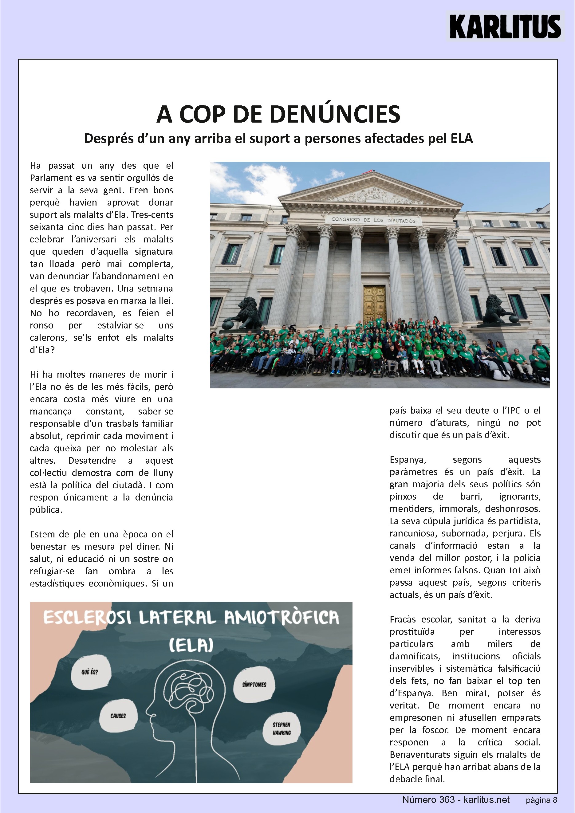 VUITENA PÀGINA: EL CAT NEGRE


A COP DE DENÚNCIES
Després d’un any arriba el suport a persones afectades pel ELA
Ha passat un any des que el Parlament es va sentir orgullós de servir a la seva gent. Eren bons perquè havien aprovat donar suport als malalts d’Ela. Tres-cents seixanta cinc dies han passat. Per celebrar l’aniversari els malalts que queden d’aquella signatura tan lloada però mai complerta, van denunciar l’abandonament en el que es trobaven. Una setmana després es posava en marxa la llei. No ho recordaven, es feien el ronso per estalviar-se uns calerons, se’ls enfot els malalts d’Ela?

Hi ha moltes maneres de morir i l’Ela no és de les més fàcils, però encara costa més viure en una mancança constant, saber-se responsable d’un trasbals familiar absolut, reprimir cada moviment i cada queixa per no molestar als altres. Desatendre a aquest col·lectiu demostra com de lluny està la política del ciutadà. I com respon únicament a la denúncia pública.

Estem de ple en una època on el benestar es mesura pel diner. Ni salut, ni educació ni un sostre on refugiar-se fan ombra a les estadístiques econòmiques. Si un país baixa el seu deute o l’IPC o el número d’aturats, ningú no pot discutir que és un país d’èxit.

Espanya, segons aquests paràmetres és un país d’èxit. La gran majoria dels seus polítics sόn pinxos de barri, ignorants, mentiders, immorals, deshonrosos. La seva cúpula jurídica és partidista, rancuniosa, subornada, perjura. Els canals d’informació estan a la venda del millor postor, i la policia emet informes falsos. Quan tot això passa aquest país, segons criteris actuals, és un país d’èxit.

Fracàs escolar, sanitat a la deriva prostituïda per interessos particulars amb milers de damnificats, institucions oficials inservibles i sistemàtica falsificació dels fets, no fan baixar el top ten d’Espanya. Ben mirat, potser és veritat. De moment encara no empresonen ni afusellen emparats per la foscor. De moment encara responen a la crítica social. Benaventurats siguin els malalts de l’ELA perquè han arribat abans de la debacle final.



