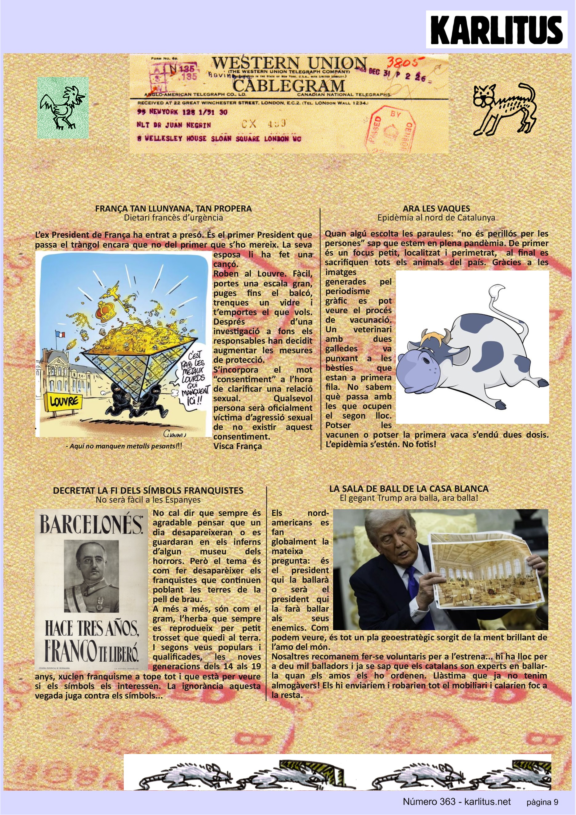 NOVENA PÀGINA: EL CAT NEGRE


FRANÇA TAN LLUNYANA, TAN PROPERA
Dietari francès d’urgència
L’ex President de França ha entrat a presó. És el primer President que passa el tràngol encara que no del primer que s’ho mereix. La seva esposa li ha fet una cançó.
Roben al Louvre. Fàcil, portes una escala gran, puges fins el balcó, trenques un vidre i t’emportes el que vols. Després d’una investigació a fons els responsables han decidit augmentar les mesures de protecció.
S’incorpora el mot “consentiment” a l’hora de clarificar una relació sexual. Qualsevol persona serà oficialment víctima d’agressió sexual de no existir aquest consentiment.
Visca França

ARA LES VAQUES
Epidèmia al nord de Catalunya
Quan algú escolta les paraules: “no és perillós per les persones” sap que estem en plena pandèmia. De primer és un focus petit, localitzat i perimetrat,  al final es sacrifiquen tots els animals del país. Gràcies a les imatges generades pel periodisme gràfic es pot veure el procés de vacunació. Un veterinari amb dues galledes va punxant a les bèsties que estan a primera fila. No sabem què passa amb les que ocupen el segon lloc. Potser les vacunen o potser la primera vaca s’endú dues dosis. L’epidèmia s’estén. No fotis!

DECRETAT LA FI DELS SÍMBOLS FRANQUISTES
No serà fàcil a les Espanyes
No cal dir que sempre és agradable pensar que un dia desapareixeran o es guardaran en els inferns d’algun museu dels horrors. Però el tema és com fer desaparèixer els franquistes que continuen poblant les terres de la pell de brau.
A més a més, són com el gram, l’herba que sempre es reprodueix per petit trosset que quedi al terra. I segons veus populars i qualificades, les noves generacions dels 14 als 19 anys, xuclen franquisme a tope tot i que està per veure si els símbols els interessen. La ignorància aquesta vegada juga contra els símbols...

LA SALA DE BALL DE LA CASA BLANCA
El gegant Trump ara balla, ara balla!
Els nord-americans es fan globalment la mateixa pregunta: és el president qui la ballarà o serà el president qui la farà ballar als seus enemics. Com podem veure, és tot un pla geoestratègic sorgit de la ment brillant de l’amo del món.
Nosaltres recomanem fer-se voluntaris per a l’estrena... hi ha lloc per a deu mil balladors i ja se sap que els catalans son experts en ballar-la quan els amos els ho ordenen. Llàstima que ja no tenim almogàvers! Els hi enviaríem i robarien tot el mobiliari i calarien foc a la resta.    


