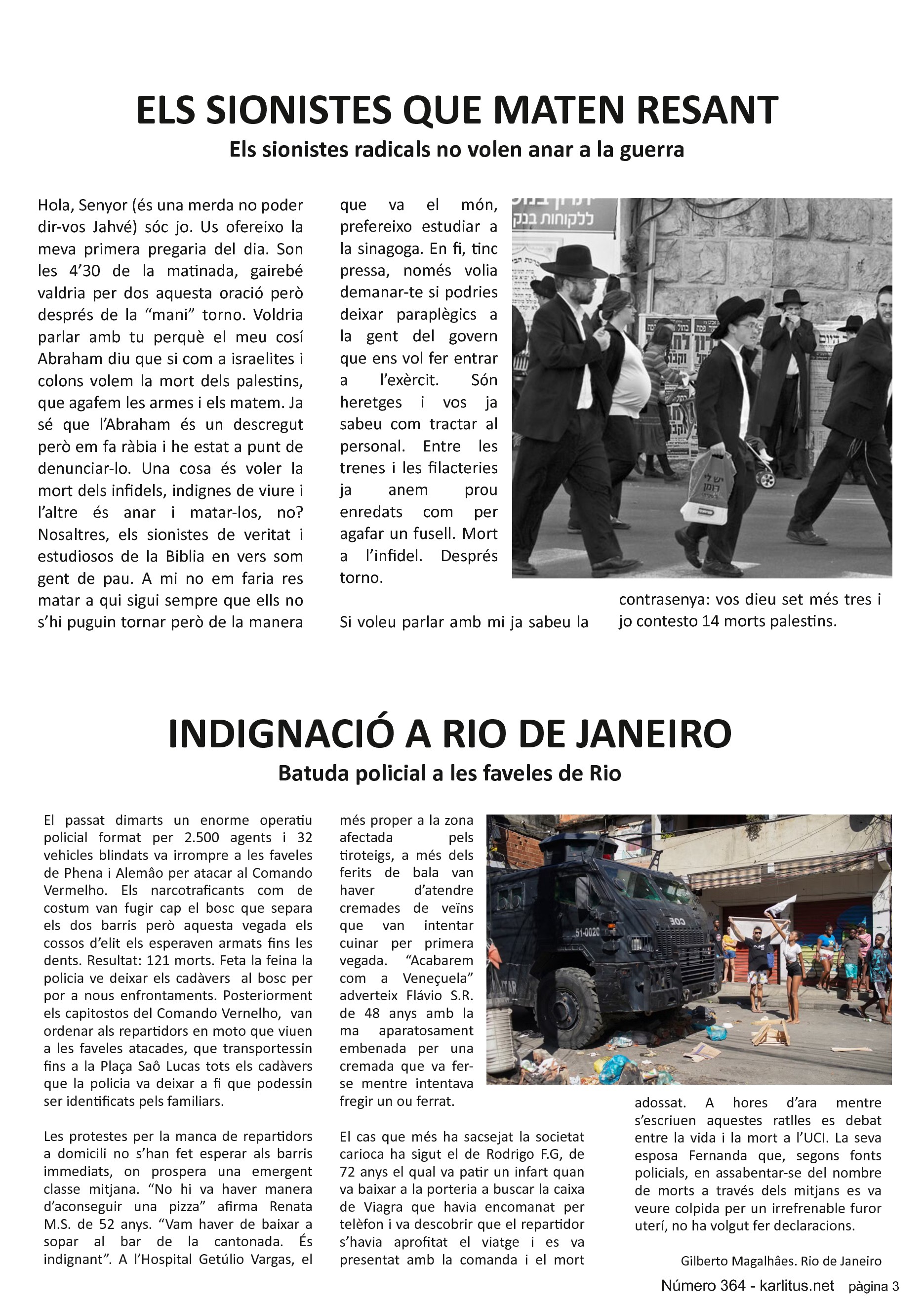 TERCERA PÀGINA
ELS SIONISTES QUE MATEN RESANT
Els sionistes radicals no volen anar a la guerra
Hola, Senyor (és una merda no poder dir-vos Jahvé) sóc jo. Us ofereixo la meva primera pregaria del dia. Son les 4’30 de la matinada, gairebé valdria per dos aquesta oració però després de la “mani” torno. Voldria parlar amb tu perquè el meu cosí Abraham diu que si com a israelites i colons volem la mort dels palestins, que agafem les armes i els matem. Ja sé que l’Abraham és un descregut però em fa ràbia i he estat a punt de denunciar-lo. Una cosa és voler la mort dels infidels, indignes de viure i l’altre és anar i matar-los, no? Nosaltres, els sionistes de veritat i estudiosos de la Biblia en vers som gent de pau. A mi no em faria res matar a qui sigui sempre que ells no s’hi puguin tornar però de la manera que va el món, prefereixo estudiar a la sinagoga. En fi, tinc pressa, només volia demanar-te si podries deixar paraplègics a la gent del govern que ens vol fer entrar a l’exèrcit. Són heretges i vos ja sabeu com tractar al personal. Entre les trenes i les filacteries ja anem prou enredats com per agafar un fusell. Mort a l’infidel. Després torno.
Si voleu parlar amb mi ja sabeu la contrasenya: vos dieu set més tres i jo contesto 14 morts palestins.
INDIGNACIÓ A RIO DE JANEIRO
Batuda policial a les faveles de Rio
El passat dimarts un enorme operatiu policial format per 2.500 agents i 32 vehicles blindats va irrompre a les faveles de Phena i Alemâo per atacar al Comando Vermelho. Els narcotraficants com de costum van fugir cap el bosc que separa els dos barris però aquesta vegada els cossos d’elit els esperaven armats fins les dents. Resultat: 121 morts. Feta la feina la policia ve deixar els cadàvers al bosc per por a nous enfrontaments. Posteriorment els capitostos del Comando Vernelho, van ordenar als repartidors en moto que viuen a les faveles atacades, que transportessin fins a la Plaça Saô Lucas tots els cadàvers que la policia va deixar a fi que podessin ser identificats pels familiars.
Les protestes per la manca de repartidors a domicili no s’han fet esperar als barris immediats, on prospera una emergent classe mitjana. “No hi va haver manera d’aconseguir una pizza” afirma Renata M.S. de 52 anys. “Vam haver de baixar a sopar al bar de la cantonada. És indignant”. A l’Hospital Getúlio Vargas, el més proper a la zona afectada pels tiroteigs, a més dels ferits de bala van haver d’atendre cremades de veïns que van intentar cuinar per primera vegada. “Acabarem com a Veneçuela” adverteix Flávio S.R. de 48 anys amb la ma aparatosament embenada per una cremada que va fer-se mentre intentava fregir un ou ferrat.
El cas que més ha sacsejat la societat carioca ha sigut el de Rodrigo F.G, de 72 anys el qual va patir un infart quan va baixar a la porteria a buscar la caixa de Viagra que havia encomanat per telèfon i va descobrir que el repartidor s’havia aprofitat el viatge i es va presentat amb la comanda i el mort adossat. A hores d’ara mentre s’escriuen aquestes ratlles es debat entre la vida i la mort a l’UCI. La seva esposa Fernanda que, segons fonts policials, en assabentar-se del nombre de morts a través dels mitjans es va veure colpida per un irrefrenable furor uterí, no ha volgut fer declaracions.
Gilberto Magalhâes. Rio de Janeiro.