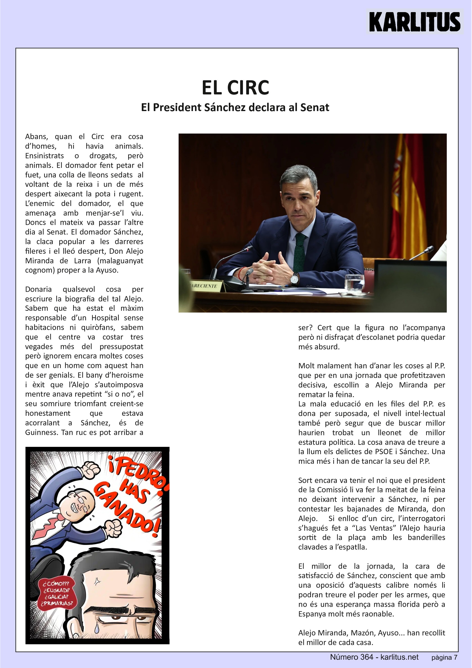 SETENA PÀGINA: EL CAT NEGRE
EL CIRC
El President Sánchez declara al Senat
Abans, quan el Circ era cosa d’homes, hi havia animals. Ensinistrats o drogats, però animals. El domador fent petar el fuet, una colla de lleons sedats al voltant de la reixa i un de més despert aixecant la pota i rugent. L’enemic del domador, el que amenaça amb menjar-se’l viu. Doncs el mateix va passar l’altre dia al Senat. El domador Sánchez, la claca popular a les darreres fileres i el lleó despert, Don Alejo Miranda de Larra (malaguanyat cognom) proper a la Ayuso.
Donaria qualsevol cosa per escriure la biografia del tal Alejo. Sabem que ha estat el màxim responsable d’un Hospital sense habitacions ni quiròfans, sabem que el centre va costar tres vegades més del pressupostat però ignorem encara moltes coses que en un home com aquest han de ser genials. El bany d’heroisme i èxit que l’Alejo s’autoimposva mentre anava repetint “si o no”, el seu somriure triomfant creient-se honestament que estava acorralant a Sánchez, és de Guinness. Tan ruc es pot arribar a ser? Cert que la figura no l’acompanya però ni disfraçat d’escolanet podria quedar més absurd.
Molt malament han d’anar les coses al P.P. que per en una jornada que profetitzaven decisiva, escollin a Alejo Miranda per rematar la feina.
La mala educació en les files del P.P. es dona per suposada, el nivell intel·lectual també però segur que de buscar millor haurien trobat un lleonet de millor estatura política. La cosa anava de treure a la llum els delictes de PSOE i Sánchez. Una mica més i han de tancar la seu del P.P.
Sort encara va tenir el noi que el president de la Comissió li va fer la meitat de la feina no deixant intervenir a Sánchez, ni per contestar les bajanades de Miranda, don Alejo. Si enlloc d’un circ, l’interrogatori s’hagués fet a “Las Ventas” l’Alejo hauria sortit de la plaça amb les banderilles clavades a l’espatlla.
El millor de la jornada, la cara de satisfacció de Sánchez, conscient que amb una oposició d’aquests calibre només li podran treure el poder per les armes, que no és una esperança massa florida però a Espanya molt més raonable.
Alejo Miranda, Mazón, Ayuso... han recollit el millor de cada casa.