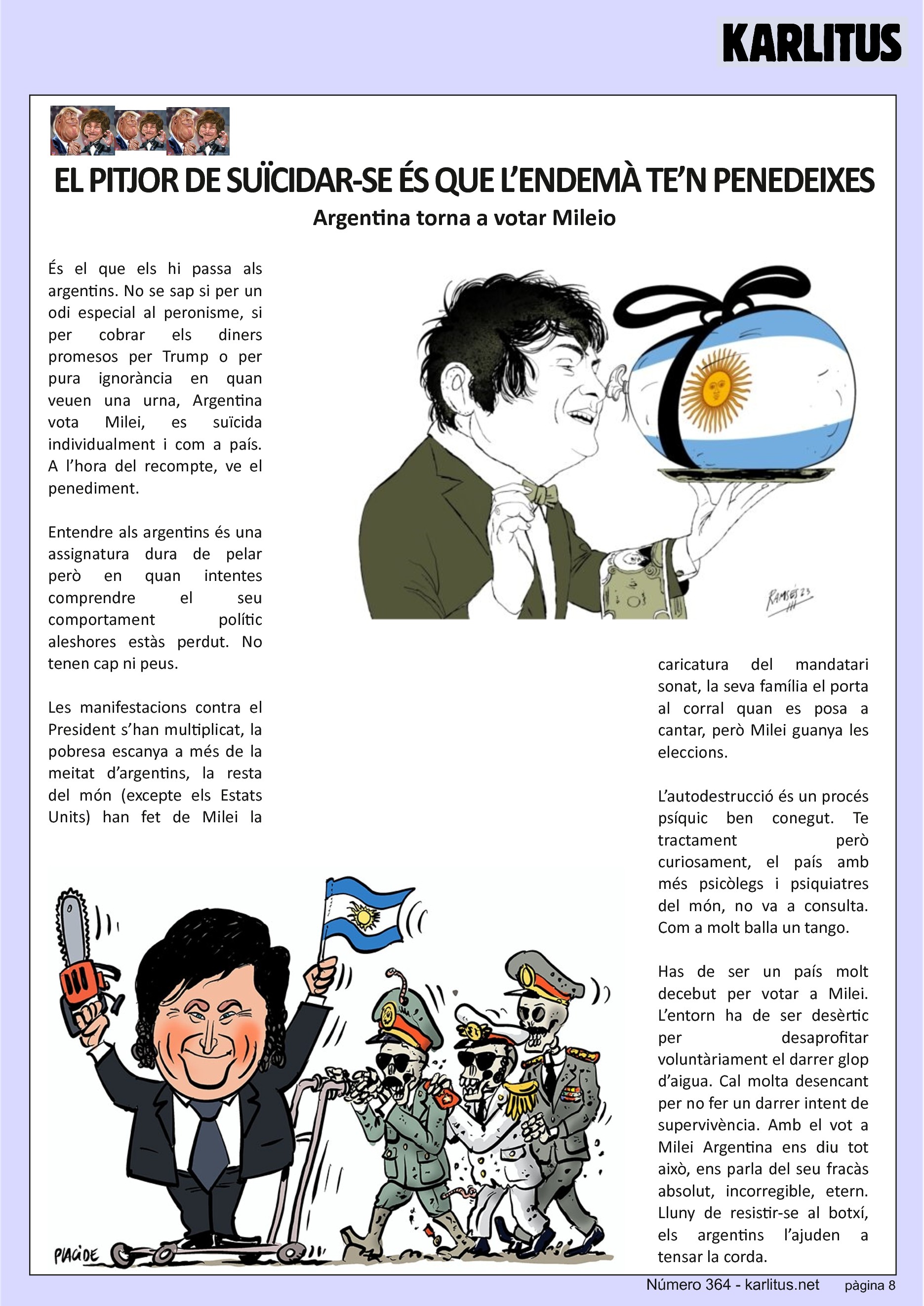 VUITENA PÀGINA: EL CAT NEGRE
EL PITJOR DE SUÏCIDAR-SE ÉS QUE L’ENDEMÀ TE’N PENEDEIXES
Argentina torna a votar Milei
És el que els hi passa als argentins. No se sap si per un odi especial al peronisme, si per cobrar els diners promesos per Trump o per pura ignorància en quan veuen una urna, Argentina vota Milei, es suïcida individualment i com a país. A l’hora del recompte, ve el penediment.
Entendre als argentins és una assignatura dura de pelar però en quan intentes comprendre el seu comportament polític aleshores estàs perdut. No tenen cap ni peus.
Les manifestacions contra el President s’han multiplicat, la pobresa escanya a més de la meitat d’argentins, la resta del món (excepte els Estats Units) han fet de Milei la caricatura del mandatari sonat, la seva família el porta al corral quan es posa a cantar, però Milei guanya les eleccions.
L’autodestrucció és un procés psíquic ben conegut. Te tractament però curiosament, el país amb més psicòlegs i psiquiatres del món, no va a consulta. Com a molt balla un tango.
Has de ser un país molt decebut per votar a Milei. L’entorn ha de ser desèrtic per desaprofitar voluntàriament el darrer glop d’aigua. Cal molta desencant per no fer un darrer intent de supervivència. Amb el vot a Milei Argentina ens diu tot això, ens parla del seu fracàs absolut, incorregible, etern. Lluny de resistir-se al botxí, els argentins l’ajuden a tensar la corda.