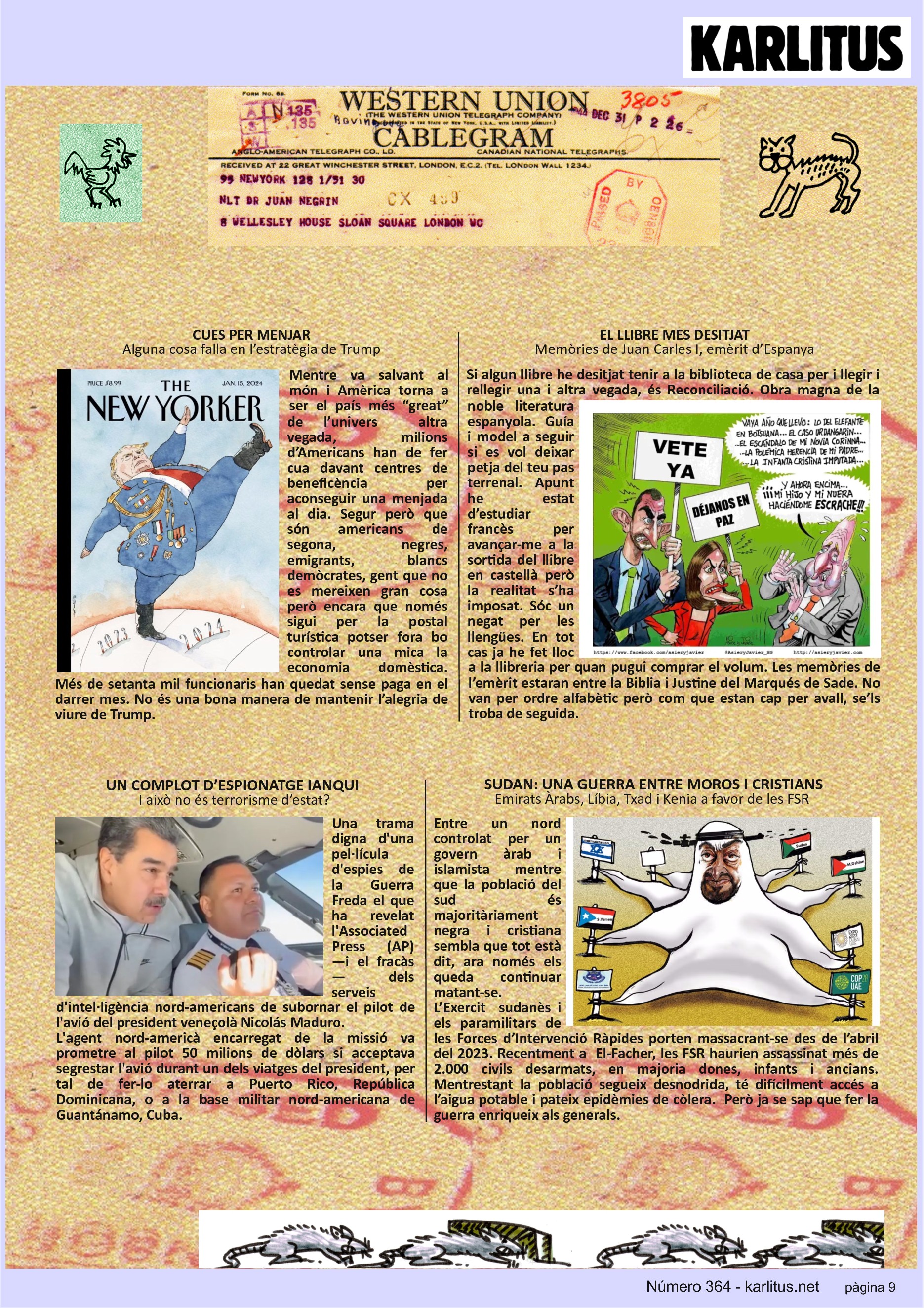 NOVENA PÀGINA: EL CAT NEGRE
CUES PER MENJAR
Alguna cosa falla en l’estratègia de Trump
Mentre va salvant al món i Amèrica torna a ser el país més “great” de l’univers altra vegada, milions d’Americans han de fer cua davant centres de beneficència per aconseguir una menjada al dia. Segur però que són americans de segona, negres, emigrants, blancs demòcrates, gent que no es mereixen gran cosa però encara que només sigui per la postal turística potser fora bo controlar una mica la economia domèstica. Més de setanta mil funcionaris han quedat sense paga en el darrer mes. No és una bona manera de mantenir l’alegria de viure de Trump.
EL LLIBRE MES DESITJAT
Memòries de Juan Carles I, emèrit d’Espanya
Si algun llibre he desitjat tenir a la biblioteca de casa per i llegir i rellegir una i altra vegada, és Reconciliació. Obra magna de la noble literatura espanyola. Guía i model a seguir si es vol deixar petja del teu pas terrenal. Apunt he estat d’estudiar francès per avançar-me a la sortida del llibre en castellà però la realitat s’ha imposat. Sóc un negat per les llengües. En tot cas ja he fet lloc a la llibreria per quan pugui comprar el volum. Les memòries de l’emèrit estaran entre la Biblia i Justine del Marqués de Sade. No van per ordre alfabètic però com que estan cap per avall, se’ls troba de seguida.
UN COMPLOT D’ESPIONATGE IANQUI
I això no és terrorisme d’estat?
Una trama digna d'una pel·lícula d'espies de la Guerra Freda el que ha revelat l'Associated Press (AP) —i el fracàs— dels serveis d'intel·ligència nord-americans de subornar el pilot de l'avió del president veneçolà Nicolás Maduro.
L'agent nord-americà encarregat de la missió va prometre al pilot 50 milions de dòlars si acceptava segrestar l'avió durant un dels viatges del president, per tal de fer-lo aterrar a Puerto Rico, República Dominicana, o a la base militar nord-americana de Guantánamo, Cuba.
SUDAN: UNA GUERRA ENTRE MOROS I CRISTIANS
Emirats Àrabs, Líbia, Txad i Kenia a favor de les FSR
Entre un nord controlat per un govern àrab i islamista mentre que la població del sud és majoritàriament negra i cristiana sembla que tot està dit, ara només els queda continuar matant-se.
L’Exercit sudanès i els paramilitars de les Forces d’Intervenció Ràpides porten massacrant-se des de l’abril del 2023. Recentment a El-Facher, les FSR haurien assassinat més de 2.000 civils desarmats, en majoria dones, infants i ancians. Mentrestant la població segueix desnodrida, té difícilment accés a l’aigua potable i pateix epidèmies de còlera. Però ja se sap que fer la guerra enriqueix als generals.
