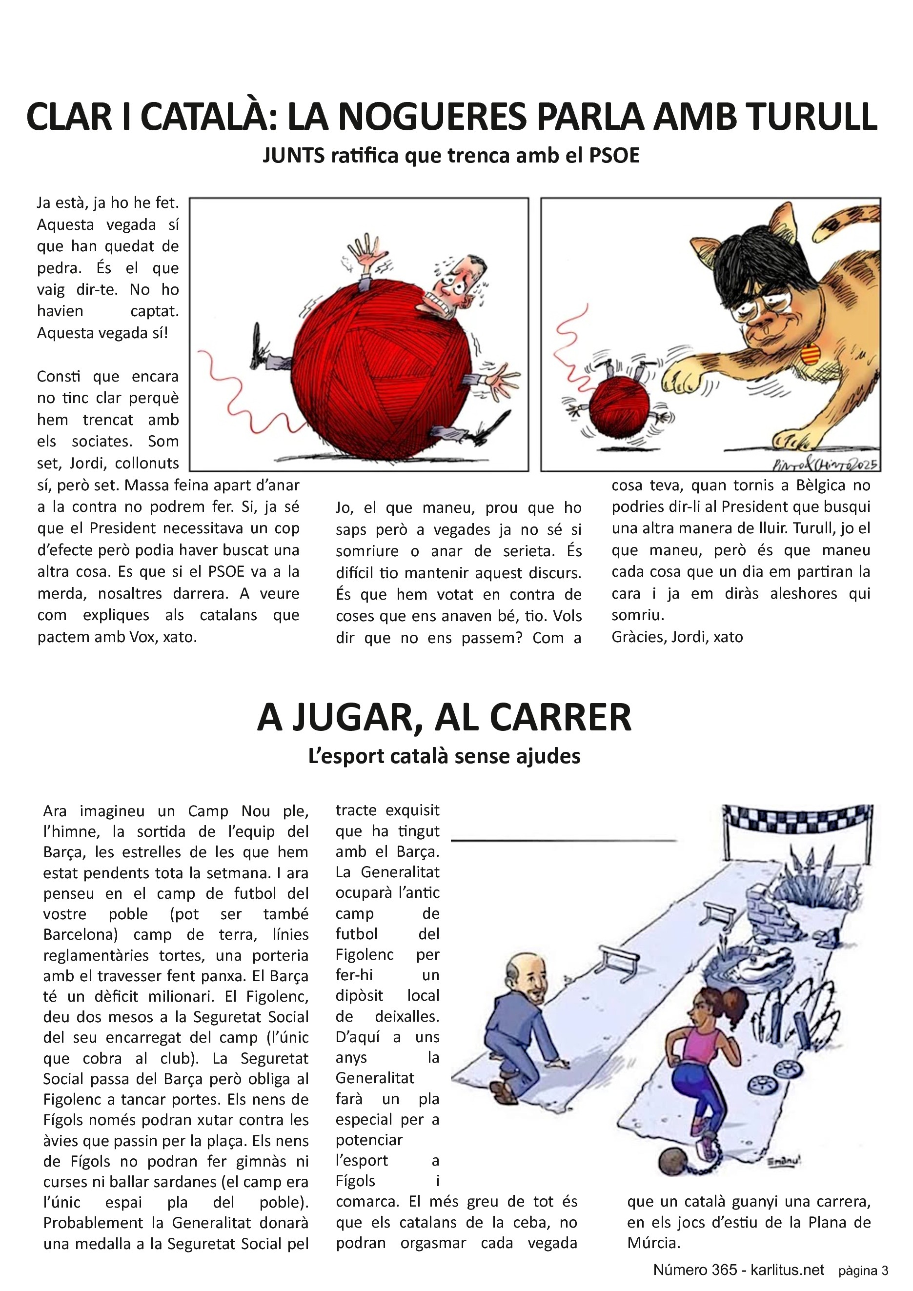 TERCERA PÀGINA


CLAR I CATALÀ: LA NOGUERES PARLA AMB TURULL
JUNTS ratifica que trenca amb el PSOE
Ja està, ja ho he fet. Aquesta vegada sí que han quedat de pedra. És el que vaig dir-te. No ho havien captat. Aquesta vegada sí!

Consti que encara no tinc clar perquè hem trencat amb els sociates. Som set, Jordi, collonuts sí, però set. Massa feina apart d’anar a la contra no podrem fer. Si, ja sé que el President necessitava un cop d’efecte però podia haver buscat una altra cosa. Es que si el PSOE va a la merda, nosaltres darrera. A veure com expliques als catalans que pactem amb Vox, xato.

Jo, el que maneu, prou que ho saps però a vegades ja no sé si somriure o anar de serieta. És difícil tio mantenir aquest discurs. És que hem votat en contra de coses que ens anaven bé, tio. Vols dir que no ens passem? Com a cosa teva, quan tornis a Bèlgica no podries dir-li al President que busqui una altra manera de lluir. Turull, jo el que maneu, però és que maneu cada cosa que un dia em partiran la cara i ja em diràs aleshores qui somriu.
Gràcies, Jordi, xato


A JUGAR, AL CARRER
L’esport català sense ajudes
Ara imagineu un Camp Nou ple, l’himne, la sortida de l’equip del Barça, les estrelles de les que hem estat pendents tota la setmana. I ara penseu en el camp de futbol del vostre poble (pot ser també Barcelona) camp de terra, línies reglamentàries tortes, una porteria amb el travesser fent panxa. El Barça té un dèficit milionari. El Figolenc, deu dos mesos a la Seguretat Social del seu encarregat del camp (l’únic que cobra al club). La Seguretat Social passa del Barça però obliga al Figolenc a tancar portes. Els nens de Fígols només podran xutar contra les àvies que passin per la plaça. Els nens de Fígols no podran fer gimnàs ni curses ni ballar sardanes (el camp era l’únic espai pla del poble).  Probablement la Generalitat donarà una medalla a la Seguretat Social pel tracte exquisit que ha tingut amb el Barça. La Generalitat ocuparà l’antic camp de futbol del Figolenc per fer-hi un dipòsit local de deixalles. D’aquí a uns anys  la Generalitat farà un pla especial per a potenciar l’esport a Fígols i comarca. El més greu de tot és que els catalans de la ceba, no podran orgasmar cada vegada que un català guanyi una carrera, en els jocs d’estiu de la Plana de Múrcia.


