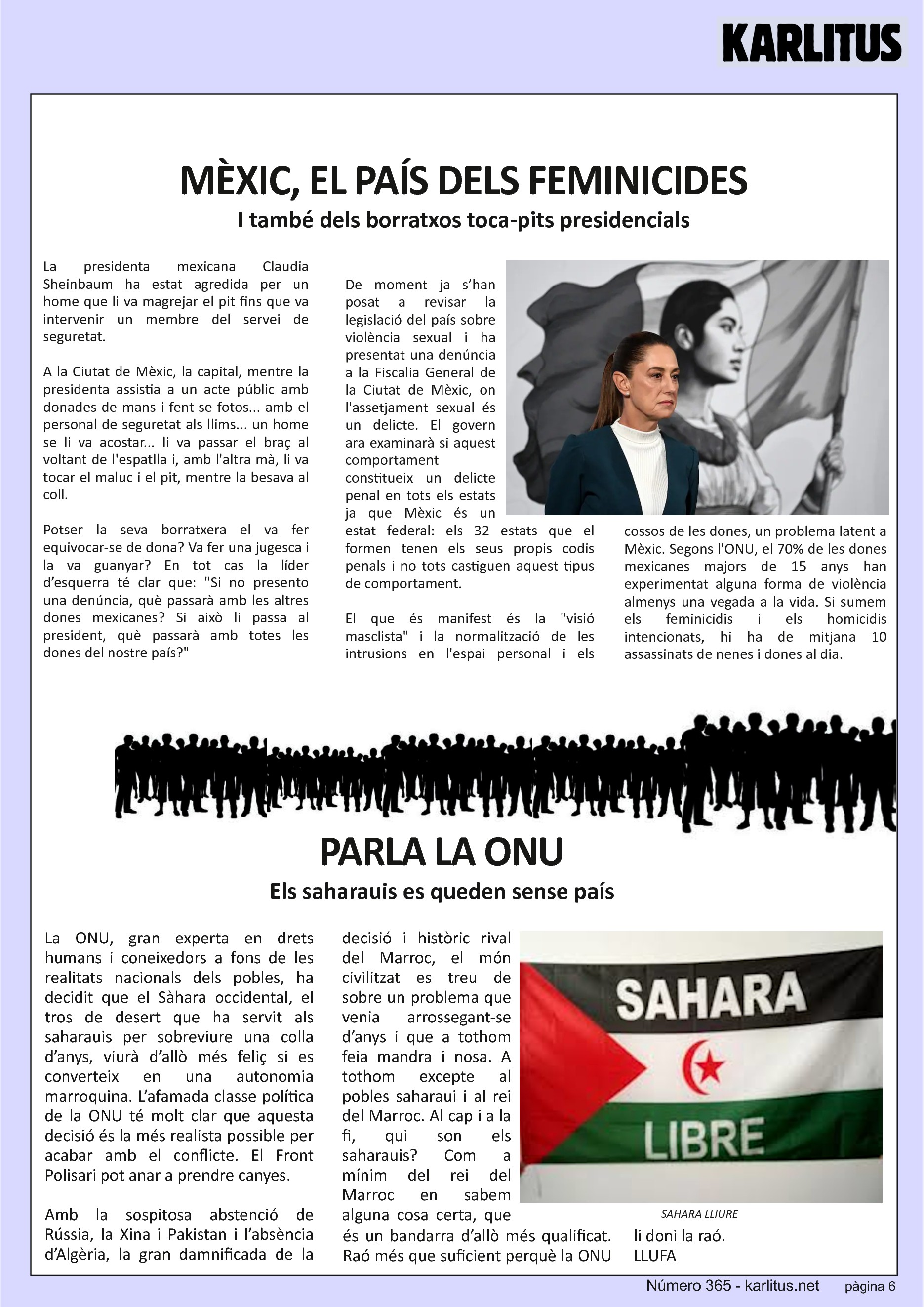 SISENA PÀGINA


MÈXIC, EL PAÍS DELS FEMINICIDES
I també dels borratxos toca-pits presidencials
La presidenta mexicana Claudia Sheinbaum ha estat agredida per un home que li va magrejar el pit fins que va intervenir un membre del servei de seguretat.

A la Ciutat de Mèxic, la capital, mentre la presidenta assistia a un acte públic amb donades de mans i fent-se fotos... amb el personal de seguretat als llims... un home se li va acostar... li va passar el braç al voltant de l'espatlla i, amb l'altra mà, li va tocar el maluc i el pit, mentre la besava al coll.

Potser la seva borratxera el va fer equivocar-se de dona? Va fer una jugesca i la va guanyar? En tot cas la líder d’esquerra té clar que: Si no presento una denúncia, què passarà amb les altres dones mexicanes? Si això li passa al president, què passarà amb totes les dones del nostre país?

De moment ja s’han posat a revisar la legislació del país sobre violència sexual i ha presentat una denúncia a la Fiscalia General de la Ciutat de Mèxic, on l'assetjament sexual és un delicte. El govern ara examinarà si aquest comportament constitueix un delicte penal en tots els estats ja que Mèxic és un estat federal: els 32 estats que el formen tenen els seus propis codis penals i no tots castiguen aquest tipus de comportament.

El que és manifest és la visió masclista i la normalització de les intrusions en l'espai personal i els cossos de les dones, un problema latent a Mèxic. Segons l'ONU, el 70% de les dones mexicanes majors de 15 anys han experimentat alguna forma de violència almenys una vegada a la vida. Si sumem els feminicidis i els homicidis intencionats, hi ha de mitjana 10 assassinats de nenes i dones al dia.


PARLA LA ONU
Els saharauis es queden sense país
La ONU, gran experta en drets humans i coneixedors a fons de les realitats nacionals dels pobles, ha decidit que el Sàhara occidental, el tros de desert que ha servit als saharauis per sobreviure una colla d’anys, viurà d’allò més feliç si es converteix en una autonomia marroquina. L’afamada classe política de la ONU té molt clar que aquesta decisió és la més realista possible per acabar amb el conflicte. El Front Polisari pot anar a prendre canyes.

Amb la sospitosa abstenció de Rússia, la Xina i Pakistan i l’absència d’Algèria, la gran damnificada de la decisió i històric rival del Marroc, el món civilitzat es treu de sobre un problema que venia arrossegant-se d’anys i que a tothom feia mandra i nosa. A tothom excepte al pobles saharaui i al rei del Marroc. Al cap i a la fi, qui son els saharauis? Com a mínim del rei del Marroc en sabem alguna cosa certa, que és un bandarra d’allò més qualificat. Raó més que suficient perquè la ONU li doni la raó.
LLUFA


