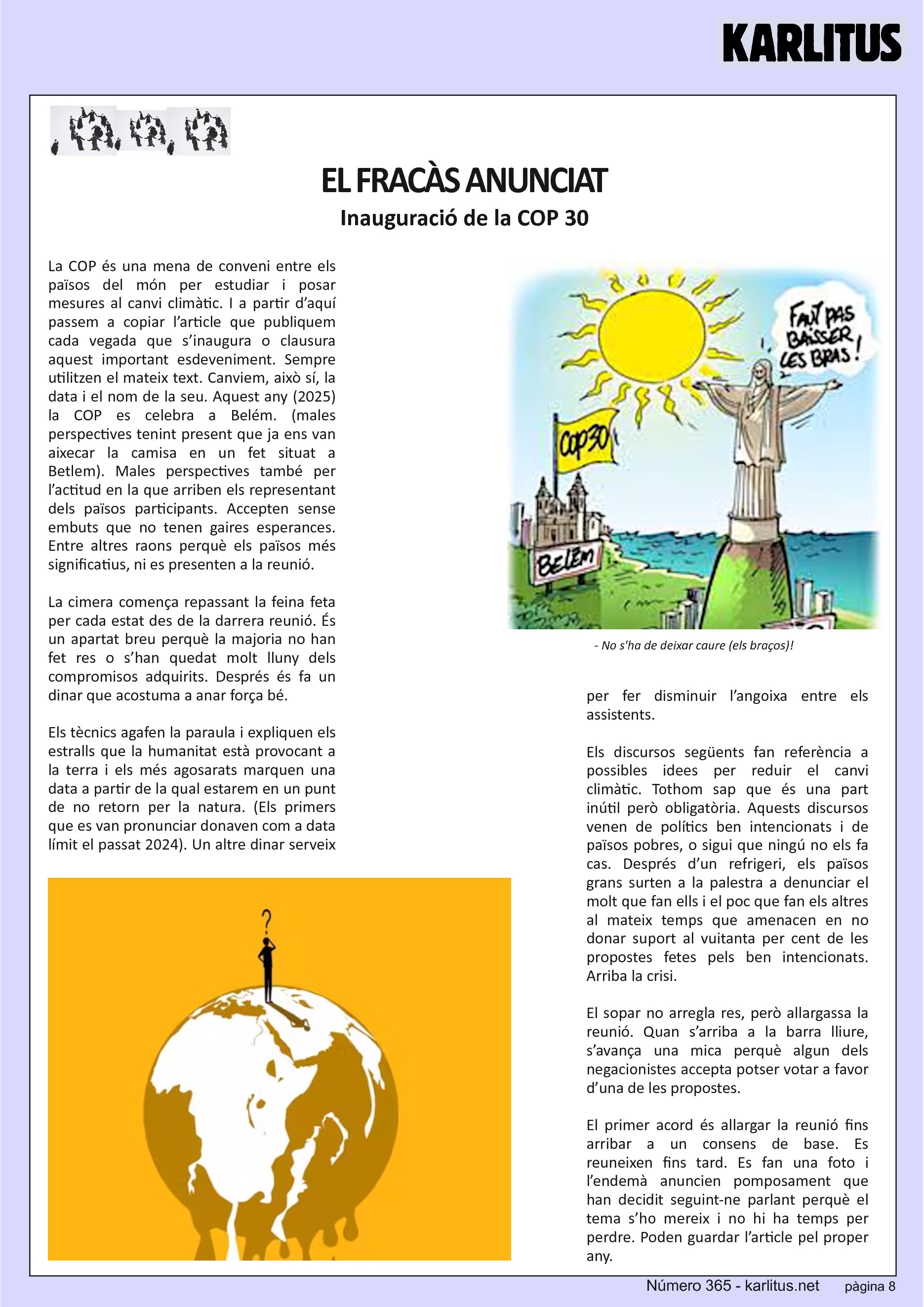 VUITENA PÀGINA: EL CAT NEGRE


EL FRACÀS ANUNCIAT
Inauguració de la COP 30
La COP és una mena de conveni entre els països del món per estudiar i posar mesures al canvi climàtic. I a partir d’aquí passem a copiar l’article que publiquem cada vegada que s’inaugura o clausura aquest important esdeveniment. Sempre utilitzen el mateix text. Canviem, això sí, la data i el nom de la seu. Aquest any (2025) la COP es celebra a Belém. (males perspectives tenint present que ja ens van aixecar la camisa en un fet situat a Betlem). Males perspectives també per l’actitud en la que arriben els representant dels països participants. Accepten sense embuts que no tenen gaires esperances. Entre altres raons perquè els països més significatius, ni es presenten a la reunió.

La cimera comença repassant la feina feta per cada estat des de la darrera reunió. És un apartat breu perquè la majoria no han fet res o s’han quedat molt lluny dels compromisos adquirits. Després és fa un dinar que acostuma a anar força bé.

Els tècnics agafen la paraula i expliquen els estralls que la humanitat està provocant a la terra i els més agosarats marquen una data a partir de la qual estarem en un punt de no retorn per la natura. (Els primers que es van pronunciar donaven com a data límit el passat 2024). Un altre dinar serveix per fer disminuir l’angoixa entre els assistents.

Els discursos següents fan referència a possibles idees per reduir el canvi climàtic. Tothom sap que és una part inútil però obligatòria. Aquests discursos venen de polítics ben intencionats i de països pobres, o sigui que ningú no els fa cas. Després d’un refrigeri, els països grans surten a la palestra a denunciar el molt que fan ells i el poc que fan els altres al mateix temps que amenacen en no donar suport al vuitanta per cent de les propostes fetes pels ben intencionats. Arriba la crisi.

El sopar no arregla res, però allargassa la reunió. Quan s’arriba a la barra lliure, s’avança una mica perquè algun dels negacionistes accepta potser votar a favor d’una de les propostes.

El primer acord és allargar la reunió fins arribar a un consens de base. Es reuneixen fins tard. Es fan una foto i l’endemà anuncien pomposament que han decidit seguint-ne parlant perquè el tema s’ho mereix i no hi ha temps per perdre. Poden guardar l’article pel proper any.


