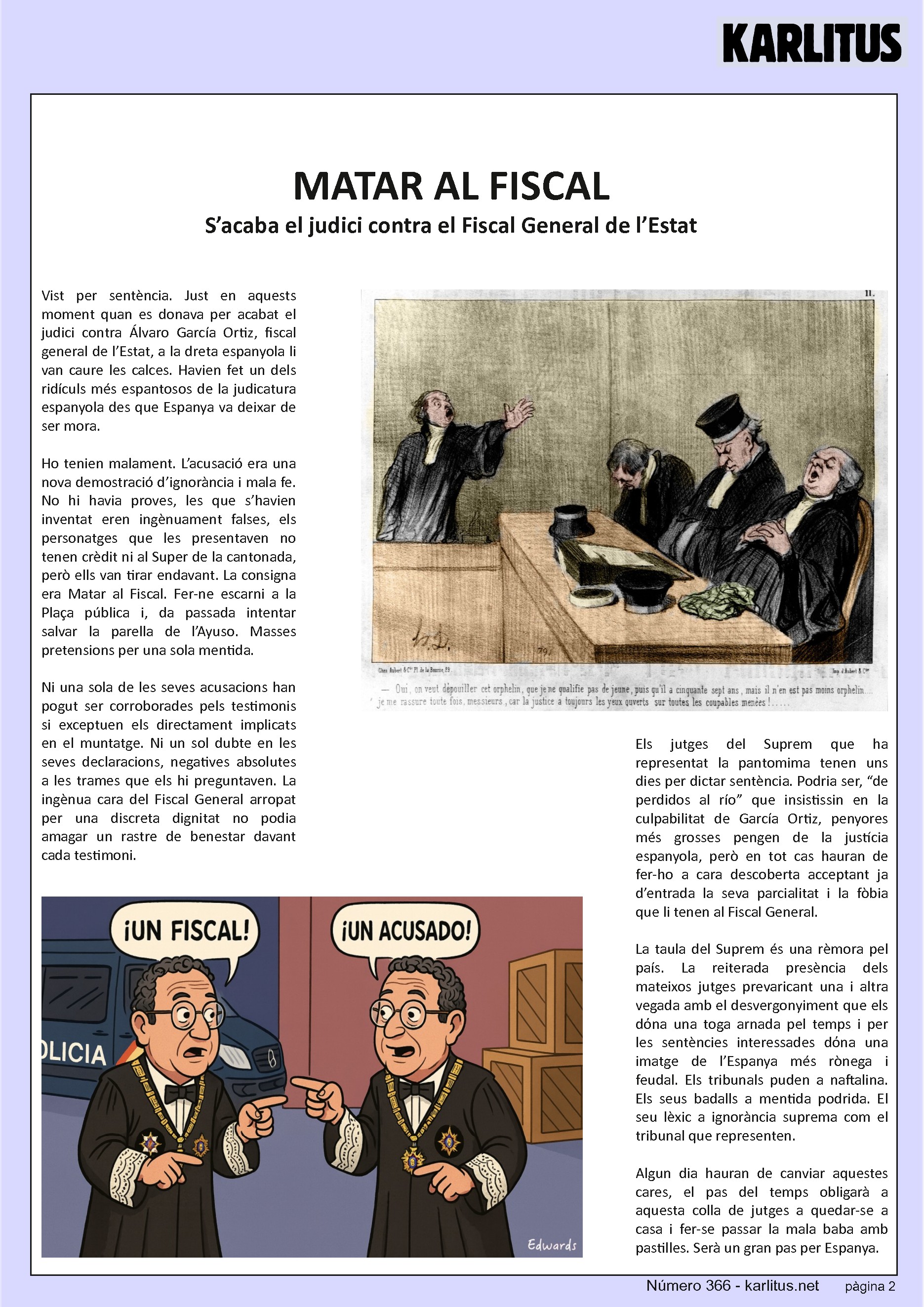 SEGONA PÀGINA


MATAR AL FISCAL
S’acaba el judici contra el Fiscal General de l’Estat
Vist per sentència. Just en aquests moment quan es donava per acabat el judici contra Álvaro García Ortiz, fiscal general de l’Estat, a la dreta espanyola li van caure les calces. Havien fet un dels ridículs més espantosos de la judicatura espanyola des que Espanya va deixar de ser mora.

Ho tenien malament. L’acusació era una nova demostració d’ignorància i mala fe. No hi havia proves, les que s’havien inventat eren ingènuament falses, els personatges que les presentaven no tenen crèdit ni al Super de la cantonada, però ells van tirar endavant. La consigna era Matar al Fiscal. Fer-ne escarni a la Plaça pública i, da passada intentar salvar la parella de l’Ayuso. Masses pretensions per una sola mentida.

Ni una sola de les seves acusacions han pogut ser corroborades pels testimonis si exceptuen els directament implicats en el muntatge. Ni un sol dubte en les seves declaracions, negatives absolutes a les trames que els hi preguntaven. La ingènua cara del Fiscal General arropat per una discreta dignitat no podia amagar un rastre de benestar davant cada testimoni.

Els jutges del Suprem que ha representat la pantomima tenen uns dies per dictar sentència. Podria ser, “de perdidos al río” que insistissin en la culpabilitat de García Ortiz, penyores més grosses pengen de la justícia espanyola, però en tot cas hauran de fer-ho a cara descoberta acceptant ja d’entrada la seva parcialitat i la fòbia que li tenen al Fiscal General.

La taula del Suprem és una rèmora pel país. La reiterada presència dels mateixos jutges prevaricant una i altra vegada amb el desvergonyiment que els dόna una toga arnada pel temps i per les sentències interessades dόna una imatge de l’Espanya més rònega i feudal. Els tribunals puden a naftalina. Els seus badalls a mentida podrida. El seu lèxic a ignorància suprema com el tribunal que representen.

Algun dia hauran de canviar aquestes cares, el pas del temps obligarà a aquesta colla de jutges a quedar-se a casa i fer-se passar la mala baba amb pastilles. Serà un gran pas per Espanya.


