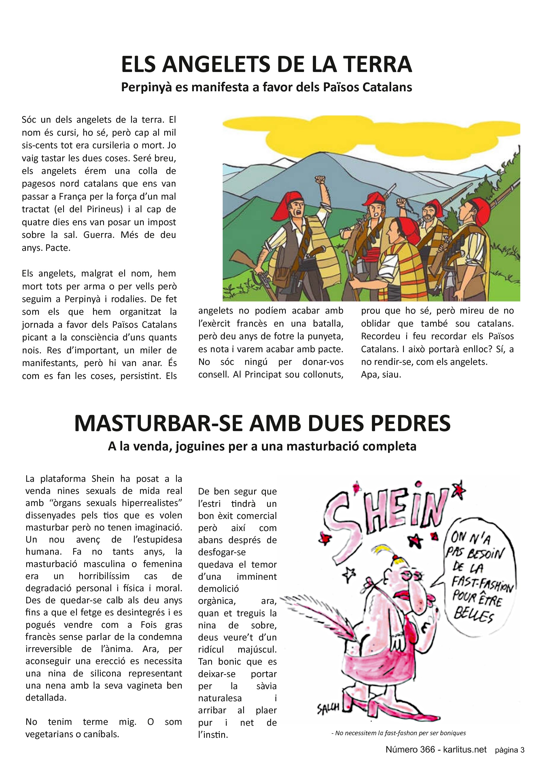 TERCERA PÀGINA


ELS ANGELETS DE LA TERRA
Perpinyà es manifesta a favor dels Països Catalans
Sóc un dels angelets de la terra. El nom és cursi, ho sé, però cap al mil sis-cents tot era cursileria o mort. Jo vaig tastar les dues coses. Seré breu, els angelets érem una colla de pagesos nord catalans que ens van passar a França per la força d’un mal tractat (el del Pirineus) i al cap de quatre dies ens van posar un impost sobre la sal. Guerra. Més de deu anys. Pacte.

Els angelets, malgrat el nom, hem mort tots per arma o per vells però seguim a Perpinyà i rodalies. De fet som els que hem organitzat la jornada a favor dels Països Catalans picant a la consciència d’uns quants nois. Res d’important, un miler de manifestants, però hi van anar. És com es fan les coses, persistint. Els angelets no podíem acabar amb l’exèrcit francès en una batalla, però deu anys de fotre la punyeta, es nota i varem acabar amb pacte. No sóc ningú per donar-vos consell. Al Principat sou collonuts, prou que ho sé, però mireu de no oblidar que també sou catalans. Recordeu i feu recordar els Països Catalans. I això portarà enlloc? Sí, a no rendir-se, com els angelets. 
Apa, siau.


MASTURBAR-SE AMB DUES PEDRES
A la venda, joguines per a una masturbació completa
La plataforma Shein ha posat a la venda nines sexuals de mida real amb “òrgans sexuals hiperrealistes” dissenyades pels tios que es volen masturbar però no tenen imaginació. Un nou avenç de l’estupidesa humana. Fa no tants anys, la masturbació masculina o femenina era un horribilíssim cas de degradació personal i física i moral. Des de quedar-se calb als deu anys fins a que el fetge es desintegrés i es pogués vendre com a Fois gras francès sense parlar de la condemna irreversible de l’ànima. Ara, per aconseguir una erecció es necessita una nina de silicona representant una nena amb la seva vagineta ben detallada.

No tenim terme mig. O som vegetarians o caníbals. 

De ben segur que l’estri tindrà un bon èxit comercial però així com abans després de desfogar-se quedava el temor d’una imminent demolició orgànica, ara, quan et treguis la nina de sobre, deus veure’t d’un ridícul majúscul. Tan bonic que es deixar-se portar per la sàvia naturalesa i arribar al plaer pur i net de l’instin.


