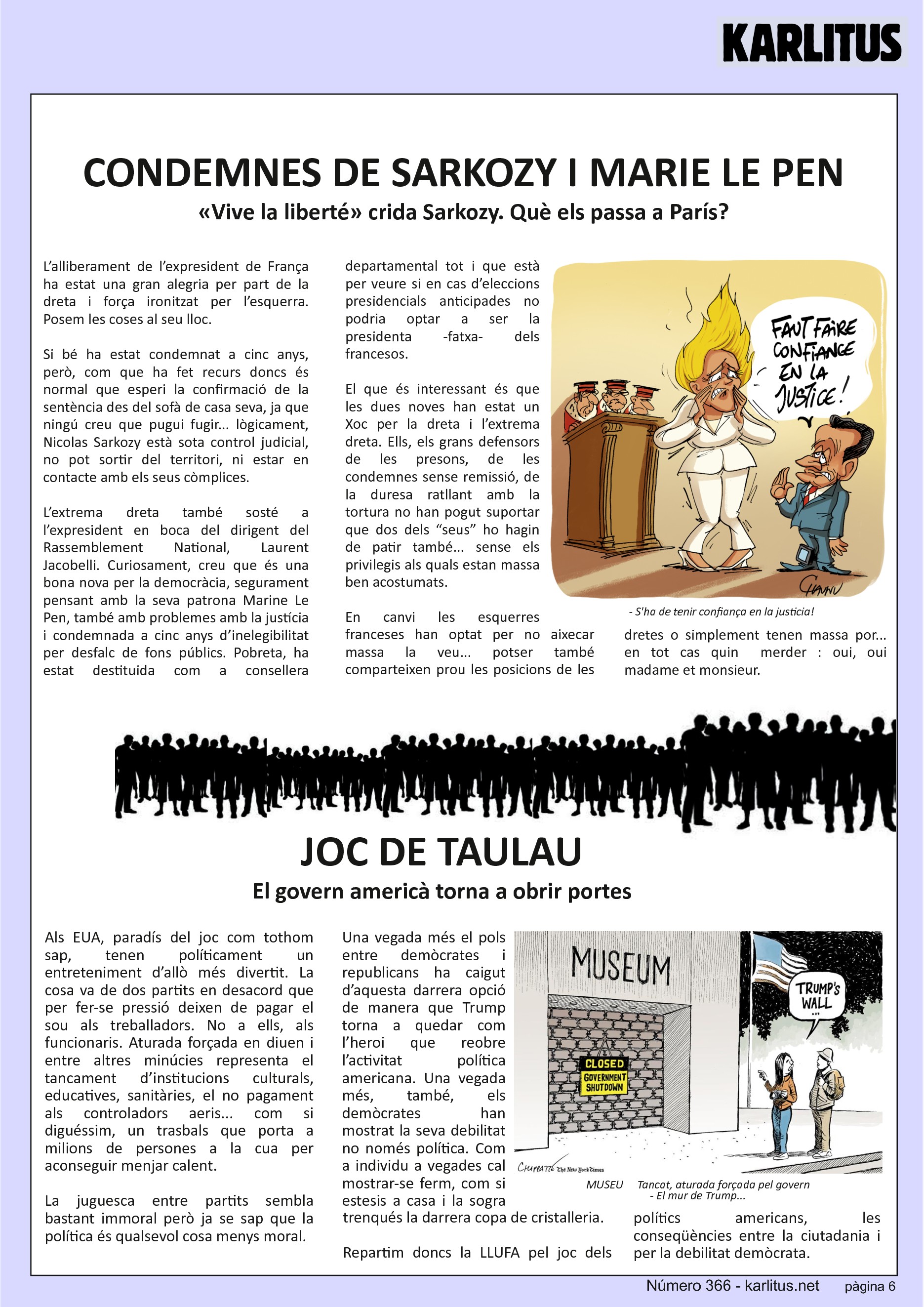 SISENA PÀGINA


CONDEMNES DE SARKOZY I MARIE LE PEN
«Vive la liberté» crida Sarkozy. Què els passa a París?
L’alliberament de l’expresident de França ha estat una gran alegria per part de la dreta i força ironitzat per l’esquerra. Posem les coses al seu lloc.

Si bé ha estat condemnat a cinc anys, però, com que ha fet recurs doncs és normal que esperi la confirmació de la sentència des del sofà de casa seva, ja que ningú creu que pugui fugir... lògicament, Nicolas Sarkozy està sota control judicial, no pot sortir del territori, ni estar en contacte amb els seus còmplices.

L’extrema dreta també sosté a l’expresident en boca del dirigent del Rassemblement National, Laurent Jacobelli. Curiosament, creu que és una bona nova per la democràcia, segurament pensant amb la seva patrona Marine Le Pen, també amb problemes amb la justícia i condemnada a cinc anys d’inelegibilitat per desfalc de fons públics. Pobreta, ha estat destituida com a consellera departamental tot i que està per veure si en cas d’eleccions presidencials anticipades no podria optar a ser la presidenta -fatxa- dels francesos.

El que és interessant és que les dues noves han estat un Xoc per la dreta i l’extrema dreta. Ells, els grans defensors de les presons, de les condemnes sense remissió, de la duresa ratllant amb la tortura no han pogut suportar que dos dels “seus” ho hagin de patir també... sense els privilegis als quals estan massa ben acostumats.

En canvi les esquerres franceses han optat per no aixecar massa la veu... potser també comparteixen prou les posicions de les dretes o simplement tenen massa por... en tot cas quin  merder : oui, oui madame et monsieur.


JOC DE TAULA
El govern americà torna a obrir portes
Als EUA, paradís del joc com tothom sap, tenen políticament un entreteniment d’allò més divertit. La cosa va de dos partits en desacord que per fer-se pressió deixen de pagar el sou als treballadors. No a ells, als funcionaris. Aturada forçada en diuen i entre altres minúcies representa el tancament d’institucions culturals, educatives, sanitàries, el no pagament als controladors aeris... com si diguéssim, un trasbals que porta a milions de persones a la cua per aconseguir menjar calent.

La juguesca entre partits sembla bastant immoral però ja se sap que la política és qualsevol cosa menys moral.

Una vegada més el pols entre demòcrates i republicans ha caigut d’aquesta darrera opció de manera que Trump torna a quedar com l’heroi que reobre l’activitat política americana. Una vegada més, també, els demòcrates han mostrat la seva debilitat no només política. Com a individu a vegades cal mostrar-se ferm, com si estesis a casa i la sogra trenqués la darrera copa de cristalleria.

Repartim doncs la LLUFA pel joc dels polítics americans, les conseqüències entre la ciutadania i per la debilitat demòcrata.


