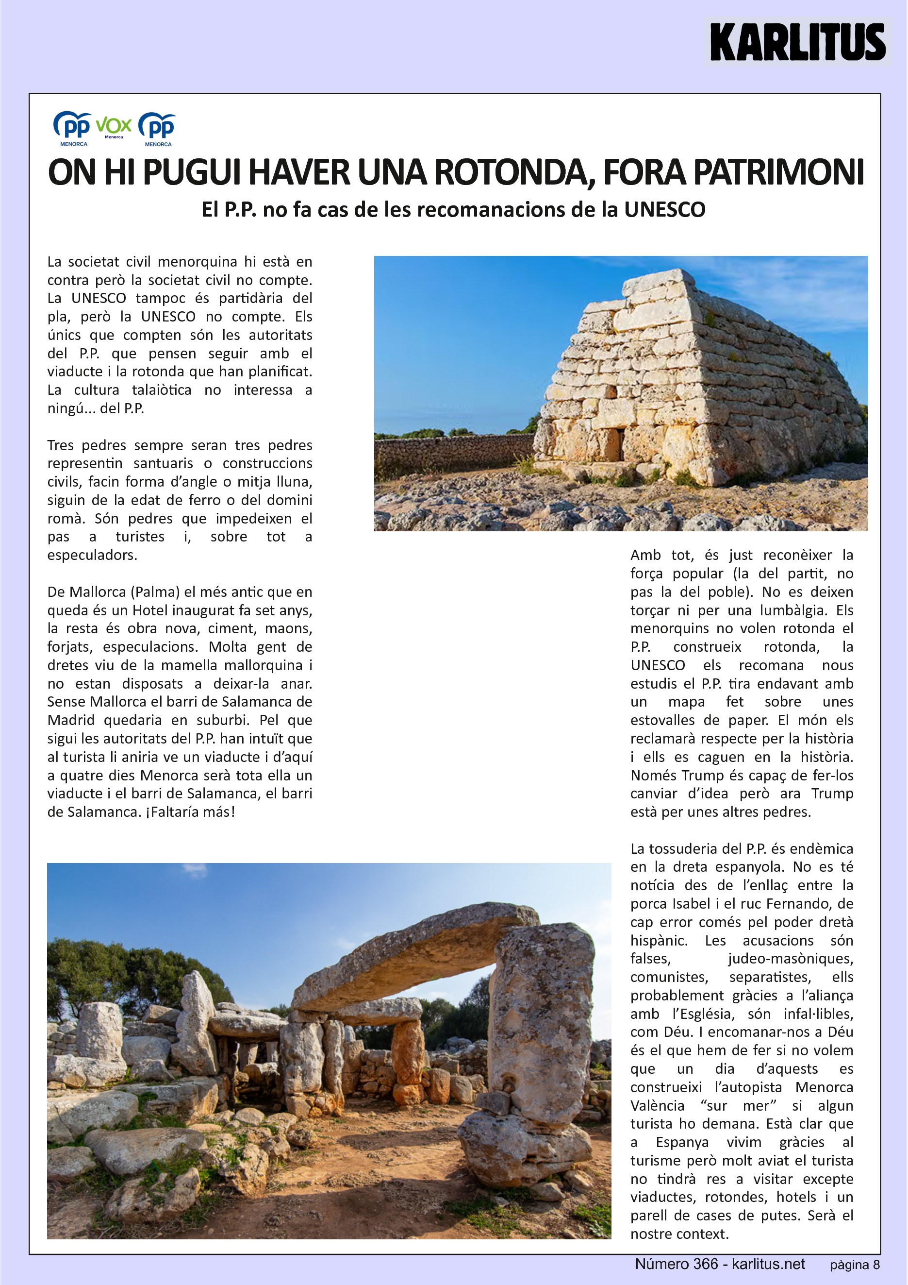 VUITENA PÀGINA


ON HI PUGUI HAVER UNA ROTONDA QUE S’APARTI EL PATRIMONI
El P.P. no fa cas de les recomanacions de la UNESCO 
La societat civil menorquina hi està en contra però la societat civil no compte. La UNESCO tampoc és partidària del pla, però la UNESCO no compte. Els únics que compten són les autoritats del P.P. que pensen seguir amb el viaducte i la rotonda que han planificat. La cultura talaiòtica no interessa a ningú... del P.P.

Tres pedres sempre seran tres pedres representin santuaris o construccions civils, facin forma d’angle o mitja lluna, siguin de la edat de ferro o del domini romà. Són pedres que impedeixen el pas a turistes i, sobre tot a especuladors.

De Mallorca (Palma) el més antic que en queda és un Hotel inaugurat fa set anys, la resta és obra nova, ciment, maons, forjats, especulacions. Molta gent de dretes viu de la mamella mallorquina i no estan disposats a deixar-la anar. Sense Mallorca el barri de Salamanca de Madrid quedaria en suburbi. Pel que sigui les autoritats del P.P. han intuït que al turista li aniria ve un viaducte i d’aquí a quatre dies Menorca serà tota ella un viaducte i el barri de Salamanca, el barri de Salamanca. ¡Faltaría más!

Amb tot, és just reconèixer la força popular (la del partit, no pas la del poble). No es deixen torçar ni per una lumbàlgia. Els menorquins no volen rotonda el P.P. construeix rotonda, la UNESCO els recomana nous estudis el P.P. tira endavant amb un mapa fet sobre unes estovalles de paper. El món els reclamarà respecte per la història i ells es caguen en la història. Només Trump és capaç de fer-los canviar d’idea però ara Trump està per unes altres pedres.

La tossuderia del P.P. és endèmica en la dreta espanyola. No es té notícia des de l’enllaç entre la porca Isabel i el ruc Fernando, de cap error comés pel poder dretà hispànic. Les acusacions són falses, judeo-masòniques, comunistes, separatistes, ells probablement gràcies a l’aliança amb l’Església, són infal·libles, com Déu. I encomanar-nos a Déu és el que hem de fer si no volem que un dia d’aquests es construeixi l’autopista Menorca València “sur mer” si algun turista ho demana. Està clar que a Espanya vivim gràcies al turisme però molt aviat el turista no tindrà res a visitar excepte viaductes, rotondes, hotels i un parell de cases de putes. Serà el nostre context.


