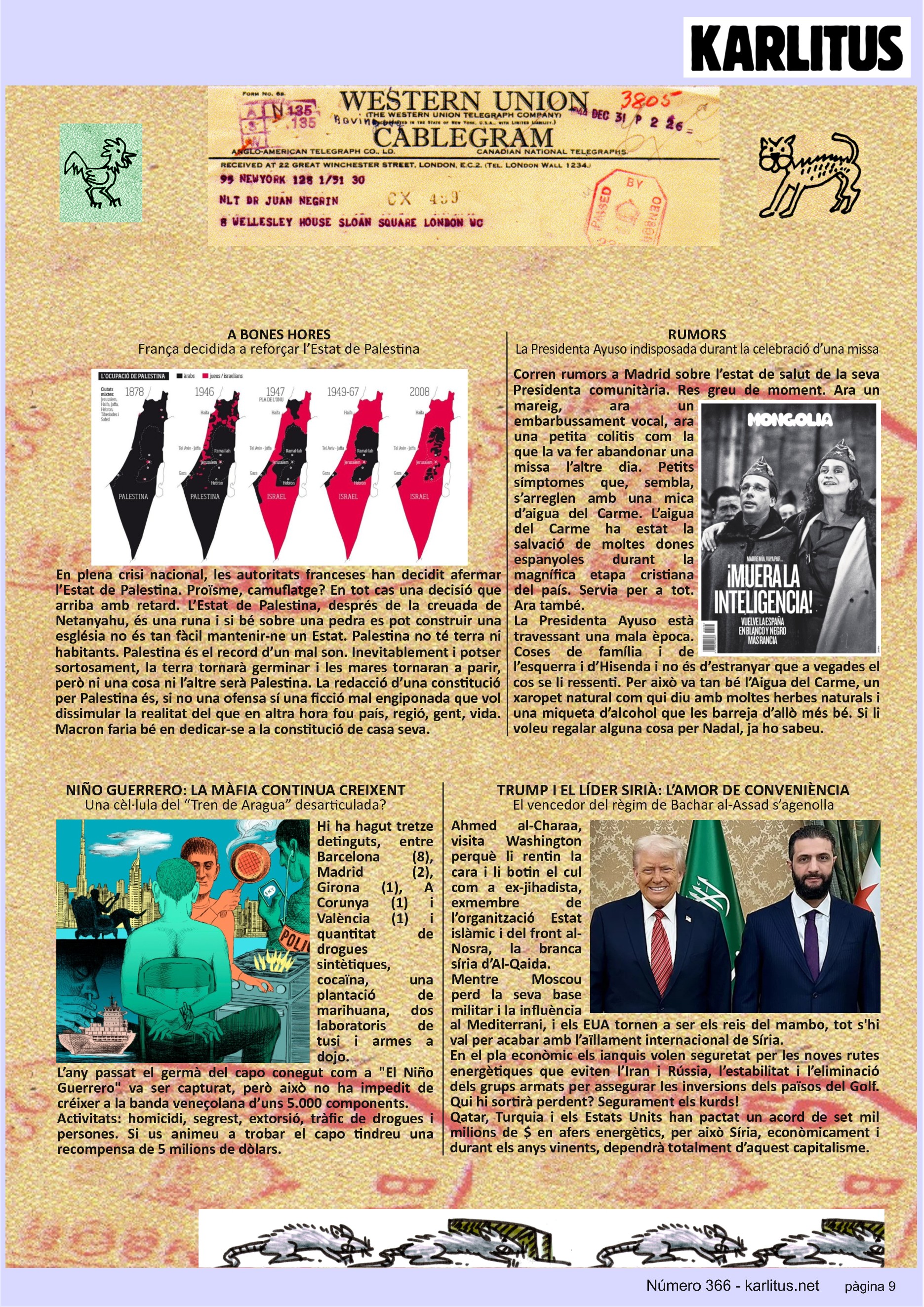 NOVENA PÀGINA: EL CAT NEGRE


A BONES HORES
França decidida a reforçar l’Estat de Palestina
En plena crisi nacional, les autoritats franceses han decidit afermar l’Estat de Palestina. Proïsme, camuflatge? En tot cas una decisió que arriba amb retard. L’Estat de Palestina, després de la creuada de Netanyahu, és una runa i si bé sobre una pedra es pot construir una església no és tan fàcil mantenir-ne un Estat. Palestina no té terra ni habitants. Palestina és el record d’un mal son. Inevitablement i potser sortosament, la terra tornarà germinar i les mares tornaran a parir, però ni una cosa ni l’altre serà Palestina. La redacció d’una constitució per Palestina és, si no una ofensa sí una ficció mal engiponada que vol dissimular la realitat del que en altra hora fou país, regió, gent, vida. Macron faria bé en dedicar-se a la constitució de casa seva. 

RUMORS
La Presidenta Ayuso indisposada durant la celebració d’una missa
Corren rumors a Madrid sobre l’estat de salut de la seva Presidenta comunitària. Res greu de moment. Ara un mareig, ara un embarbussament vocal, ara una petita colitis com la que la va fer abandonar una missa l’altre dia. Petits símptomes que, sembla, s’arreglen amb una mica d’aigua del Carme. L’aigua del Carme ha estat la salvació de moltes dones espanyoles durant la magnífica etapa cristiana del país. Servia per a tot. Ara també.  
La Presidenta Ayuso està travessant una mala època. Coses de família i de l’esquerra i d’Hisenda i no és d’estranyar que a vegades el cos se li ressenti. Per això va tan bé l’Aigua del Carme, un xaropet natural com qui diu amb moltes herbes naturals i una miqueta d’alcohol que les barreja d’allò més bé. Si li voleu regalar alguna cosa per Nadal, ja ho sabeu.

NIÑO GUERRERO: LA MÀFIA CONTINUA CREIXENT
Una cèl·lula del “Tren de Aragua” desarticulada?
Hi ha hagut tretze detinguts, entre Barcelona (8), Madrid (2), Girona (1), A Corunya (1) i València (1) i quantitat de drogues sintètiques, cocaïna, una plantació de marihuana, dos laboratoris de tusi i armes a dojo.
L’any passat el germà del capo conegut com a El Niño Guerrero va ser capturat, però això no ha impedit de créixer a la banda veneçolana d’uns 5.000 components.
Activitats: homicidi, segrest, extorsió, tràfic de drogues i persones. Si us animeu a trobar el capo tindreu una recompensa de 5 milions de dòlars.

TRUMP I EL LÍDER SIRIÀ: L’AMOR DE CONVENIÈNCIA
El vencedor del règim de Bachar al-Assad s’agenolla
Ahmed al-Charaa, visita Washington perquè li rentin la cara i li botin el cul com a ex-jihadista, exmembre de l’organització Estat islàmic i del front al-Nosra, la branca síria d’Al-Qaida.
Mentre Moscou perd la seva base militar i la influència al Mediterrani, i els EUA tornen a ser els reis del mambo, tot s'hi val per acabar amb l’aïllament internacional de Síria.
En el pla econòmic els ianquis volen seguretat per les noves rutes energètiques que eviten l’Iran i Rússia, l’estabilitat i l’eliminació dels grups armats per assegurar les inversions dels països del Golf. Qui hi sortirà perdent? Segurament els kurds!
Qatar, Turquia i els Estats Units han pactat un acord de set mil milions de $ en afers energètics, per això Síria, econòmicament i durant els anys vinents, dependrà totalment d’aquest capitalisme.


