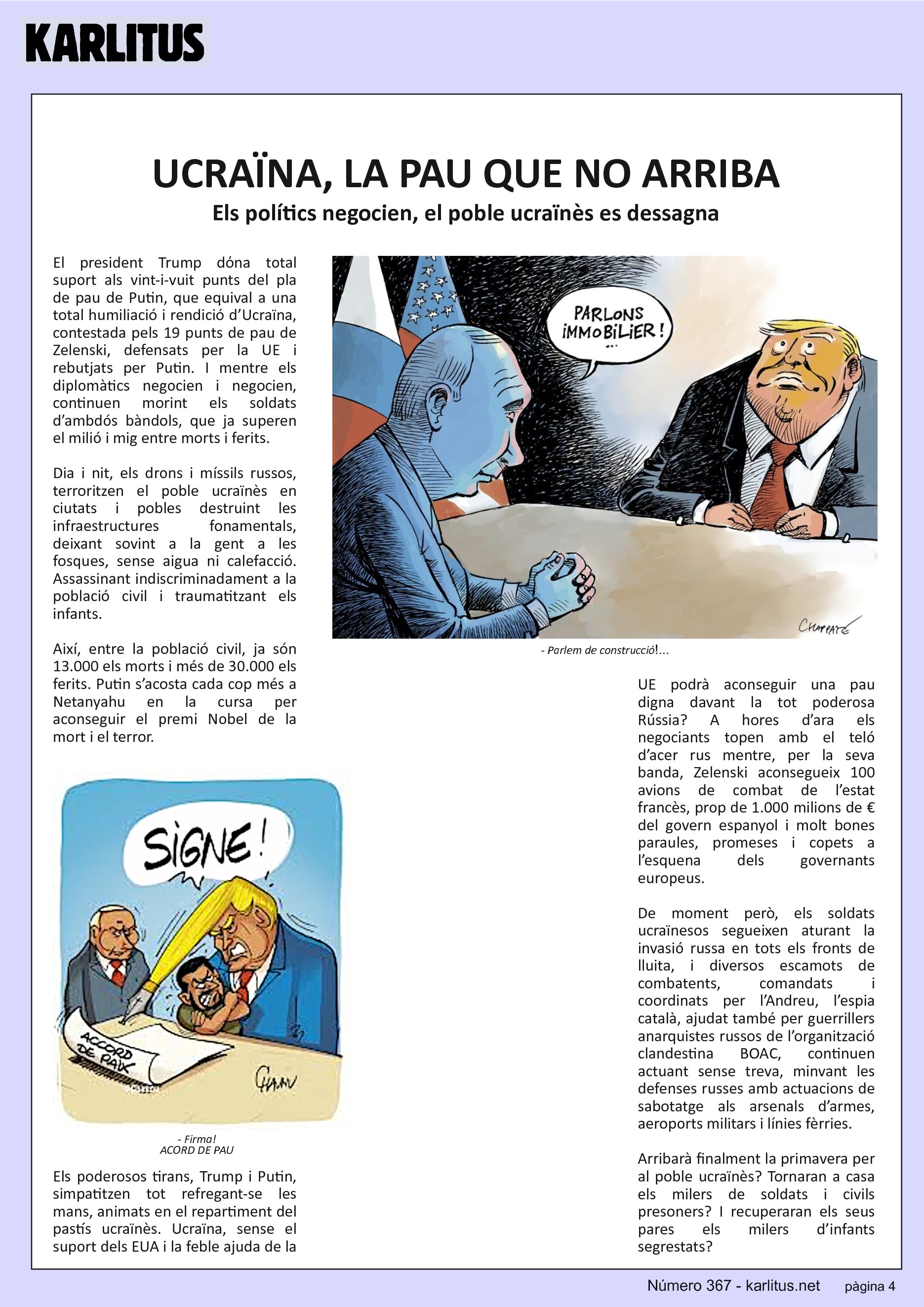 QUARTA PÀGINA


UCRAÏNA, LA PAU QUE NO ARRIBA
Els polítics negocien, el poble ucraïnès es dessagna
El president Trump dόna total suport als vint-i-vuit punts del pla de pau de Putin, que equival a una total humiliació i rendició d’Ucraïna, contestada pels 19 punts de pau de Zelenski, defensats per la UE i rebutjats per Putin. I mentre els diplomàtics negocien i negocien, continuen morint els soldats d’ambdós bàndols, que ja superen el milió i mig entre morts i ferits.

Dia i nit, els drons i míssils russos, terroritzen el poble ucraïnès en ciutats i pobles destruint les infraestructures fonamentals, deixant sovint a la gent a les fosques, sense aigua ni calefacció. Assassinant indiscriminadament a la població civil i traumatitzant els infants.

Així, entre la població civil, ja són 13.000 els morts i més de 30.000 els ferits. Putin s’acosta cada cop més a Netanyahu en la cursa per aconseguir el premi Nobel de la mort i el terror.

Els poderosos tirans, Trump i Putin, simpatitzen tot refregant-se les mans, animats en el repartiment del pastís ucraïnès. Ucraïna, sense el suport dels EUA i la feble ajuda de la UE podrà aconseguir una pau digna davant la tot poderosa Rússia? A hores d’ara els negociants topen amb el teló d’acer rus mentre, per la seva banda, Zelenski aconsegueix 100 avions de combat de l’estat francès, prop de 1.000 milions de € del govern espanyol i molt bones paraules, promeses i copets a l’esquena dels governants europeus.

De moment però, els soldats ucraïnesos segueixen aturant la invasió russa en tots els fronts de lluita, i diversos escamots de combatents, comandats i coordinats per l’Andreu, l’espia català, ajudat també per guerrillers anarquistes russos de l’organització clandestina BOAC, continuen actuant sense treva, minvant les defenses russes amb actuacions de sabotatge als arsenals d’armes, aeroports militars i línies fèrries.

Arribarà finalment la primavera per al poble ucraïnès? Tornaran a casa els milers de soldats i civils presoners? I recuperaran els seus pares els milers d’infants segrestats?



