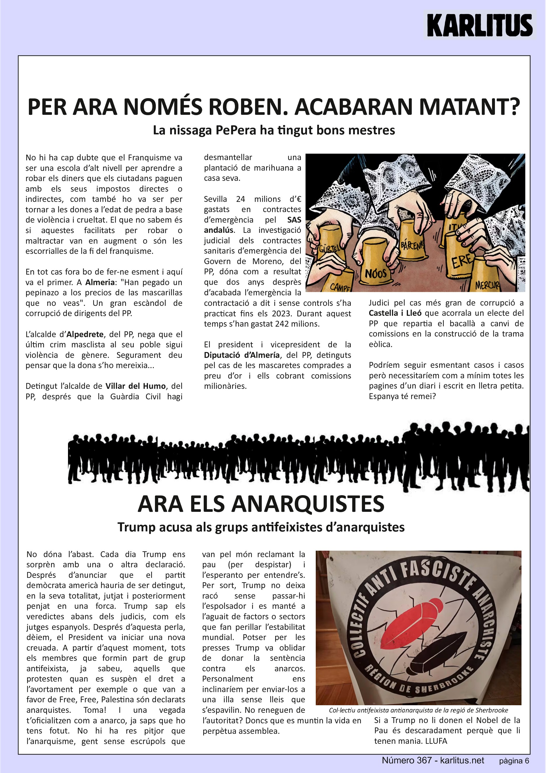 SISENA PÀGINA: EL CAT NEGRE


PER ARA NOMÉS ROBEN. ACABARAN MATANT?
La nissaga PePera ha tingut bons mestres
No hi ha cap dubte que el Franquisme va ser una escola d’alt nivell per aprendre a robar els diners que els ciutadans paguen amb els seus impostos directes o indirectes, com també ho va ser per tornar a les dones a l’edat de pedra a base de violència i crueltat. El que no sabem és si aquestes facilitats per robar o maltractar van en augment o són les escorrialles de la fi del franquisme.

En tot cas fora bo de fer-ne esment i aquí va el primer. A Almeria: Han pegado un pepinazo a los precios de las mascarillas que no veas. Un gran escàndol de corrupció de dirigents del PP.

L’alcalde d’Alpedrete, del PP, nega que el últim crim masclista al seu poble sigui violència de gènere. Segurament deu pensar que la dona s’ho mereixia...

Detingut l’alcalde de Villar del Humo, del PP, després que la Guàrdia Civil hagi desmantellar una plantació de marihuana a casa seva.

Sevilla 24 milions d’€ gastats en contractes d’emergència pel SAS andalús. La investigació judicial dels contractes sanitaris d’emergència del Govern de Moreno, del PP, dóna com a resultat que dos anys desprès d’acabada l’emergència la contractació a dit i sense controls s’ha practicat fins els 2023. Durant aquest temps s’han gastat 242 milions.

El president i vicepresident de la Diputació d’Almería, del PP, detinguts pel cas de les mascaretes comprades a preu d’or i ells cobrant comissions milionàries.

Judici pel cas més gran de corrupció a Castella i Lleó que acorrala un electe del PP que repartia el bacallà a canvi de comissions en la construcció de la trama eòlica.

Podríem seguir esmentant casos i casos però necessitaríem com a mínim totes les pagines d’un diari i escrit en lletra petita. Espanya té remei?

ARA ELS ANARQUISTES
Trump acusa als grups antifeixistes d’anarquistes
No dóna l’abast. Cada dia Trump ens sorprèn amb una o altra declaració. Després d’anunciar que el partit demòcrata americà hauria de ser detingut, en la seva totalitat, jutjat i posteriorment penjat en una forca. Trump sap els veredictes abans dels judicis, com els jutges espanyols. Després d’aquesta perla, dèiem, el President va iniciar una nova creuada. A partir d’aquest moment, tots els membres que formin part de grup antifeixista, ja sabeu, aquells que protesten quan es suspèn el dret a l’avortament per exemple o que van a favor de Free, Free, Palestina són declarats anarquistes. Toma! I una vegada t’oficialitzen com a anarco, ja saps que ho tens fotut. No hi ha res pitjor que l’anarquisme, gent sense escrúpols que van pel món reclamant la pau (per despistar) i l’esperanto per entendre’s. Per sort, Trump no deixa racó sense passar-hi l’espolsador i es manté a l’aguait de factors o sectors que fan perillar l’estabilitat mundial. Potser per les presses Trump va oblidar de donar la sentència contra els anarcos. Personalment ens inclinaríem per enviar-los a una illa sense lleis que s’espavilin. No reneguen de l’autoritat? Doncs que es muntin la vida en perpètua assemblea.

Si a Trump no li donen el Nobel de la Pau és descaradament perquè que li tenen mania. LLUFA


