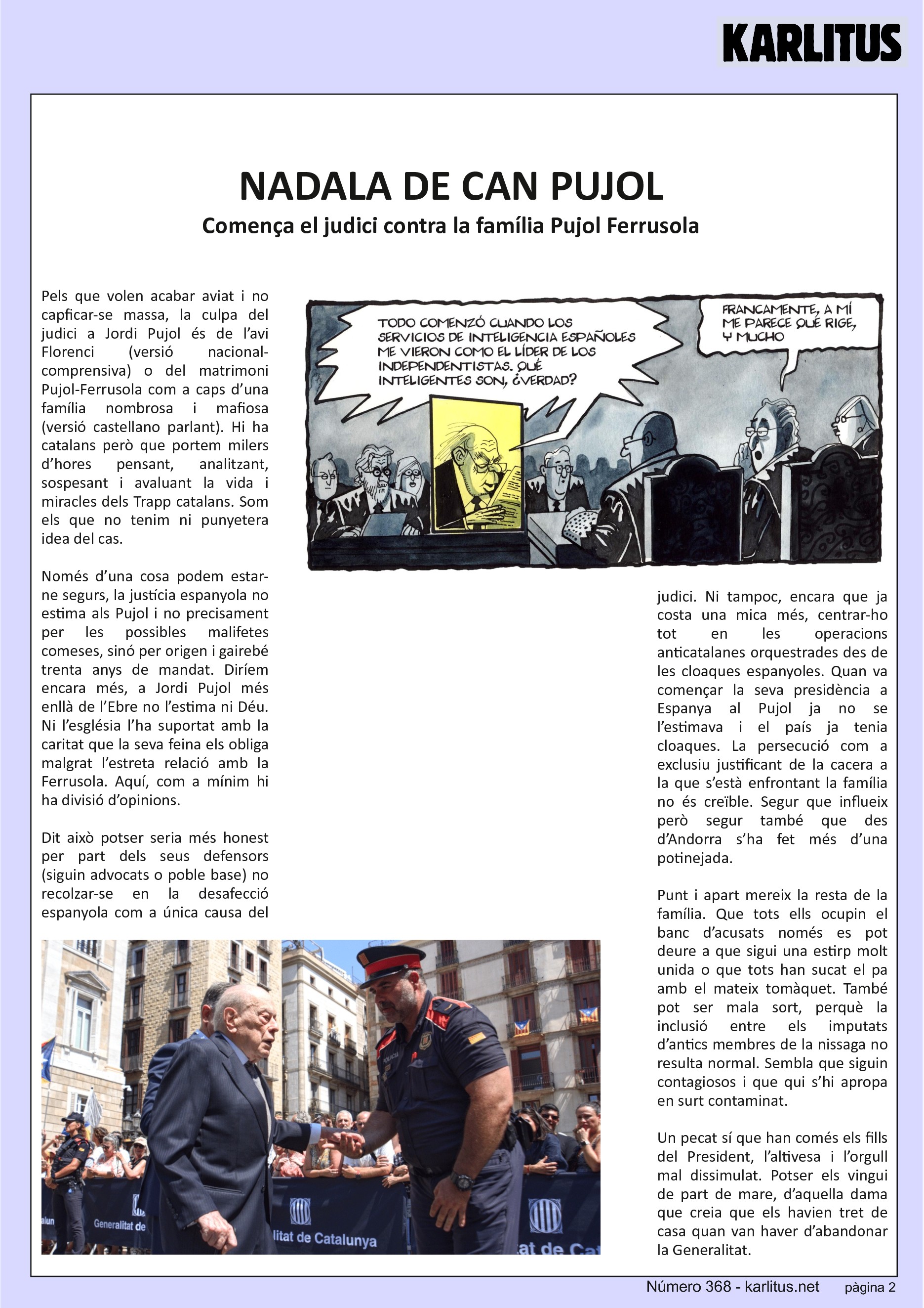 SEGONA PÀGINA


NADALA DE CAN PUJOL
Comença el judici contra la família Pujol Ferrusola
Pels que volen acabar aviat i no capficar-se massa, la culpa del judici a Jordi Pujol és de l’avi Florenci (versió nacional-comprensiva) o del matrimoni Pujol-Ferrusola com a caps d’una família nombrosa i mafiosa (versió castellano parlant). Hi ha catalans però que portem milers d’hores pensant, analitzant, sospesant i avaluant la vida i miracles dels Trapp catalans. Som els que no tenim ni punyetera idea del cas.

Només d’una cosa podem estar-ne segurs, la justícia espanyola no estima als Pujol i no precisament per les possibles malifetes comeses, sinó per origen i gairebé trenta anys de mandat. Diríem encara més, a Jordi Pujol més enllà de l’Ebre no l’estima ni Déu. Ni l’església l’ha suportat amb la caritat que la seva feina els obliga malgrat l’estreta relació amb la Ferrusola. Aquí, com a mínim hi ha divisió d’opinions.

Dit això potser seria més honest per part dels seus defensors (siguin advocats o poble base) no recolzar-se en la desafecció espanyola com a única causa del judici. Ni tampoc, encara que ja costa una mica més, centrar-ho tot en les operacions anticatalanes orquestrades des de les cloaques espanyoles. Quan va començar la seva presidència a Espanya al Pujol ja no se l’estimava i el país ja tenia cloaques. La persecució com a exclusiu justificant de la cacera a la que s’està enfrontant la família no és creïble. Segur que influeix però segur també que des d’Andorra s’ha fet més d’una potinejada.

Punt i apart mereix la resta de la família. Que tots ells ocupin el banc d’acusats només es pot deure a que sigui una estirp molt unida o que tots han sucat el pa amb el mateix tomàquet. També pot ser mala sort, perquè la inclusió entre els imputats d’antics membres de la nissaga no resulta normal. Sembla que siguin contagiosos i que qui s’hi apropa en surt contaminat.

Un pecat sí que han comés els fills del President, l’altivesa i l’orgull mal dissimulat. Potser els vingui de part de mare, d’aquella dama que creia que els havien tret de casa quan van haver d’abandonar la Generalitat.


