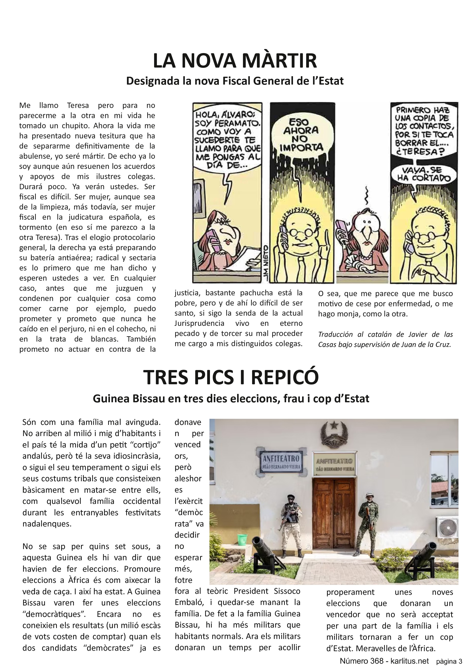 TERCERA PÀGINA


LA NOVA MÀRTIR
Designada la nova Fiscal General de l’Estat
Me llamo Teresa pero para no parecerme a la otra en mi vida he tomado un chupito. Ahora la vida me ha presentado nueva tesitura que ha de separarme definitivamente de la abulense, yo seré mártir. De echo ya lo soy aunque aún resuenen los acuerdos y apoyos de mis ilustres colegas. Durará poco. Ya verán ustedes. Ser fiscal es difícil. Ser mujer, aunque sea de la limpieza, más todavía, ser mujer fiscal en la judicatura española, es tormento (en eso sí me parezco a la otra Teresa). Tras el elogio protocolario general, la derecha ya está preparando su batería antiaérea; radical y sectaria es lo primero que me han dicho y esperen ustedes a ver. En cualquier caso, antes que me juzguen y condenen por cualquier cosa como comer carne por ejemplo, puedo prometer y prometo que nunca he caído en el perjuro, ni en el cohecho, ni en la trata de blancas. También prometo no actuar en contra de la justicia, bastante pachucha está la pobre, pero y de ahí lo difícil de ser santo, si sigo la senda de la actual Jurisprudencia vivo en eterno pecado y de torcer su mal proceder me cargo a mis distinguidos colegas. O sea, que me parece que me busco motivo de cese por enfermedad, o me hago monja, como la otra.
Traducción al catalán de Javier de las Casas bajo supervisión de Juan de la Cruz.


TRES PICS I REPICÓ
Guinea Bissau en tres dies eleccions, frau i cop d’Estat
Són com una família mal avinguda. No arriben al milió i mig d’habitants i el país té la mida d’un petit “cortijo” andalús, però té la seva idiosincràsia, o sigui el seu temperament o sigui els seus costums tribals que consisteixen bàsicament en matar-se entre ells, com qualsevol família occidental durant les entranyables festivitats nadalenques.

No se sap per quins set sous, a aquesta Guinea els hi van dir que havien de fer eleccions. Promoure eleccions a Àfrica és com aixecar la veda de caça. I així ha estat. A Guinea Bissau varen fer unes eleccions “democràtiques”. Encara no es coneixien els resultats (un milió escàs de vots costen de comptar) quan els dos candidats “demòcrates” ja es donaven per vencedors, però aleshores l’exèrcit “demòcrata” va decidir no esperar més, fotre fora al teòric President Sissoco Embaló, i quedar-se manant la família. De fet a la família Guinea Bissau, hi ha més militars que habitants normals. Ara els militars donaran un temps per acollir properament unes noves eleccions que donaran un vencedor que no serà acceptat per una part de la família i els militars tornaran a fer un cop d’Estat. Meravelles de l’Àfrica.


