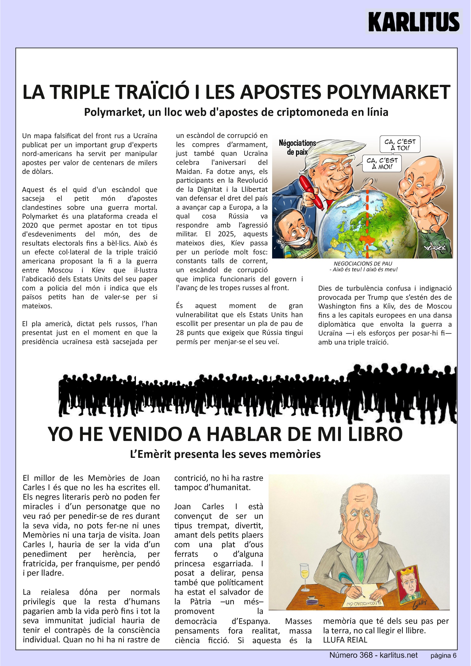SISENA PÀGINA


LA TRIPLE TRAÏCIÓ I LES APOSTES POLYMARKET 
Polymarket, un lloc web d'apostes de criptomoneda en línia
Un mapa falsificat del front rus a Ucraïna publicat per un important grup d'experts nord-americans ha servit per manipular apostes per valor de centenars de milers de dòlars. 

Aquest és el quid d'un escàndol que sacseja el petit món d’apostes clandestines sobre una guerra mortal. Polymarket és una plataforma creada el 2020 que permet apostar en tot tipus d'esdeveniments del món, des de resultats electorals fins a bèl·lics. Això és un efecte col·lateral de la triple traïció americana proposant la fi a la guerra entre Moscou i Kíev que il·lustra l'abdicació dels Estats Units del seu paper com a policia del món i indica que els països petits han de valer-se per si mateixos.

El pla americà, dictat pels russos, l’han presentat just en el moment en que la presidència ucraïnesa està sacsejada per un escàndol de corrupció en les compres d’armament, just també quan Ucraïna celebra l'aniversari del Maidan. Fa dotze anys, els participants en la Revolució de la Dignitat i la Llibertat van defensar el dret del país a avançar cap a Europa, a la qual cosa Rússia va respondre amb l’agressió militar. El 2025, aquests mateixos dies, Kíev passa per un període molt fosc: constants talls de corrent, un escàndol de corrupció que implica funcionaris del govern i l'avanç de les tropes russes al front.

És aquest moment de gran vulnerabilitat que els Estats Units han escollit per presentar un pla de pau de 28 punts que exigeix que Rússia tingui permís per  menjar-se el seu veí.

Dies de turbulència confusa i indignació provocada per Trump que s’estén des de Washington fins a Kíiv, des de Moscou fins a les capitals europees en una dansa diplomàtica que envolta la guerra a Ucraïna —i els esforços per posar-hi fi— amb una triple traïció.


YO HE VENIDO A HABLAR DE MI LIBRO
L’Emèrit presenta les seves memòries
El millor de les Memòries de Joan Carles I és que no les ha escrites ell. Els negres literaris però no poden fer miracles i d’un personatge que no veu raó per penedir-se de res durant la seva vida, no pots fer-ne ni unes Memòries ni una tarja de visita. Joan Carles I, hauria de ser la vida d’un penediment per herència, per fratricida, per franquisme, per pendó i per lladre.

La reialesa dόna per normals privilegis que la resta d’humans pagarien amb la vida però fins i tot la seva immunitat judicial hauria de tenir el contrapès de la consciència individual. Quan no hi ha ni rastre de contrició, no hi ha rastre tampoc d’humanitat.

Joan Carles I està convençut de ser un tipus trempat, divertit, amant dels petits plaers com una plat d’ous ferrats o d’alguna princesa esgarriada. I posat a delirar, pensa també que políticament ha estat el salvador de la Pàtria –un més– promovent la democràcia d’Espanya. Masses pensaments fora realitat, massa ciència ficció. Si aquesta és la memòria que té dels seu pas per la terra, no cal llegir el llibre. 
LLUFA REIAL


