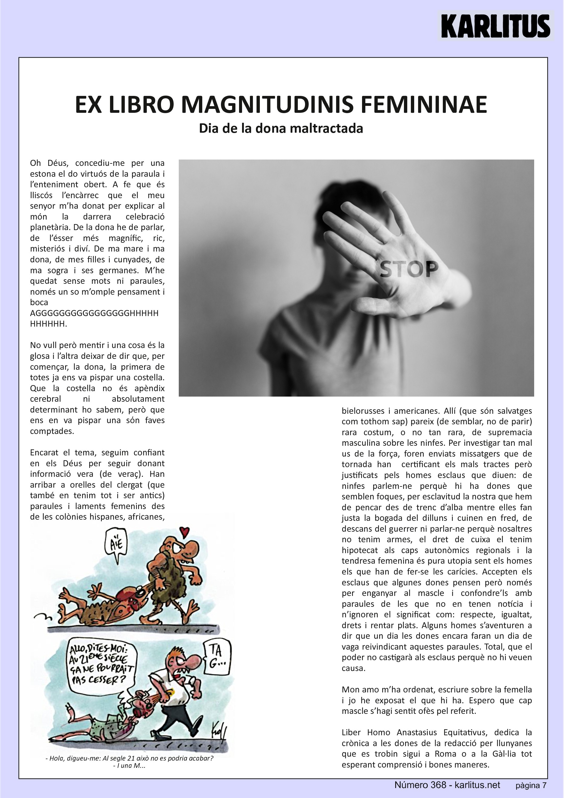 SETENA PÀGINA


EX LIBRO MAGNITUDINIS FEMININAE
Dia de la dona maltractada
Oh Déus, concediu-me per una estona el do virtuós de la paraula i l’enteniment obert. A fe que és lliscós l’encàrrec que el meu senyor m’ha donat per explicar al món la darrera celebració planetària. De la dona he de parlar, de l’ésser més magnífic, ric, misteriós i diví. De ma mare i ma dona, de mes filles i cunyades, de ma sogra i ses germanes. M’he quedat sense mots ni paraules, només un so m’omple pensament i boca AGGGGGGGGGGGGGGGGHHHHHHHHHHH.

No vull però mentir i una cosa és la glosa i l’altra deixar de dir que, per començar, la dona, la primera de totes ja ens va pispar una costella. Que la costella no és apèndix cerebral ni absolutament determinant ho sabem, però que ens en va pispar una sόn faves comptades.

Encarat el tema, seguim confiant en els Déus per seguir donant informació vera (de veraç). Han arribar a orelles del clergat (que també en tenim tot i ser antics) paraules i laments femenins des de les colònies hispanes, africanes, bielorusses i americanes. Allí (que són salvatges com tothom sap) pareix (de semblar, no de parir) rara costum, o no tan rara, de supremacia masculina sobre les ninfes. Per investigar tan mal us de la força, foren enviats missatgers que de tornada han  certificant els mals tractes però justificats pels homes esclaus que diuen: de ninfes parlem-ne perquè hi ha dones que semblen foques, per esclavitud la nostra que hem de pencar des de trenc d’alba mentre elles fan justa la bogada del dilluns i cuinen en fred, de descans del guerrer ni parlar-ne perquè nosaltres no tenim armes, el dret de cuixa el tenim hipotecat als caps autonòmics regionals i la tendresa femenina és pura utopia sent els homes els que han de fer-se les carícies. Accepten els esclaus que algunes dones pensen però només per enganyar al mascle i confondre’ls amb paraules de les que no en tenen notícia i n’ignoren el significat com: respecte, igualtat, drets i rentar plats. Alguns homes s’aventuren a dir que un dia les dones encara faran un dia de vaga reivindicant aquestes paraules. Total, que el poder no castigarà als esclaus perquè no hi veuen causa.

Mon amo m’ha ordenat, escriure sobre la femella i jo he exposat el que hi ha. Espero que cap mascle s’hagi sentit ofès pel referit.

Liber Homo Anastasius Equitativus, dedica la crònica a les dones de la redacció per llunyanes que es trobin sigui a Roma o a la Gàl·lia tot esperant comprensió i bones maneres.


